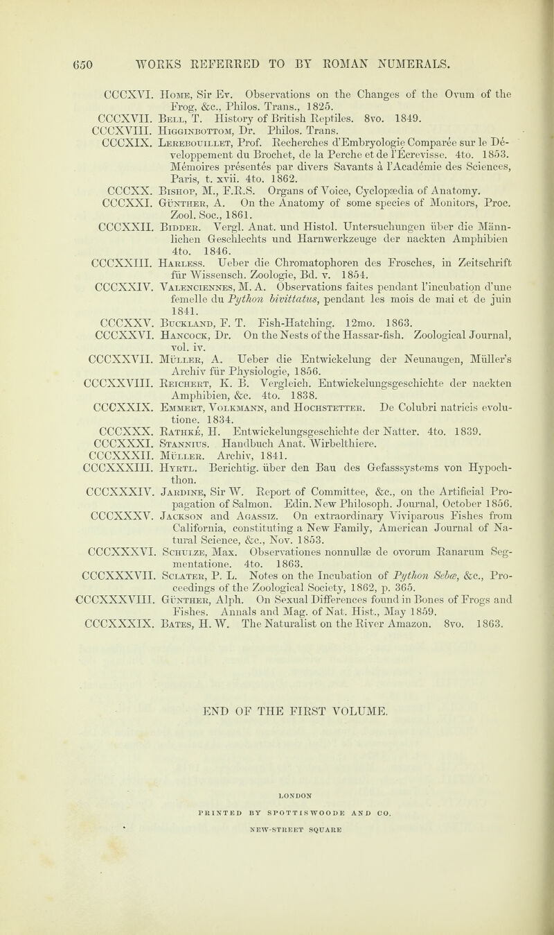 CCCXVI. Home, Sir Ey. Observations on the Changes of the Ovum of the Frog, &c., Philos. Trans., 1825. CCCXVII. Bell, T. History of British Reptiles. 8vo. 1849. CCCXVIII. Higginbottom, Dr. Philos. Trans. CCCXIX. Lerebouillet, Prof. Recherches d’Embryologie Comparee snr le De- veloppement du Broehet, de la Perche et de l’Ecrevisse. 4to. 1853. Memoires presenter par divers Savants a l’Academie des Sciences, Paris, t. xvii. 4to. 1862. CCCXX. Bishop, M., F.R.S. Organs of Voice, Cyclopaedia of Anatomy. CCCXXI. Gunther, A. On the Anatomy of some species of Monitors, Proc. Zool. Soc., 1861. CCCXXII. Bidder. Vergl. Anat. und Histol. Untersuehnngen fiber die Mann- lichen Geschlechts und Harnwerkzeuge der nackten Amphibien 4to. 1846. CCCXXIII. Harless. Ueber die Chromatophoren des Frosches, in Zeitschrift fur Wissensch. Zoologie, Bd. v. 1854. CCCXXIV. Valenciennes, M. A. Observations faites pendant Tincubation d’une femelle du Python bivittatus, pendant les mois de mai et de juin 1841. CCCXXV. Buckxand, F. T. Fish-Hatching. 12mo. 1863. CCCXXVI. Hancock, Dr. On the Nests of the Hassar-fish. Zoological Journal, vol. iv. CCCXXVII. Muller, A. Ueber die Entwickelung der Neunaugen, Muller’s Archiv fiir Physiologie, 1856. CCCXXVIII. Reichert, K. B. Vergleich. Entwickelungsgeschichte der nackten Amphibien, &c. 4to. 1838. CCCXXIX. Emmert, Volkmann, and Hochstetter. De Colubri natricis evolu- tione. 1834. CCCXXX. Rathke, H. Entwickelungsgeschichte der Natter. 4to. 1839. CCCXXXI. Stannius. Handbuch Anat. Wirbelthiere. CCCXXXII. Muller. Archiv, 1841. CCCXXXIII. Hyrtl. Berichtig. iiber den Bau des Gefasssystems von Hypoch- thon. CCCXXXIV. Jardine, Sir W. Report of Committee, &c., on the Artificial Pro¬ pagation of Salmon. Edin.NewPhilosoph. Journal, October 1856. CCCXXXV. Jackson and Agassiz. On extraordinary Viviparous Fishes from California, constituting a New Family, American Journal of Na¬ tural Science, &c., Nov. 1853. CCCXXXVI. Schulze, Max. Observationes nonnullse de ovorum Ranarum Seg- mentatione. 4to. 1863. CCCXXXVII. Sclater, P. L. Notes on the Incubation of Python Sebcs, &c., Pro¬ ceedings of the Zoological Society, 1862, p. 365. CCCXXXVIII. Gunther, Alph. On Sexual Differences found in Bones of Frogs and Fishes. Annals and Mag. of Nat. Hist., May 1859. CCCXXXIX. Bates, H. W. The Naturalist on the River Amazon. 8vo. 1863. END OF THE FIRST VOLUME. LONDON PRINTED BY SPOTTISWOODE AND CO. NEW-STREET SQUARE