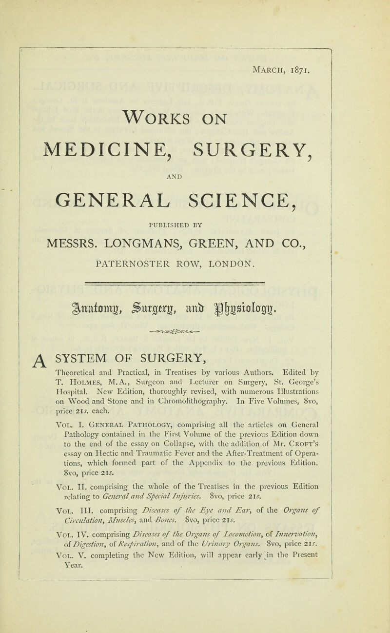 Works on MEDICINE, SURGERY, AND GENERAL SCIENCE, PUBLISHED BY MESSRS. LONGMANS, GREEN, AND CO., PATERNOSTER ROW, LONDON. Siwcgjtts, mxir ^frpblcrgir. SYSTEM OF SURGERY, Theoretical and Practical, in Treatises by various Authors. Edited by T. Holmes, M.A., Surgeon and Lecturer on Surgery, St. George’s Hospital. New Edition, thoroughly revised, with numerous Illustrations on Wood and Stone and in Chromolithography. In Five Volumes, 8vo, price 21 s. each. Vol. I. General Pathology, comprising all the articles on General Pathology contained in the First Volume of the previous Edition down to the end of the essay on Collapse, with the addition of Mr. Croft’s essay on Hectic and Traumatic Fever and the After-Treatment of Opera¬ tions, which formed part of the Appendix to the previous Edition. 8vo, price 21 s. Vol. II. comprising the whole of the Treatises in the previous Edition relating to General and Special Injuries. 8vo, price 2is. Vol. III. comprising Diseases of Ihe Eye and Ear, of the Organs of Circulation, Muscles, and Bones. 8vo, price 2is. Vol. IV. comprising Diseases of the Organs of Locomotion, of Innervation, of Digestion, oi Respiration, and of the Urinary Organs. 8vo, price 21 s. Vol. V. completing the New Edition, will appear early in the Present Y ear.