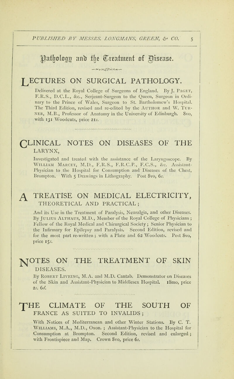 Ijafljobgir itntr % featant of giscasc. LECTURES ON SURGICAL PATHOLOGY. Delivered at the Royal College of Surgeons of England. By J. Paget, F.R.S., D.C.L., &c., Serjeant-Surgeon to the Queen, Surgeon in Ordi¬ nary to the Prince of Wales, Surgeon to St. Bartholomew’s Hospital. The Third Edition, revised and re-edited by the Author and W. Tur¬ ner, M.B., Professor of Anatomy in the University of Edinburgh. 8vo, with 131 Woodcuts, price 21s. CLINICAL notes on diseases of the LARYNX, Investigated and treated with the assistance of the Laryngoscope. By William Marcet, M.D., F.R.S., F.R.C.P., F.C.S., &c. Assistant- Physician to the Hospital for Consumption and Diseases of the Chest, Brompton. With 5 Drawings in Lithography. Post 8vo, 6s. A treatise on medical electricity, THEORETICAL AND PRACTICAL; And its Use in the Treatment of Paralysis, Neuralgia, and other Diseases. By Julius Althaus, M.D., Member of the Royal College of Physicians ; Fellow of the Royal Medical and Chirurgical Society; Senior Physician to the Infirmary for Epilepsy and Paralysis. Second Edition, revised and for the most part re-written; with a Plate and 62 Woodcuts. Post 8vo, price 1 JSJOTES ON THE TREATMENT OF SKIN DISEASES. By Robert Liveing, M.A. and M.D. Cantab. Demonstrator on Diseases of the Skin and Assistant-Physician to Middlesex Hospital. i8mo, price 2s. 6d. 'J'HE CLIMATE OF THE SOUTH OF FRANCE AS SUITED TO INVALIDS ; With Notices of Mediterranean and other Winter Stations. By C. T. Williams, M.A., M.D., Oxon. ; Assistant-Physician to the Hospital for Consumption at Brompton. Second Edition, revised and enlarged; with Frontispiece and Map. Crown 8vo, price 6s.