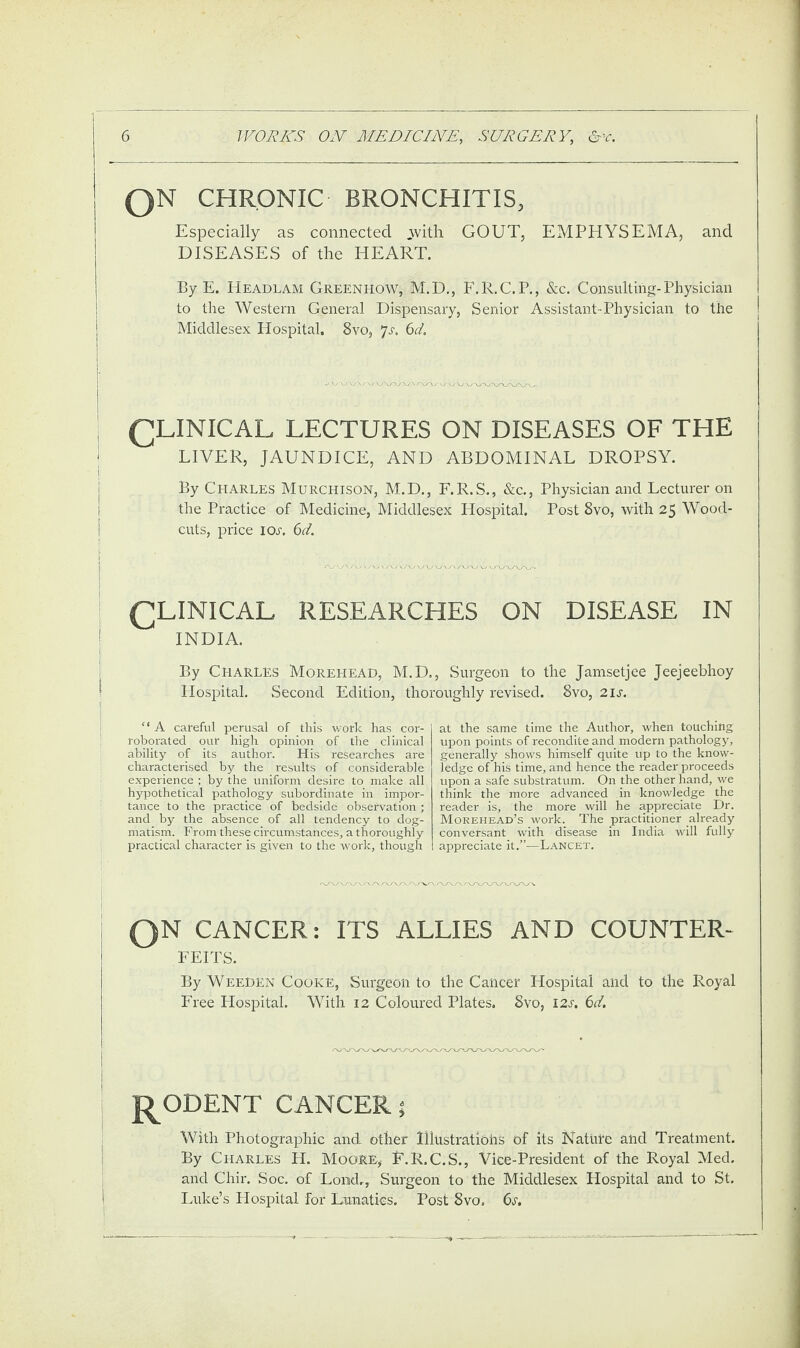 QN CHRONIC BRONCHITIS, Especially as connected yvith GOUT, EMPHYSEMA, and DISEASES of the HEART. By E. Headlam Greenhow, M.D., F.R.C.P., &c. Consulting-Physician to the Western General Dispensary, Senior Assistant-Physician to the Middlesex Hospital. 8vo, 7s. 61. CLINICAL LECTURES ON DISEASES OF THE ; LIVER, JAUNDICE, AND ABDOMINAL DROPSY. By Charles Murchison, M.D., F.R.S., &c., Physician and Lecturer on the Practice of Medicine, Middlesex Hospital. Post 8vo, with 25 Wood- cuts, price 10a 61. CLINICAL RESEARCHES ON DISEASE IN INDIA. By Charles Morehead, M.D., Surgeon to the Jamsetjee Jeejeebhoy Hospital. Second Edition, thoroughly revised. 8vo, 21 a “ A careful perusal of this work has cor¬ roborated our high opinion of the clinical ability of its author. His researches are characterised by the results of considerable experience ; by the uniform desire to make all hypothetical pathology subordinate in impor¬ tance to the practice of bedside observation ; and. by the absence of all tendency to dog¬ matism. From these circumstances, a thoroughly practical character is given to the work, though <WWvr\AAy\A./\/v at the same time the Author, when touching upon points of recondite and modern pathology, generally shows himself quite up to the know¬ ledge of his time, and hence the reader proceeds upon a safe substratum. On the other hand, we think the more advanced in knowledge the reader is, the more will he appreciate Dr. Morehead’s work. The practitioner already conversant with disease in India will fully appreciate it.”—Lancet. r\.r\j\s\/\y\s\S\S\. QN CANCER: ITS ALLIES AND COUNTER¬ FEITS. By Weeden Cooke, Surgeon to the Cancer Hospital and to the Royal Free Hospital. With 12 Coloured Plates. 8vo, I2A 61. RODENT CANCER j With Photographic and other Illustrations of its Nature and Treatment. By Charles H. Moore, F.R.C.S., Vice-President of the Royal Med. and Chir. Soc. of Loud,, Surgeon to the Middlesex Hospital and to St. i Luke’s Hospital for Lunatics. Post 8vo, 6a