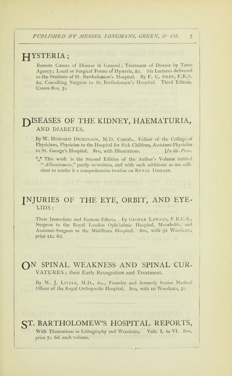 fJYSTERIA ; Remote Causes of Disease in General; Treatment of Disease by Tonic Agency; Local or Surgical Forms of Hysteria, &c. Six Lectures delivered to the Students of St. Bartholomew’s Hospital. By F. C. Skey, F.R..S. &c. Consulting Surgeon to St. Bartholomew’s Hospital. Third Edition. Crown 8vo, 5r. J)ISEASES OF THE KIDNEY, HAEMATURIA, AND DIABETES. By W. Howship Dickinson, M.D. Cantab., Fellow of the College of Physicians, Physician to the Hospital for Sick Children, Assistant-Physician to St. George’s Hospital. 8vo, with Illustrations. \In the Press. *** This work is the Second Edition of the Author’s Volume int'itled “Albuminuria,” partly re-written, and with such additions as are suffi¬ cient to render it a comprehensive treatise on Renal Disease. INJURIES OF THE EYE, ORBIT, AND EYE¬ LIDS ; Their Immediate and Remote Effects. By George Lawson, F.R.C.S., Surgeon to the Royal London Ophthalmic Hospital, Moorfields, and Assistant-Surgeon to the Middlesex Hospital. 8vo, witli 92 Woodcuts, price 12s. 6d. QN SPINAL WEAKNESS AND SPINAL CUR- VATURES ; their Early Recognition and Treatment. By W. J. Little, M.D., &c., Founder and formerly Senior Medical Officer of the Royal Orthopoedic Hospital. 8vo, with 10 Woodcuts, 5l ) §T. BARTHOLOMEW’S HOSPITAL REPORTS, j With Illustrations in Lithography and Woodcuts- Vols. I* to VI. Svo, price 7st 6d. each volume.