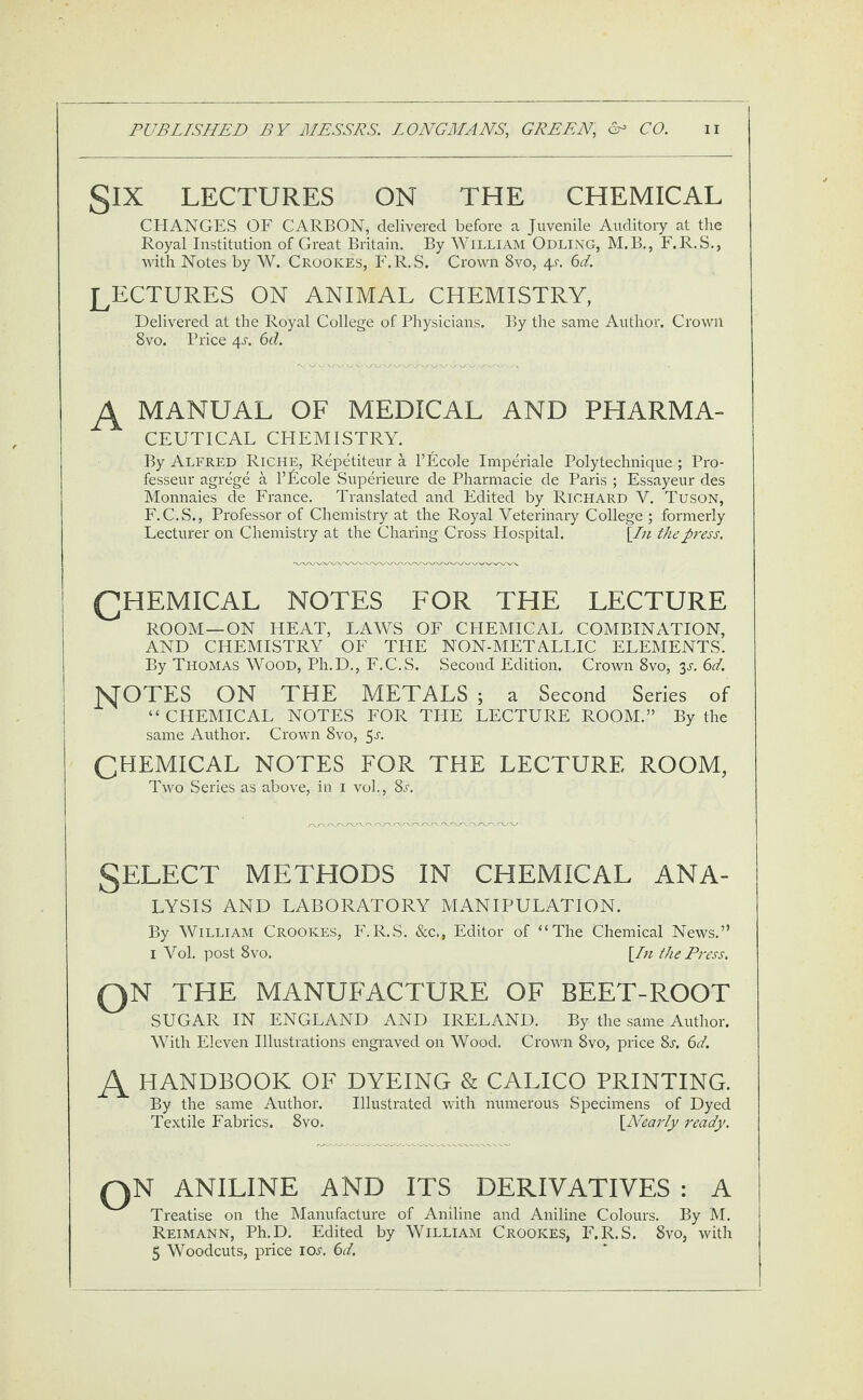 gIX LECTURES ON THE CHEMICAL CHANGES OF CARBON, delivered before a Juvenile Auditory at the Royal Institution of Great Britain. By William Odling, M.B., F.R.S., with Notes by W. Crookes, F.R. S. Crown 8vo, 4a 6d. LECTURES ON ANIMAL CHEMISTRY, Delivered at the Royal College of Physicians. By the same Author. Crown 8vo. Price 4j. 6d. A MANUAL OF MEDICAL AND PHARMA¬ CEUTICAL CHEMISTRY. By Alfred Riche, Repetiteur a l’Ecole Imperiale Polytechnique; Pro- fesseur agrege a l’Fcole Superieure de Pharmacie de Paris ; Essayeur des Monnaies de France. Translated and Edited by Richard V. Tuson, F.C.S., Professor of Chemistry at the Royal Veterinary College ; formerly Lecturer on Chemistry at the Charing Cross Hospital. [In the press. CHEMICAL notes for the lecture ROOM—ON HEAT, LAWS OF CHEMICAL COMBINATION, AND CHEMISTRY OF THE NON-METALLIC ELEMENTS. By Thomas Wood, Ph.D., F.C.S. Second Edition. Crown 8vo, 3-r. 6d. MOTES ON THE METALS ; a Second Series of “ CHEMICAL NOTES FOR THE LECTURE ROOM.” By the same Author. Crown 8vo, 5l CHEMICAL NOTES FOR THE LECTURE ROOM, Two Series as above, in 1 vol., 8l SELECT METHODS IN CHEMICAL ANA¬ LYSIS AND LABORATORY MANIPULATION. By William Crookes, F.R.S. See,, Editor of “The Chemical News.” 1 Vol. post 8vo. \In the Press. QN THE MANUFACTURE OF BEET-ROOT SUGAR IN ENGLAND AND IRELAND. By the same Author. With Eleven Illustrations engraved on Wood. Crown 8vo, price 8a 6d. A HANDBOOK OF DYEING & CALICO PRINTING. By the same Author. Illustrated with numerous Specimens of Dyed Textile Fabrics. 8vo. [Nearly ready. QN ANILINE AND ITS DERIVATIVES : A Treatise on the Manufacture of Aniline and Aniline Colours. By M. Reimann, Ph.D. Edited by William Crookes, F.R.S. 8vo, with 5 Woodcuts, price iol 6d.