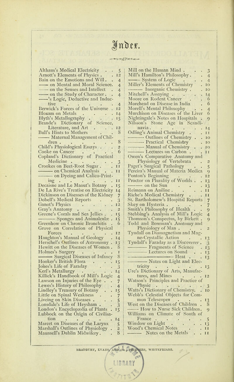 Althaus’s Medical Electricity . . Arnott’s Elements of Physics . Bain on the Emotions and Will. . -on Mental and Moral Science. -r-on the Senses and Intellect -on the Study of Character . . -’s Logic, Deductive and Induc¬ tive ..... Berwick’s Forces of the Universe . Bloxam on Metals . . . . Blyth’s Metallography . Brande’s Dictionary of Science, Literature, and Art . . . 12 navia. ... . 14 Bull’s Hints to Mothers 8 Odling’s Animal Chemistry . 11 -Maternal Management of Chil¬ -Outlines of Chemistry . 10 dren . . . . . . 8 -Practical Chemistry 10 Child’s Physiological Essays . 2 -Manual of Chemistry . 10 Cooke on Cancer . . . . 6 -Lectures on Carbon . 11 Copland’s Dictionary of Practical Owen’s Comparative Anatomy and Medicine . . ... 3 Physiology of Vertebrata 2 Mill on the Human Mind . Mill’s Hamilton’s Philosophy. -System of Logic Miller’s Elements of Chemistry -Inorganic Chemistry . Mitchell’s Assaying . Moore on Rodent Cancer Morehead on Disease in India Morell’s Mental Philosophy Murchison on Diseases of the Live Nightingale’s Notes on Hospitals Nilsson’s Stone Age in Scand Crookes on Beet-Root Sugar . . 11 -on Chemical Analysis . . 11 -on Dyeing and Calico-Print¬ ing .ii Decaisne and Le Maout’s Botany . 15 De La Rive’s Treatise on Electricity 14 Dickinson on Diseases of the Kidney 7 Dobell’s Medical Reports . . 3 Ganot’s Physics . . . 12 Gray’s Anatomy . . . .2 Greene’s Corals and Sea Jellies . .15 -Sponges and Animalcule . 15 Greenhow on Chronic Bronchitis . 6 Grove on Correlation of Physical Forces . . . . . 12 Haughton’s Manual of Geology . 14 | Herschel’s Outlines of Astronomy .13 Hewitt on the Diseases of Women . 8 j Holmes’s Surgery . . 1 j - Surgical Diseases of Infancy 8 Hooker’s British Flora . . . 15 j Jones’s Life of Faraday . . 3 Kerl’s Metallurgy . . . . 14 I Killick’s Handbook of Mill’s Logic 4 { Lawson on Injuries of the Eye . . 7 Lewes’s History of Philosophy . 4 Lindley’s Treasury of Botany . .15 Little on Spinal Weakness . . 7 Liveing on Skin Diseases . . . 5 Lonsdale’s Life of Heysham . . 3 Loudon’s Encyclopsedia of Plants . 15 Lubbock on the Origin of Civilisa¬ tion .14 Marcet on Diseases of the Larynx 5 Marshall’s Outlines of Physiology . 2 Maunsell’s Dublin Midwifery . . 8 Paget’s Surgical Pathology Pereira’s Manual of Materia Medic Ponton’s Beginning Proctor on Plurality of Worlds -on the Sun Reimann on Aniline . Riche’s Medical Chemistry St. Bartholomew’s Hospital Report Skey on Hysteria . Smith’s Philosophy of Health . Stebbing’s Analysis of Mill’s Logi Thomson’s Conspectus, by Birkett Todd and Bowman’s Anatomy anc Physiology of Man . Tyndall on Diamagnetism and Mat ne-Crystallic Action Tyndall’s Faraday as a Discoverer -Fragments of .Science --Lectures on Sound ---Heat . -Notes on Light and Elec tricity .... Ure’s Dictionary of Arts, Manufac tures, and Mines Watson’s Principles and Practice of Physic .... Watts’s Dictionary of Chemistry. Webb’s Celestial Objects for Com mon Telescopes West on the Diseases of Children -How to Nurse Sick Children Williams on Climate of South o France .... Winslow on Light Wood’s Chemical Notes -Notes on the Metals BRADBURY, EVANS/A&D IRS, WHITEFRIARS.