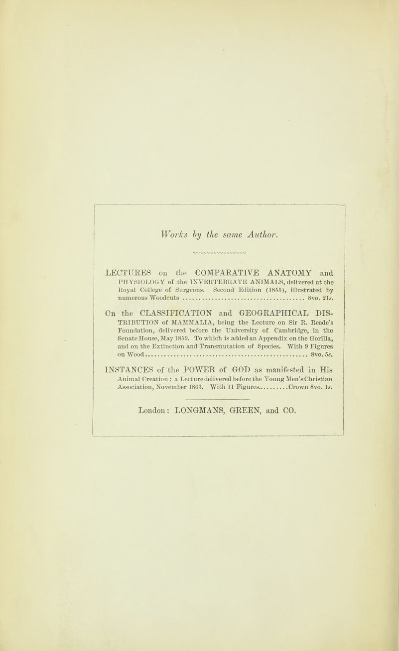 Works by the same Author. LECTURES on the COMPARATIVE ANATOMY and PHYSIOLOGY of the INVERTEBRATE ANIMALS, delivered at the Royal College of Surgeons. Second Edition (1855), illustrated by numerous Woodcuts . 8vo. 21s. On the CLASSIFICATION and GEOGRAPHICAL DIS¬ TRIBUTION of MAMMALIA, being the Lecture on Sir R. Reade’s Foundation, delivered before the University of Cambridge, in the Senate House, May 1859. To which is added an Appendix on the Gorilla, and on the Extinction and Transmutation of Species. With 9 Figures on Wood... 8vo. 5s. INSTANCES of the POWER of GOD as manifested in His Animal Creation : a Lecture delivered before the Young Men’s Christian Association, November 1863. With 11 Figures.Crown 8vo. Is. London: LONGMANS, GREEN, and CO.