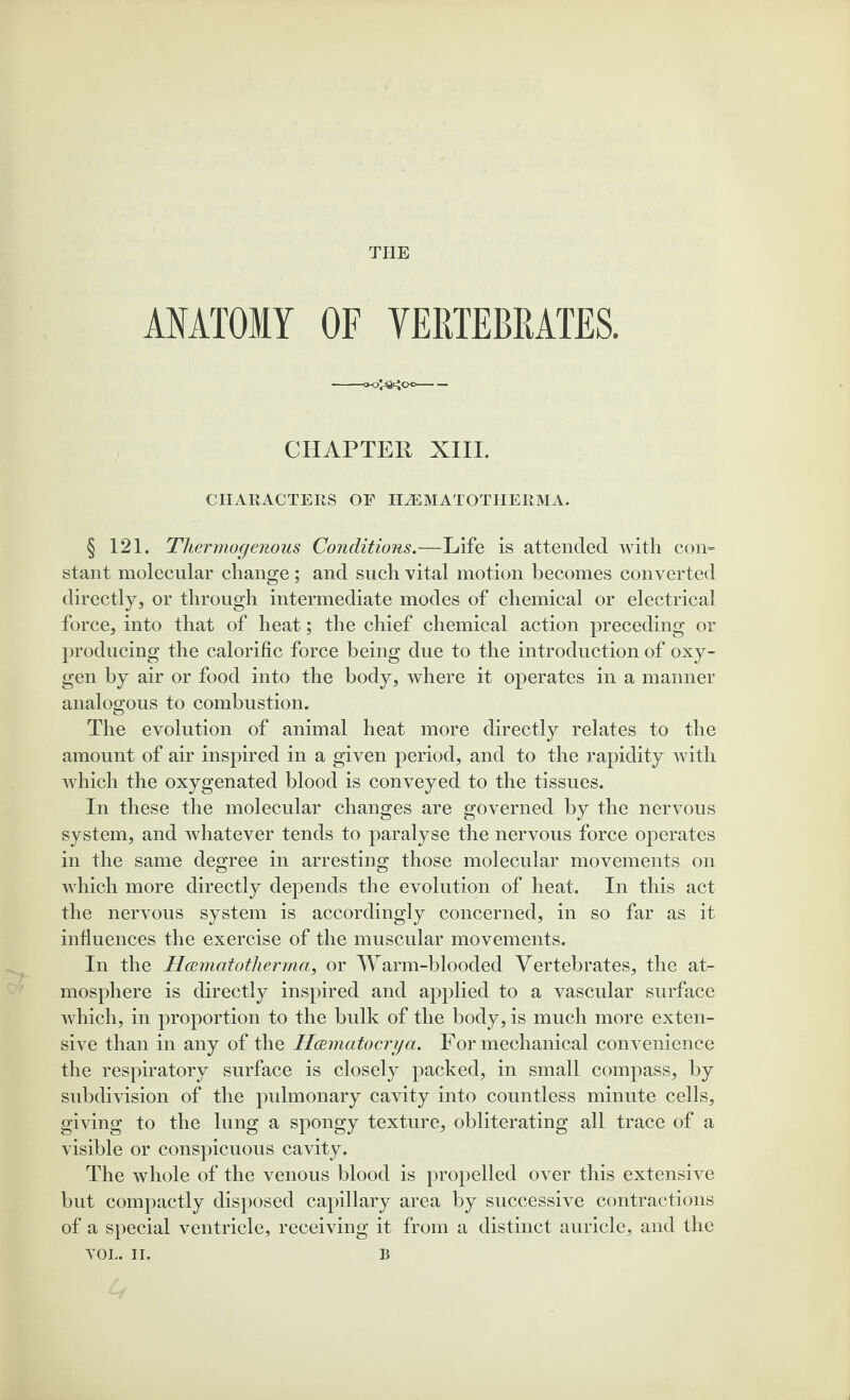 THE ANATOMY OF VERTEBRATES. -- CHAPTER XIII. CHARACTERS OE HiEMATOTHERMA. § 121. Thermogenous Conditions.—Life is attended with con¬ stant molecular change; and such vital motion becomes converted directly, or through intermediate modes of chemical or electrical force, into that of heat; the chief chemical action preceding or producing the calorific force being due to the introduction of oxy¬ gen by air or food into the body, where it operates in a manner analogous to combustion. The evolution of animal heat more directly relates to the amount of air inspired in a given period, and to the rapidity with which the oxygenated blood is conveyed to the tissues. In these the molecular changes are governed by the nervous system, and whatever tends to paralyse the nervous force operates in the same degree in arresting those molecular movements on which more directly depends the evolution of heat. In this act the nervous system is accordingly concerned, in so far as it influences the exercise of the muscular movements. In the Hamatotherma, or Warm-blooded Vertebrates, the at¬ mosphere is directly inspired and applied to a vascular surface which, in proportion to the bulk of the body, is much more exten¬ sive than in any of the Hoematocrya. For mechanical convenience the respiratory surface is closely packed, in small compass, by subdivision of the pulmonary cavity into countless minute cells, giving to the lung a spongy texture, obliterating all trace of a visible or conspicuous cavity. The whole of the venous blood is propelled over this extensive but compactly disposed capillary area by successive contractions of a special ventricle, receiving it from a distinct auricle, and the