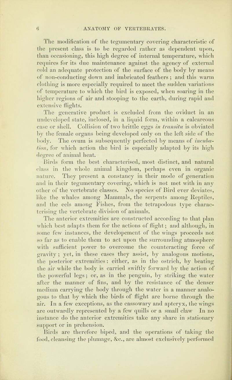 The modification of the tegumentary covering characteristic of the present class is to be regarded rather as dependent upon, than occasioning, this high degree of internal temperature, which requires for its due maintenance against the agency of external cold an adequate protection of the surface of the body by means of non-conducting down and imbricated feathers ; and this warm clothing is more especially required to meet the sudden variations of temperature to which the bird is exposed, when soaring in the higher regions of air and stooping to the earth, during rapid and extensive flights. The generative product is excluded from the oviduct in an undeveloped state, inclosed, in a liquid form, within a calcareous case or shell. Collision of two brittle eggs in transitu is obviated by the female organs being developed only on the left side of the body. The ovum is subsequently perfected by means of incuba¬ tion, for which action the bird is especially adapted by its high degree of animal heat. Birds form the best characterised, most distinct, and natural class in the whole animal kingdom, perhaps even in organic nature. They present a constancy in their mode of generation and in their tegumentary covering, which is not met with in any other of the vertebrate classes. No species of Bird ever deviates, like the whales among Mammals, the serpents among Reptiles, and the eels among Fishes, from the tetrapodous type charac¬ terising the vertebrate division of animals. The anterior extremities are constructed according to that plan which best adapts them for the actions of flight; and although, in some few instances, the developement of the wings proceeds not so far as to enable them to act upon the surrounding atmosphere with sufficient power to overcome the counteract! ug force of gravity ; yet, in these cases they assist, by analogous motions, the posterior extremities : either, as in the ostrich, by beating the air while the body is carried swiftly forward by the action of the powerful legs; or, as in the penguin, by striking the water after the manner of fins, and by the resistance of the denser medium carrying the body through the water in a manner analo¬ gous to that by which the birds of flight are borne through the air. In a few exceptions, as the cassowary and apteryx, the wings are outwardly represented by a few quills or a small claw In no instance do the anterior extremities take any share in stationary support or in prehension. Birds are therefore biped, and the operations of taking the food, cleansing the plumage, &c., are almost exclusively performed