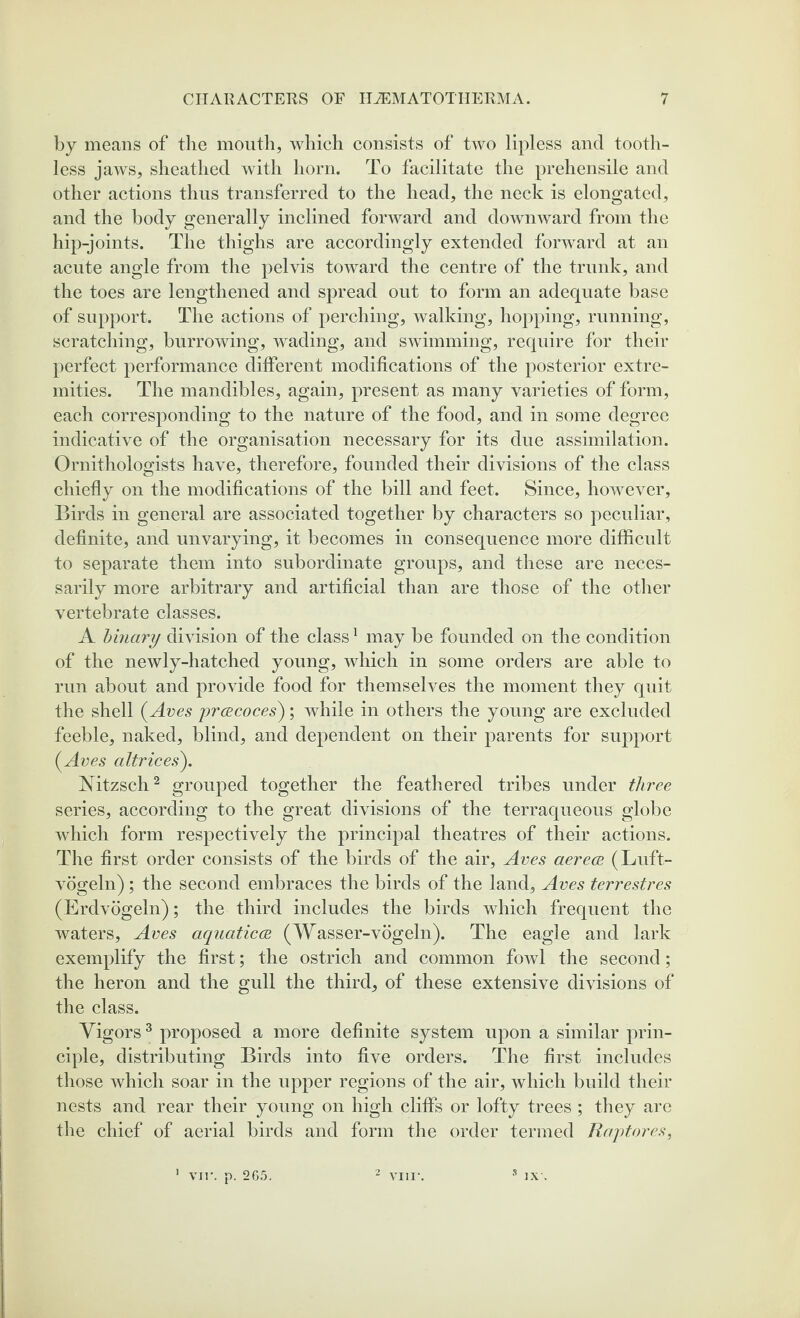 by means of the mouth, which consists of two lipless and tooth¬ less jaws, sheathed with horn. To facilitate the prehensile and other actions thus transferred to the head, the neck is elongated, and the body generally inclined forward and downward from the hip-joints. The thighs are accordingly extended forward at an acute angle from the pelvis toward the centre of the trunk, and the toes are lengthened and spread out to form an adequate base of support. The actions of perching, walking, hopping, running, scratching, burrowing, wading, and swimming, require for their perfect performance different modifications of the posterior extre¬ mities. The mandibles, again, present as many varieties of form, each corresponding to the nature of the food, and in some degree indicative of the organisation necessary for its due assimilation. Ornithologists have, therefore, founded their divisions of the class chiefly on the modifications of the bill and feet. Since, however. Birds in general are associated together by characters so peculiar, definite, and unvarying, it becomes in consequence more difficult to separate them into subordinate groups, and these are neces¬ sarily more arbitrary and artificial than are those of the other vertebrate classes. A binary division of the class1 may be founded on the condition of the newly-hatched young, which in some orders are able to run about and provide food for themselves the moment they quit the shell (Ares prcecoces); while in others the young are excluded feeble, naked, blind, and dependent on their parents for support (Aves altrices). Nitzsch2 grouped together the feathered tribes under three series, according to the great divisions of the terraqueous globe which form respectively the principal theatres of their actions. The first order consists of the birds of the air, Aves aerece (Luft- vogeln) ; the second embraces the birds of the land, Aves terrestres (Erdvogeln); the third includes the birds which frequent the waters, Aves aquaticce (Wasser-vogeln). The eagle and lark exemplify the first; the ostrich and common fowl the second; the heron and the gull the third, of these extensive divisions of the class. Vigors3 proposed a more definite system upon a similar prin¬ ciple, distributing Birds into five orders. The first includes those which soar in the upper regions of the air, which build their nests and rear their young on high cliffs or lofty trees; they arc the chief of aerial birds and form the order termed Raptores,