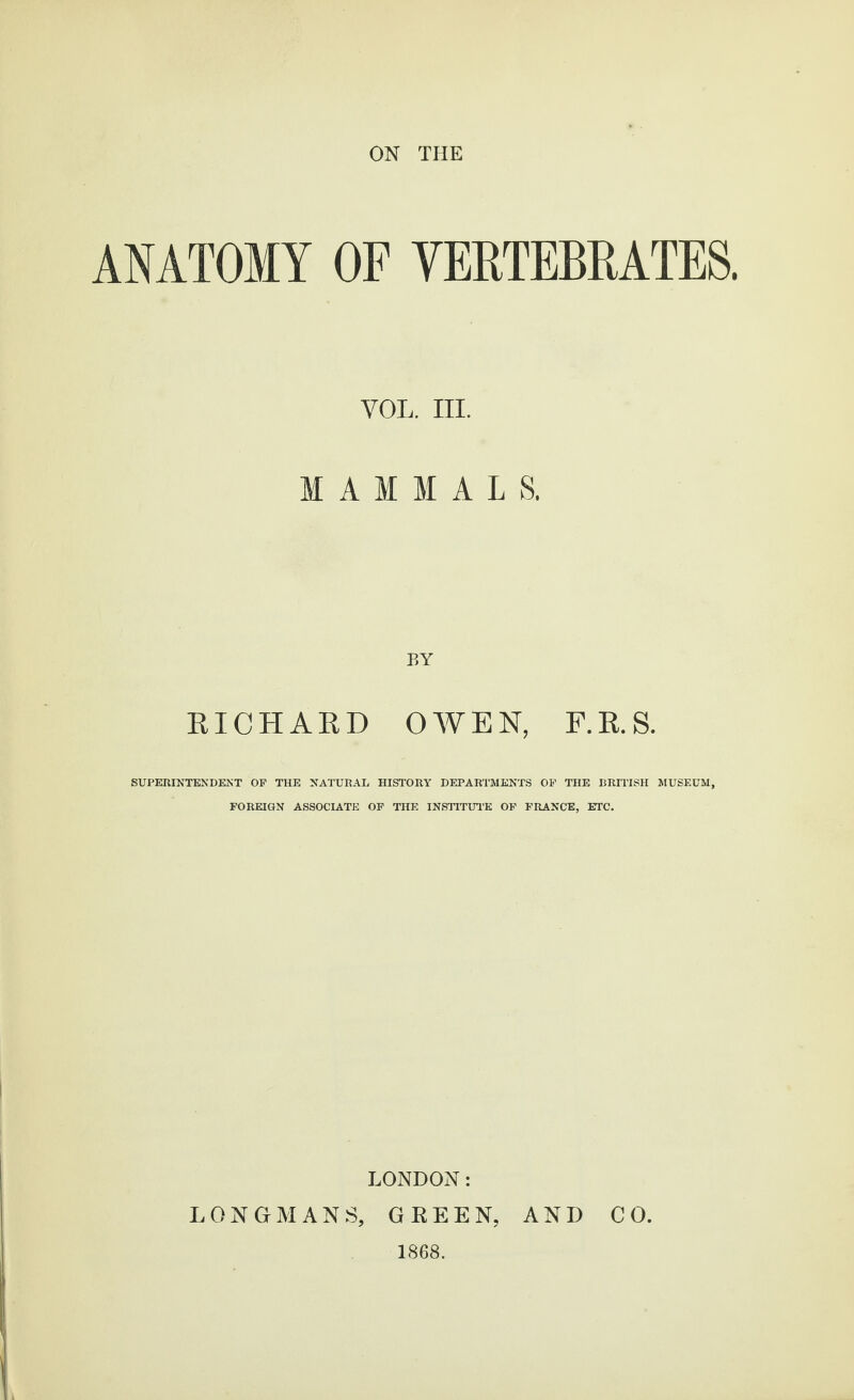 ON THE ANATOMY OF VERTEBRATES. VOL. III. MAMMALS. EICHAED OV¥EN, F.E.S. SUPERINTENDENT OP THE NATURAL HISTORY DEPARTMENTS OP THE BRITISH MUSEUM, FOREIGN ASSOCIATE OP THE INSTITUl’E OP FRANCE, ETC. LONDON: LONGMANS, GREEN, AND CO. 1868.