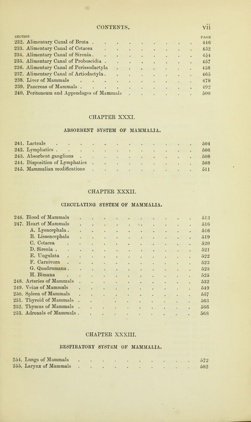 SECTION page 232. Alimentary Canal of Bruta . . . . . . . . . 446 233. Alimentary Canal of Cetacea ........ 452 234. Alimentary Canal of Sirenia......... 454 235. Alimentary Canal of Proboscidia ........ 457 236. Alimentary Canal of Perissodactyla.458 237. Alimentary Canal of Artiodactyla ........ 465 238. Liver of Mammals. 478 239. Pancreas of Mammals.492 240. Peritoneum and Appendages of Mammals ...... 500 CHAPTEK XXXI. ABSORBENT SYSTEM OF MAMMALIA. 241. Lacteals. 504 242. Lymphatics ............ 506 243. Absorbent ganglions .......... 508 244. Disposition of Lymphatics.508 245. Mammalian modifications . . . . . . . . . 511 CHAPTEE XXXII. CIRCULATING SYSTEM OF MAMMALIA. 246. Blood of Mammals .......... 513 247. Heart of Mammals.616 A. Lyencephala. . ... . . 616 B. Lissencephala.519 C. Cetacea .. 620 D. Sirenia ............ 621 E. Ungulata.522 F. Carnivora ........... 523 Gr. Quadrumana ........... 525 H. Bimana.625 248. Arteries of Mammals.632 249. Veins of Mammals .......... 649 250. Spleen of Mammals .......... 557 251. Thyroid of Mammals ..563 252. Thymus of Mammals.566 253. Adrenals of Mammals. 568 CHAPTEE XXXIII. RESPIRATORY SYSTEM OF MAMMALIA. 254. Lungs of Mammals . . . . . . . . . . 572 255. Larynx of Mammals ..582