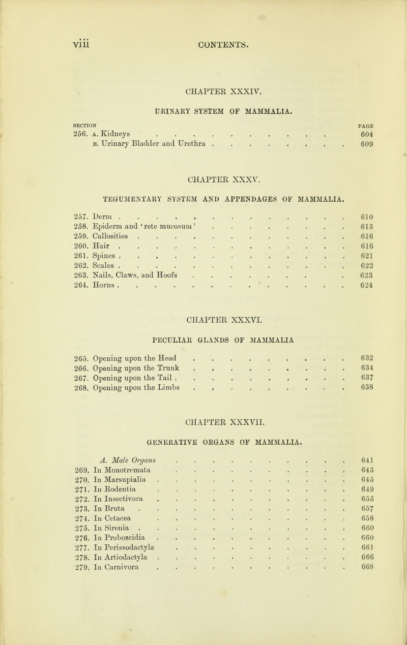 CHAPTER XXXIV. URINARY SYSTEM OF MAMMALIA. SECTION PAGE 266. A. Kidneys 604 B. Urinary Bladder and Urethra ........ 609 CHAPTER XXXV, TEGUMENTARY SYSTEM AND APPENDAGES OF MAMMALIA. 257. Derm . . . . . ..610 258. Epiderm and ‘ rete mucosum ’ . , ; . . . . . 613 259. Callosities. 616 260. Hair.616 261. Spines ............. 621 262. Scales.622 263. Nails, Claws, and Hoofs ....... . 623 264. Horns ............. 624 CHAPTER XXXVI. PECULIAR GLANDS OF MAMMALIA 265. Opening upon the Head.632 266. Opening upon the Trunk . . *.634 267. Opening upon the Tail .... *.637 268. Opening upon the Limhs . < .638 CHAPTER XXXVII. GENERATIVE ORGANS OF MAMMALIA. A. Male Organs ... . . 641 269. In Monotremata .......... 643 270. In Marsupialia ..645 271. In Rodentia .. 649 272. In Insectivora . 655 273. In Bruta ..657 274. In Cetacea . 658 275. In Sirenia .. . 660 276. In Proboscidia.660 277. In Perissodactyla ..661 278. In Artiodactyla.666 279. In Carnivora.668