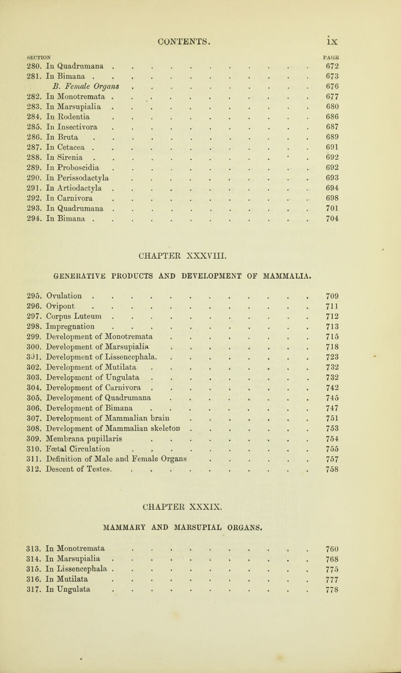 SECTION PAGE 280. In Quadrumana ........... 672 281. In Bimana.673 B. Female Organs.676 282. In Monotremata ........... 677 283. In Marsupialia ........... 680 284. In Eodentia. . 686 285. In Insectivora .. 687 286. In Bruta. . 689 287. In Cetacea.691 288. In Sirenia.. . . • . 692 289. In Proboscidia ........... 692 290. In Perissodactyla .......... 693 291. In Artiodactyla . 694 292. In Carnivora.698 293. In Quadrumana . . . . ..701 294. In Bimana ............ 704 CHAPTER XXXVIII. GENERATIVE PRODUCTS AND DEVELOPMENT OF MAMMALIA. 295. Ovulation .. . 709 296. Ovipont . . . . ..711 297. Corpus Luteum.712 298. Impregnation . . . . . . . . . . . 713 299. Development of Monotremata.715 300. Development of Marsupialia ........ 718 301. Development of Lissencephala.. . . 723 302. Development of Mutilata.732 303. Development of Ungulata.732 304. Development of Carnivora ..742 305. Development of Quadrumana ........ 745 306. Development of Bimana. 747 307. Development of Mammalian brain . ..751 308. Development of Mammalian skeleton.753 309. Membrana pupillaris 754 310. Poetal Circulation . ..755 311. Definition of Male and Female Organs.757 312. Descent of Testes..758 CHAPTER XXXIX. MAMMARY AND MARSUPIAL ORGANS. 313. In Monotremata 760 314. In Marsupialia ........... 768 315. In Lissencephala.775 316. In Mutilata.777 317. In Ungulata.778