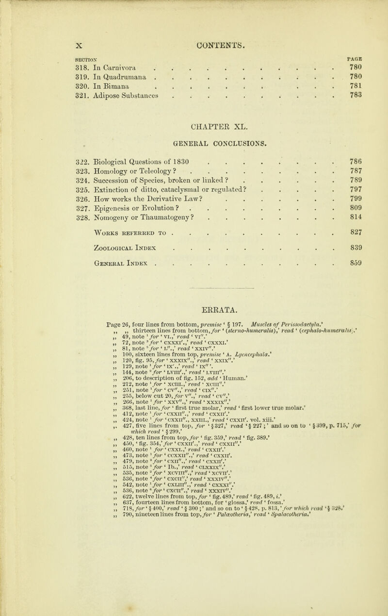 SECTION PAGE 318. In Carnivora.780 319. In Quadrumana.780 320. In Bimana .. ... 781 321. Adipose Substances.783 CHAPTER XL. GENERAL CONCLUSIONS. 322. Biological Questions of 1830 786 323. Homology or Teleology ?.787 324. Succession of Species, broken or linked ? . . . . . . 789 325. Extinction of ditto, cataclysmal or regulated?.797 326. How works the Derivative Law? ....... 799 327. Epigenesis or Evolution ?.809 328. Noraogeny or Tliaumatogeny ?.814 WoEKS EEFEEEED TO.827 Zoological Index . 839 Geneeal Index ..859 ERRATA. Page 26, four lines fi’om bottom, 'premise ‘ § 197. Muscles of Perissoclactyla,' ,, „ thirteen lines from bottom,/or ‘ {sterm-humeralis),’ read ‘ {cephalo-hu7neralis].' „ 49, note ^ for ‘ vi.,’ read ‘ vi.’ „ 72, note ^ for ‘ cxxxi'.,’ read ‘ cxxxi.’ „ 81, note ^ for ‘ i/'.,’ read ‘ xxiv.’ „ 100, sixteen lines from top, premise ‘ A. Lyencephala.' „ 120, fig. 95, for ‘ xxxix.,’ read ‘ xxix.’ „ 129, note ‘ for ‘ ix'.,’ read ‘ ix ’. ,, 144, note for ‘ Lvm'.,’ read ‘ Lvm.’ ,, 206, to description of fig. 152, add ‘ Human.’ „ 212, note ‘/or ‘ xcin.,’ read ' xcni''.’ ,, 251, note ^for ‘ cv.,’ read ‘ cix.’ „ 255, below cut 20,/or v.,’ read ‘ cv.’ „ 266, note ‘ for ‘ xxv.,’ read ‘ xxxix.’ „ 368, last line,/or ‘ first true molar,’ read ‘ first lower true molar.’ ,, 412, note ‘/or ‘ cxxii.,’ read ‘ cxxii'.’ „ 424, note ‘ for ‘ cxxn., xxiii.,’ read ‘ cxxD/. vol. xiii.’ ,, 427, five lines from top, for ‘ § 327,’ read ‘ § 227 ; ’ and so on to ‘ § 399, p. 715,’ for which read ‘ § 299.’ „ 428, ten lines from top,/or ‘ fig. 359,’ read ‘ fig. 889.’ „ 450, ‘ fig. 354,’/or ‘ cxxn'.,’ read ‘ cxxii.’ „ 460, note ‘ for ‘ cxxi.,’ read ‘ cxxn'.’ ,, 473, note ‘/or ‘ ccxxii.,’ read ‘ cxxii'. ,, 479, note ‘‘/or ‘ cxn.,’ read ‘ cxxn'.’ „ 515, note ^ for ‘ Ib.,’ read ‘ CLXxix.’ „ 535, note “/or ‘ xcvin.,’ read ‘ xcvn'.’ ,, 536, note *for ‘ cxcn,’ read ‘ xxxrv.’ ,, 542, note ‘/or ‘ cxLm.,’ read ‘ cxxxi.’ ,, 536, note *for ‘ cxcn.,’ read ‘ xxxrv.’ ,, 622, twelve lines from top,/or ‘ fig. 489,’ read ‘ fig. 489, t.’ „ 637, fourteen lines from bottom, for ‘ glossa.’ read ‘ fossa.’ „ 718,/or ‘ §400,’ read ‘ § 300 ;’ and so on to ‘ §428, p. 813,’/or which read ‘§ 328.* „ 790, nineteen lines from top,/or ‘ Palceotheria,’ read ‘ Spalacotheria,'