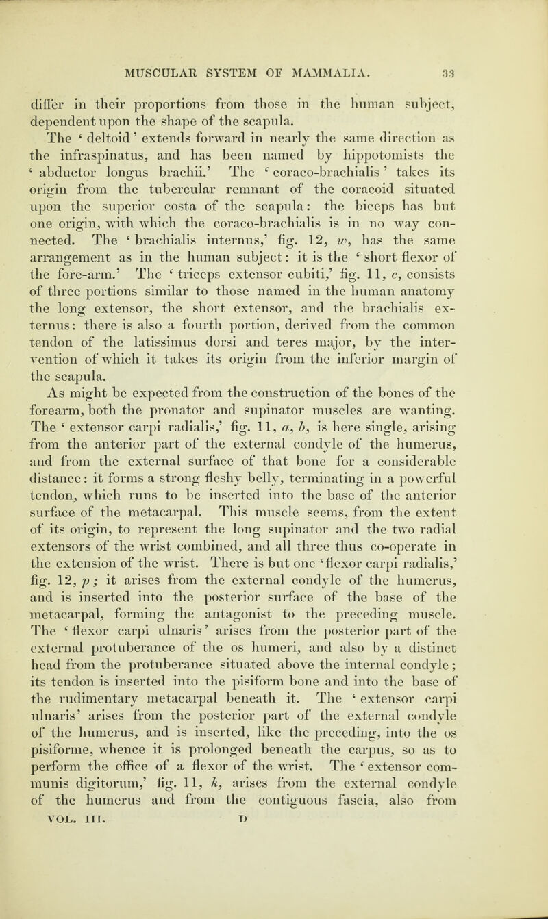 differ in their proportions from those in the human subject, dependent upon the shape of the scapula. The ‘ deltoid ’ extends forward in nearly the same direction as the infraspinatus, and has been named by hippotomists the abductor longus brachii.’ The ^ coraco-brachialis ’ takes its origin from the tubercular remnant of the coracoid situated upon the superior costa of the scapula: the biceps has but one origin, with which the coraco-brachialis is in no way con¬ nected. The ^ brachialis internus,’ hg. 12, w, has the same arrangement as in the human subject: it is the ^ short flexor of the fore-arm.’ The ‘triceps extensor cubiti,’ flg. 11, c, consists of three portions similar to those named in the human anatomy the long extensor, the short extensor, and the brachialis ex- ternus: there is also a fourth portion, derived from the common tendon of the latissimus dorsi and teres major, by the inter¬ vention of which it takes its origin from the inferior margin of the scapula. As might be expected from the construction of the bones of the forearm, both the pronator and supinator muscles are wanting. The ‘ extensor carpi radialis,’ fig. W, a, h, is here single, arising from the anterior part of the external condyle of the humerus, and from the external surface of that bone for a considerable distance: it forms a strong fleshy belly, terminating in a powerful tendon, which runs to be inserted into the base of the anterior surface of the metacarpal. This muscle seems, from the extent of its origin, to represent the long supinator and the two radial extensors of the wrist combined, and all three thus co-operate in the extension of the wrist. There is but one ‘flexor carpi radialis,’ fig. \2, p; it arises from the external condyle of the humerus, and is inserted into the posterior surface of the base of the metacarpal, forming the antagonist to the preceding muscle. The ‘ flexor carpi ulnaris ’ arises from the posterior part of the external protuberance of the os humeri, and also by a distinct head from the protuberance situated above the internal condyle; its tendon is inserted into the pisiform bone and into the base of the rudimentary metacarpal beneath it. The ‘ extensor carpi ulnaris’ arises from the posterior part of the external condyle of the humerus, and is inserted, like the preceding, into the os pislforme, whence it is prolonged beneath the carpus, so as to perform the office of a flexor of the wrist. The ‘ extensor com¬ munis digitorum,’ fig. 11, k, arises from the external condyle of the humerus and from the contiguous fascia, also from VOL. III. D