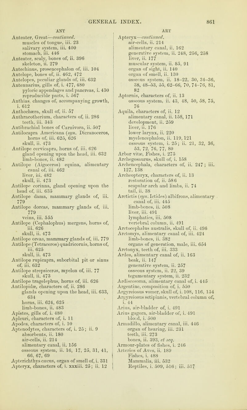 ANT Anteater, Great—continued. muscles of tongue, iii. 23 salivary system, iii. 400 stomach, iii. 446 Anteater, scaly, bones of, ii. 396 skeleton, ii. 279 Antechinus, prosencephalon of, iii. 104 Antelope, bones of, ii. 462, 472 Antelopes, peculiar glands of, iii. 632 Antennarius, gills of, i. 477, 480 pyloric appendages and pancreas, i. 430 reproducible parts, i. 567 Anthias. changes of, accompanying growth, i. 612 Anthochsera, skull of, ii. 57 Anthracotherium, characters of, ii. 286 teeth, iii. 343 Antibrachial bones of Carnivora, ii. 507 Antilocapra Americana {syn. Dicranoceros, horns of, iii. 625, 626 skull, ii. 473 Antilope cervicapra, horns of, iii. 626 gland opening upon the head, iii. 632 limb-bones, ii. 482 Antilope (Aigoceros) equina, alimentary canal of, iii. 462 liver, iii. 482 skull, ii. 473 Antilope corinna, gland opening upon the head of, iii. 635 Antilope dama, mammary glands of, iii. 779 Antilope dorcas, mammary glands of, iii. 779 veins, iii. 555 Antilope (Cephalophus) mergens, horns of, iii. 626 skull, ii. 473 Antilope oreas, mammary glands of, iii. 779 Antilope (Tetraceros) quadricornis, horns of, iii. 625 skull, ii. 473 Antilope rupicapra, suborbital pit or sinus of, iii. 632 Antilope strepsiceros, myelon of, iii. 77 skull, ii. 473 Antilope tragelephus, horns of, iii. 626 Antilopidse, characters of, ii. 286 glands opening upon the head, iii. 633, 634 horns, iii. 624, 625 limb-bones, ii. 483 Apistes, gills of, i. 480 Apleuri, characters of, i. 11 Apodes, characters of, i. 10 Aptenodytes, characters of, i. 25; ii. 9 absorbents, ii. 180 air-cells, ii. 214 alimentary canal, ii. 156 osseous system, ii. 16, 17, 25, 31, 41, 66, 67, 69 Apterichthys caecus, organ of smell of, i. 331 | Apteryx, characters of, i. xxxiii. 25; ii. 12 | ART Apteryx—continued. air-cells, ii. 214 alimentary canal, ii. 162 generative system, ii. 248, 256, 258 liver, ii. 177 muscular system, ii. 85, 91 organ of sight, ii. 140 organ of smell, ii. 130 osseous system, ii. 18-22, 30, 34-36, 38, 48-53, 55, 62-66, 70, 74-76, 81, 82 Aptornis, characters of, ii. 13 osseous system, ii. 43, 48, 50, 58, 75, 76 Aquila, characters of, ii. 12 alimentary canal, ii. 158, 171 development, ii. 259 liver, ii. 176 lower larynx, ii. 220 myelencephalon, ii. 119, 121 osseous system, i. 25; ii. 21, 32, 36, 53, 72,‘76, 77, 80 Arbor vitae. Fishes, i. 275 Archegosaurus, skull of, i. 158 Archencephala, characters of, ii. 247 ; iii. 127, 138 Archeopteryx, characters of, ii. 13 restoration of, ii. 58 6 scapular arch and limbs, ii. 74 tail, ii. 38 Arctictis (syn. Ictides) albifrons, alimentary canal of, iii. 445 limb-bones, ii. 508 liver, iii. 491 lymphatics, iii. 508 vertebral column, ii. 491 Arctocephalus australis, skull of, ii. 496 Arctomys, alimentary canal of, iii. 424 limb-bones, ii. 382 organs of generation, male, iii. 654 Arctonyx, teeth of, iii. 333 Ardea, alimentary canal of, ii. 163 beak, ii. 147 generative system, ii. 257 osseous system, ii. 22, 39 tegumentary system, ii. 232 j Ardiscosoma, alimentary canal of, i. 445 I Argentine, composition of, i. 550 I Argyreiosus vomer, skiill of, i. 108, 116, 154 Argyreiosus setipinnis, vertebral column of, i i. 44 1 Arius, air-bladder of, i. 491 ' Arius gagora, air-bladder of, i. 491 j blood, i. 500 i Armadillo, alimentary canal, iii. 446 j organ of hearing, iii. 231 j teeth, iii. 273 I bones, ii. 393, et seq. ; Armour-plates of fishes, i. 246 Arteries of Aves, ii. 189 Fishes, i. 488 Mammalia, iii. 532 Reptiles, i. 509, 516; iii. 537