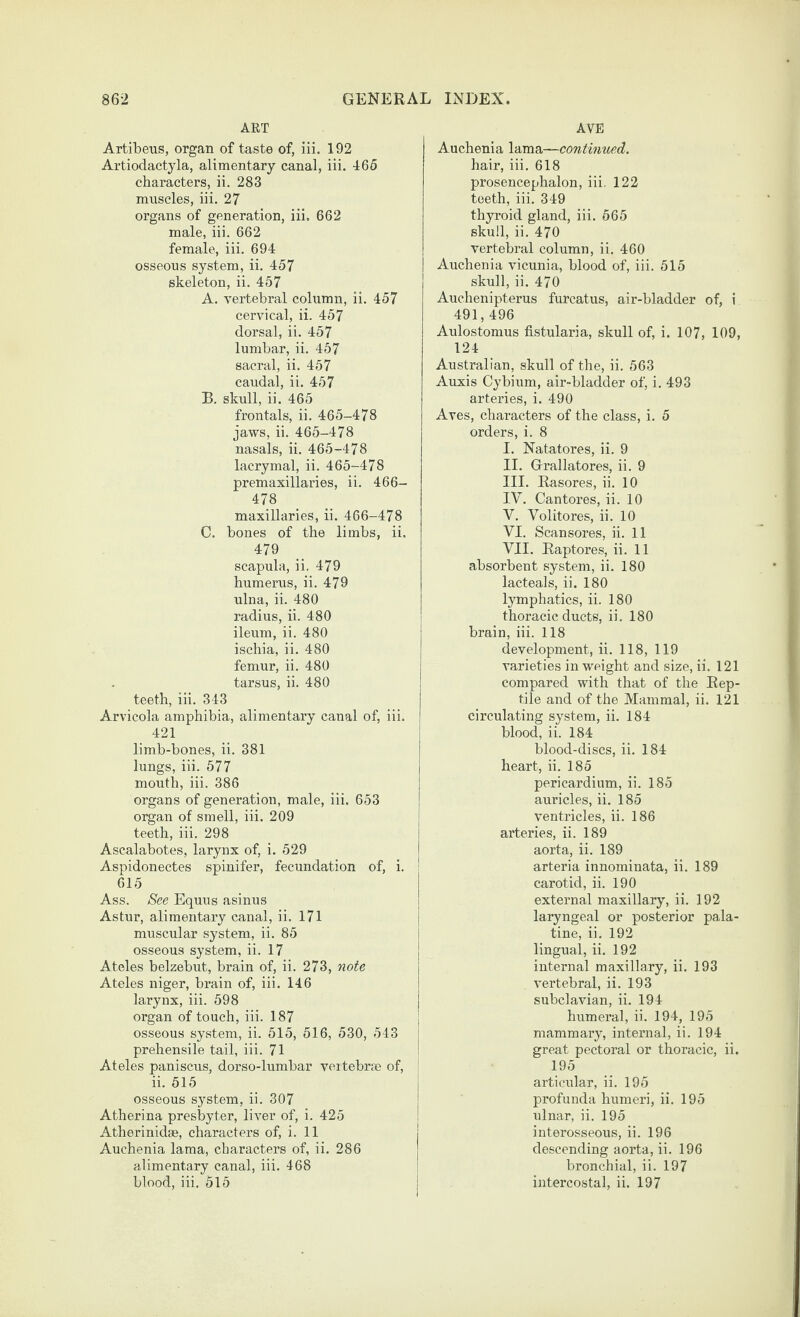 ART Artibeiis, organ of taste of, iii. 192 Artiodaetyla, alimentary canal, iii. 465 characters, ii. 283 muscles, iii. 27 organs of generation, iii. 662 male, iii. 662 female, iii. 694 osseous system, ii. 457 skeleton, ii. 457 A. vertebral column, ii. 457 cervical, ii. 457 dorsal, ii. 457 lumbar, ii. 457 sacral, ii. 457 caudal, ii. 457 B. skull, ii. 465 frentals, ii. 465-478 jaws, ii. 465-478 nasals, ii. 465-478 lacrymal, ii. 465-478 premaxillaries, ii. 466- 478 maxillaries, ii. 466-478 C. bones of the limbs, ii. 479 scapula, ii, 479 humerus, ii. 479 ulna, ii. 480 radius, ii. 480 ileum, ii. 480 ischia, ii. 480 femur, ii. 480 tarsus, ii. 480 teeth, iii. 343 Arvicola amphibia, alimentary canal of, iii. 421 limb-bones, ii. 381 lungs, iii. 577 mouth, iii. 386 organs of generation, male, iii. 653 organ of smell, iii. 209 teeth, iii. 298 Ascalabotes, larynx of, i. 529 Aspidonectes spinifer, fecundation of, i. 615 Ass. See Equus asinus Astur, alimentary canal, ii. 171 muscular system, ii. 85 osseous system, ii. 17 Ateles belzebut, brain of, ii. 273, 7iote Ateles niger, brain of, iii. 146 larynx, iii. 598 organ of touch, iii. 187 osseous system, ii. 515, 516, 530, 543 prehensile tail, iii. 71 Ateles paniscus, dorso-lumbar veitebrse of, ii. 515 osseous system, ii. 307 Atherina presbyter, liver of, i. 425 Atherinidae, characters of, i. 11 Auchenia lama, characters of, ii. 286 alimentary canal, iii. 468 blood, iii. 515 AVE Auchenia lama—continued. hair, iii. 618 prosencephalon, iii. 122 teeth, iii. 349 thyroid gland, iii. 565 skull, ii. 470 vertebral column, ii. 460 Auchenia vicunia, blood of, iii. 515 skull, ii. 470 Auchenipterus furcatus, air-bladder of, i 491,496 Aulostomus fistularia, skull of, i. 107, 109, 124 Australian, skull of the, ii. 563 Auxis Cybium, air-bladder of, i. 493 arteries, i. 490 Aves, characters of the class, i. 5 orders, i. 8 I. Natatores, ii. 9 II. Grallatores, ii. 9 III. Rasores, ii. 10 IV. Cantores, ii. 10 V. Volitores, ii. 10 VI. Scansores, ii. 11 VII. Raptores, ii. 11 absorbent system, ii. 180 lacteals, ii. 180 lymphatics, ii. 180 thoracic ducts, ii. 180 brain, iii. 118 development, ii. 118, 119 varieties in weight and size, ii. 121 compared with that of the Rep¬ tile and of the Mammal, ii. 121 circulating system, ii. 184 blood, ii. 184 blood-discs, ii. 184 heart, ii. 185 pericardium, ii. 185 auricles, ii. 185 ventricles, ii. 186 arteries, ii. 189 aorta, ii. 189 arteria innominata, ii. 189 carotid, ii. 190 external maxillary, ii. 192 laryngeal or posterior pala¬ tine, ii. 192 lingual, ii. 192 internal maxillary, ii. 193 vertebral, ii. 193 subclavian, ii. 194 humeral, ii. 194, 195 mammary, internal, ii. 194 great pectoral or thoracic, ii. 195 articular, ii. 195 profunda humeri, ii. 195 ulnar, ii. 195 interosseous, ii. 196 descending aorta, ii. 196 bronchial, ii. 197 intercostal, ii. 197