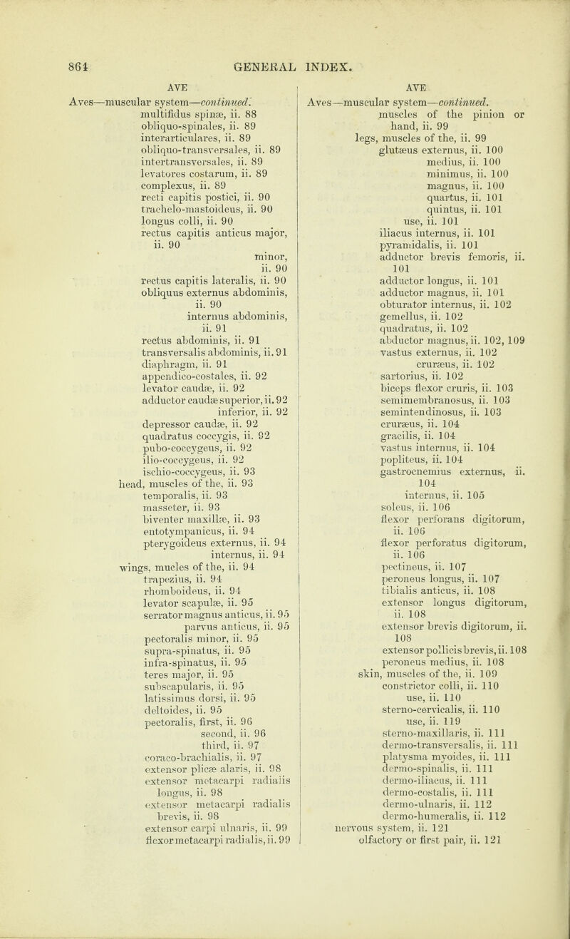 AVE Aves—muscular system—continued’. multifidus spinae, ii. 88 obliquo-spinales, ii. 89 interarticulares, ii. 89 obliquo-transversales, ii. 89 intertransversales, ii. 89 levatores costarum, ii. 89 complexus, ii. 89 recti capitis postici, ii, 90 trachelo-mastoicleus, ii. 90 longus colli, ii. 90 rectus capitis anticus major, ii. 90 minor, ii. 90 rectus capitis lateralis, ii. 90 obliquus externus abdominis, ii. 90 interims abdominis, ii. 91 rectus abdominis, ii. 91 transversalis abdominis, ii. 91 diaphragm, ii. 91 appendico-costales, ii. 92 levator caudae, ii. 92 adductor caudae superior, ii. 92 inferior, ii. 92 depressor caudae, ii. 92 quadratus coccygis, ii. 92 pubo-coccygeus, ii. 92 ilio-coccygeus, ii. 92 iscbio-coccygeus, ii. 93 head, muscles of the, ii. 93 temporalis, ii. 93 masseter, ii. 93 biventer maxillae, ii. 93 entotympanicus, ii. 94 pterygoideus externus, ii. 94 internus, ii. 94 wings, mucles of the, ii. 94 trapezius, ii. 94 rhomboideus, ii. 94 levator scapulae, ii. 95 serrator magnus anticus, ii. 95 parvus anticus, ii. 95 pectoralis minor, ii. 95 supi-a-spinatus, ii. 95 infra-spinatus, ii. 95 teres major, ii. 95 subscapularis, ii. 95 latissimus dorsi, ii. 95 deltoides, ii. 95 pectoralis, first, ii. 96 second, ii. 96 third, ii. 97 coraco-brachialis, ii. 97 extensor plicae alaris, ii. 98 extensor metacarpi radiaiis longus, ii. 98 extensor metacarpi radiaiis i brevis, ii. 98 ! extensor carpi ulnaris, ii. 99 j flexor metacarpi radiaiis, ii. 99 1 I AVE Aves—muscular system—continued. muscles of the pinion or hand, ii. 99 legs, muscles of the, ii. 99 glutaeus externus, ii. 100 medius, ii. 100 minimus, ii. 100 magnus, ii. 100 quartus, ii. 101 quintus, ii. 101 use, ii. 101 iliacus internus, ii. 101 pyramidalis, ii. 101 adductor brevis femoris, ii. 101 adductor longus, ii. 101 adductor magnus, ii. 101 obturator internus, ii. 102 gemellus, ii. 102 j quadratus, ii. 102 abductor magnus, ii. 102, 109 vastus externus, ii. 102 cruraeus, ii. 102 sartorius, ii. 102 biceps flexor cruris, ii. 103 semimembranosus, ii. 103 semintendinosus, ii. 103 erurseus, ii. 104 gracilis, ii. 104 vastus internus, ii. 104 popliteus, ii. 104 gastrocnemius externus, ii. 104 internus, ii. 105 soleus, ii. 106 flexor perforans digitorum, ii. 106 flexor perforatus digitorum, ii. 106 pectineus, ii. 107 peroneus longus, ii. 107 tibialis anticus, ii. 108 extensor longus digitorum, ii. 108 extensor brevis digitorum, ii. 108 extensor pollicis brevis, ii. 108 peroneus medius, ii. 108 skin, muscles of the, ii. 109 constrictor colli, ii. 110 use, ii. 110 sterno-cervicalis, ii. 110 use, ii. 119 sterno-maxillaris, ii. Ill dermo-transversalis, ii. Ill platysma myoides, ii. Ill dermo-spinalis, ii. Ill dermo-iliacus, ii. Ill dermo-costalis, ii. Ill dermo-ulnaris, ii. 112 dermo-humeralis, ii. 112 nervous system, ii. 121 olfactory or first pair, ii. 121