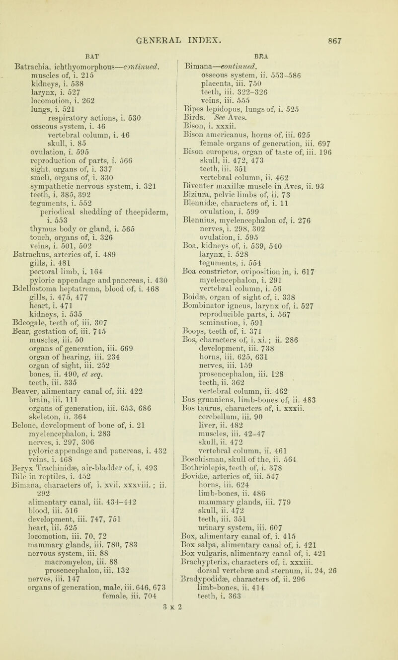 BAT Batrachia, ichthyomorplious—arntinued. muscles of, i. 215 kidneys, i. 538 larynx, i. 527 locomotion, i. 262 lungs, i. 521 respiratory actions, i. 530 osseous system, i. 46 vertebral column, i. 46 skull, i. 85 ovulation, i. 595 reproduction of parts, i. 566 sight, organs of, i. 337 smell, organs of, i. 330 sympathetic nervous system, i. 321 teeth, i. 385, 392 teguments, i. 552 periodical shedding of theepiderra, i. 553 thymus body or gland, i. 565 touch, organs of, i. 326 veins, i. 501, 502 Batrachus, arteries of, i. 489 gills, i. 481 pectoral limb, i. 164 pyloric appendage and pancreas, i. 430 Bdellostoma heptatrema, blood of, i. 468 gills, i. 475, 477 heart, i. 471 kidneys, i. 535 Bdeogale, teeth of, iii. 307 Bear, gestation of, iii. 745 muscles, iii. 50 organs of generation, iii. 669 organ of hearing, iii. 234 organ of sight, iii. 252 bones, ii. 490, et seq. teeth, iii. 335 Beaver, alimentary canal of, iii. 422 brain, iii. Ill organs of generation, iii. 653, 686 skeleton, ii. 364 Belone, development of bone of, i. 21 myelencephalon, i. 283 nerves, i. 297, 306 pyloric appendage and pancreas, i. 432 veins, i. 468 Beryx Trachinidse, air-bladder of, i. 493 Bile in reptiles, i. 452 Bimana, characters of, i. xvii. xxxviii.; ii. 292 alimentary canal, iii. 434-442 blood, iii. 516 development, iii. 747, 751 heart, iii. 525 locomotion, iii. 70, 72 mammary glands, iii. 780, 783 nervous system, iii. 88 macromyelon, iii. 88 prosencephalon, iii. 132 nerves, iii. 147 organs of generation, male, iii. 646, 673 female, iii. 704 BRA Bimana—continued. osseous system, ii. 553-586 placenta, iii. 750 teeth, iii. 322-326 veins, iii. 555 Bipes lepidopus, lungs of, i. 525 Birds. See Aves. Bison, i. xxxii. Bison americanus, horns of, iii. 625 female oi-gans of generation, iii. 697 Bison europeus, organ of taste of, iii. 196 skull, ii. 472, 473 teeth, iii. 351 vertebral column, ii. 462 Biventer maxillse muscle in Aves, ii. 93 Biziura, pelvic limbs of, ii. 73 Blennidse, characters of, i. 11 ovulation, i. 699 Blennius, myelencephalon of, i. 276 nerves, i. 298, 302 ovulation, i. 595 Boa, kidneys of, i. 539, 540 larynx, i. 528 teguments, i. 554 Boa constrictor, oviposition in, i. 617 myelencephalon, i. 291 vertebral column, i. 56 Boidse, organ of sight of, i. 338 Bombinator igneus, larynx of, i. 527 reproducible parts, i. 567 semination, i. 591 Boops, teeth of, i. 371 Bos, characters of, i. xi.; ii. 286 development, iii. 738 horns, iii. 625, 631 nerves, iii. 169 prosencephalon, iii. 128 teeth, ii. 362 vertebral column, ii. 462 Bos grunniens, limb-bones of, ii. 483 Bos taurus, characters of, i. xxxii. cerebellum, iii. 90 liver, ii. 482 muscles, iii. 42-47 skull, ii. 472 vertebral column, ii. 461 Boschisman, skxill of the, ii. 564 Bothriolepis, teeth of, i. 378 Bovidae, arteries of, iii. 547 horns, iii. 624 limb-bones, ii. 486 mammary glands, iii. 779 skull, ii. 472 teeth, iii. 351 urinary system, iii. 607 Box, alimentary canal of, i. 415 Box salpa, alimentary canal of, i. 421 Box vulgaris, alimentary canal of, i. 421 Brachypterix, characters of, i. xxxiii. dorsal vertebrae and sternum, ii. 24, 26 Bradypodidee, characters of, ii. 296 limb-bones, ii. 414 teeth, i. 363 3 K 2