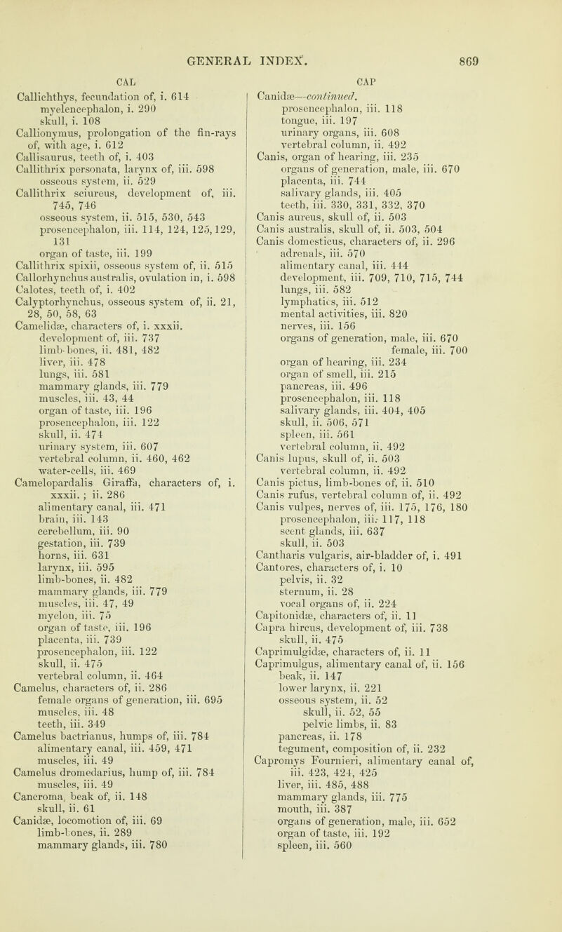 CAL Callichthys, fecimdation of, i. 614 myelencpphalon, i. 290 skull, i. 108 Callionymus, prolongation of the fin-rays of, with age, i. 612 Callisaurus, teeth of, i. 403 Callithrix personata, larynx of, iii. 598 osseous system, ii. 529 Callithrix scinreus, development of, iii. 745, 746 osseous system, ii. 515, 530, 543 prosencephalon, iii. 114, 124, 125,129, 131 organ of taste, iii. 199 Callithrix spixii, osseous system of, ii. 515 Callorhynchus australis, ovulation in, i. 598 Calotes, teeth of, i. 402 Calyptorhynchus, osseous system of, ii. 21, 28, 50, 58, 63 Camelidse, characters of, i. xxxii. development of, iii. 737 limb-bones, ii. 481, 482 liver, iii. 478 lungs, iii. 581 mammary glands, iii. 779 muscles, iii. 43, 44 organ of taste, iii. 196 prosencephalon, iii. 122 skull, ii. 474 urinary system, iii. 607 vertebral column, ii. 460, 462 water-cells, iii. 469 Camelopardalis Giraffa, characters of, i. xxxii. ; ii. 286 alimentary canal, iii. 471 brain, iii. 143 cerebellum, iii. 90 gestation, iii. 739 horns, iii. 631 larynx, iii. 595 limb-bones, ii. 482 mammary glands, iii. 779 muscles, iii. 47, 49 myelon, iii. 75 organ of taste, iii. 196 placenta, iii. 739 prosencephalon, iii. 122 skull, ii. 475 vertebral column, ii. 464 Camelus, characters of, ii. 286 female organs of generation, iii. 695 muscles, iii. 48 teeth, iii. 349 Camelus bactrianus, humps of, iii. 784 alimentary canal, iii. 459, 471 muscles, iii. 49 Camelus dromedarius, hump of, iii. 784 muscles, iii. 49 Cancroma, beak of, ii. 148 skull, ii. 61 Canidse, locomotion of, iii. 69 limb-bones, ii. 289 mammary glands, iii. 780 CAP Canidae—con thiuecl. prosencephalon, iii. 118 tongue, iii. 197 urinary organs, iii. 608 vertebral column, ii. 492 Canis, organ of hearing, iii. 235 organs of generation, male, iii. 670 placenta, iii. 744 salivary glands, iii. 405 teeth, iii. 330, 331, 332, 370 Canis aureus, skull of, ii. 503 Canis australis, skull of, ii. 503, 504 Canis domesticus, characters of, ii. 296 ‘ adrenals, iii. 570 alimentary canal, iii. 444 development, iii. 709, 710, 715, 744 lungs, iii. 582 lymphatics, iii. 512 mental activities, iii. 820 nerves, iii. 156 organs of generation, male, iii. 670 female, iii. 700 organ of hearing, iii. 234 organ of smell, iii. 215 pancreas, iii. 496 prosencephalon, iii. 118 salivary glands, iii. 404, 405 skull, ii. 506, 571 spleen, iii. 561 vertebral column, ii. 492 Canis lupus, skull of, ii. 503 vertebral column, ii. 492 Canis pictus, limb-bones of, ii. 510 Canis rufus, vertebral column of, ii. 492 Canis vulpes, nerves of, iii. 175, 176, 180 prosencephalon, iii.- 117, 118 scent glands, iii. 637 skull, ii. 503 Cantharis vulgaris, air-bladder of, i. 491 Cantores, characters of, i. 10 pelvis, ii. 32 sternum, ii. 28 vocal organs of, ii. 224 Capitonidse, characters of, ii. 11 Capra hircus, development of, iii. 738 skull, ii. 475 Caprimulgidae, characters of, ii. 11 Caprimnlgus, alimentary canal of, ii. 156 beak, ii. 147 lower larynx, ii. 221 osseous system, ii. 52 skull, ii. 52, 55 pelvic limbs, ii. 83 pancreas, ii. 178 tegument, composition of, ii. 232 Capromys Fournieri, alimentary canal of, iii. 423, 424, 425 liver, iii. 485, 488 mammary glands, iii. 775 mouth, iii. 387 organs of generation, male, iii. 652 organ of taste, iii. 192 spleen, iii. 560