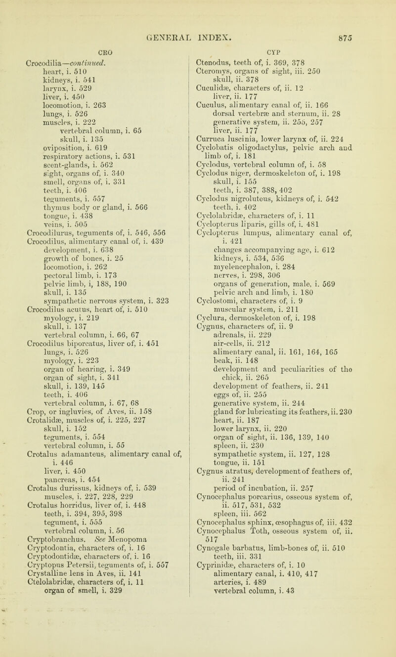 CEO Crocodilia—continued. heart, i. 510 kidneys, i. 541 larynx, i. 529 liver, i. 450 locomotion, i. 263 lungs, i. 526 mxiscles, i. 222 vertebral column, i. 65 skull, i. 135 oviposition, i. 619 respiratory actions, i. 531 scent-glands, i. 562 sight, organs of, i. 340 smell, organs of, i. 331 teeth, i. 406 teguments, i. 557 thymus body or gland, i. 566 tongue, i. 438 veins, i. 505 Crocodilurus, teguments of, i. 546, 556 Crocodilus, alimentary canal of, i. 439 development, i. 638 growth of bones, i. 25 locomotion, i. 262 pectoral limb, i. 173 pelvic limb, i, 188, 190 skull, i. 135 sympathetic nervous system, i. 323 Crocodilus acutus, heart of, i. 510 myology, i. 219 skull, i. 137 vertebral column, i. 66, 67 Crocodilus biporcatus, liver of, i. 451 lungs, i. 526 myology, i. 223 organ of hearing, i. 349 organ of sight, i. 341 skull, i. 139, 145 teeth, i. 406 vertebral column, i. 67, 68 Crop, or ingluvies, of Aves, ii. 158 Crotalidse, muscles of, i. 225, 227 skull, i. 152 teguments, i. 554 vertebral column, i. 55 Crotalus adamanteus, alimentary canal of, i. 446 liver, i. 450 pancreas, i. 454 Crotalus durissus, kidneys of, i, 539 muscles, i. 227, 228, 229 Crotalus horridus, liver of, i. 448 teeth, i. 394, 395, 398 tegument, i. 555 vertebral column, i. 56 Cryptobranchus, See Menopoma Cryptodontia, characters of, i. 16 Cryptodontidm, characters of, i. 16 Cryptopus Petersii; teguments of, i. 557 Crystalline lens in Aves, ii. 141 Ctelolabridae, characters of, i. 11 organ of smell, i. 329 CYP I Ctenodus, teeth of, i. 369, 378 Cteromys, organs of sight, iii. 250 skull, ii. 378 Cuculidae, characters of, ii. 12 I liver, ii. 177 i Cuculus, alimentary canal of, ii. 166 ! dorsal vertebrae and sternum, ii. 28 i generative system, ii. 255, 257 liver, ii. 177 Curruca luscinia, lower larynx of, ii. 224 Cyclobatis oligodactylus, pelvic arch and limb of, i. 181 Cyclodus, vertebral column of, i. 58 Cyclodus niger, dermoskeleton of, i. 198 i skull, i. 155 I teeth, i. 387, 388, 402 I Cyclodus nigroluteus, kidneys of, i. 542 I teeth, i. 402 Cyclolabridae, characters of, i. 11 Cyclopterus liparis, gills of, i. 481 Cyclopterus lumpus, alimentary canal of, 1 i. 421 I changes accompanying age, i. 612 j kidneys, i. 534, 536 I myelencephalon, i. 284 ; nerves, i. 298, 306 organs of generation, male, i. 569 I pelvic arch and limb, i. 180 I Cyclostomi, characters of, i. 9 ! muscular system, i. 211 I Cyclura, dermoskeleton of, i. 198 I Cygnus, characters of, ii. 9 j adrenals, ii. 229 j air-cells, ii. 212 I alimentary canal, ii. 161, 164, 165 j beak, ii. 148 development and peculiarities of the I chick, ii. 265 j development of feathers, ii. 241 j eggs of, ii. 255 j generative system, ii. 244 I gland for lubricating its feathers, ii. 230 j heart, ii. 187 I lower larynx, ii. 220 I organ of sight, ii. 136, 139, 140 j spleen, ii. 230 sympathetic system, ii. 127, 128 I tongue, ii. 151 } Cygnus atratus, development of feathers of, I ii. 241 I period of incubation, ii. 257 i Cynocephalus porcarius, osseous system of, I ii. 517, 531, 532 spleen, iii. 562 I Cynocephalus sphinx, oesophagus of, iii. 432 i Cynocephalus Toth, osseous system of, ii. 517 Cynogale barbatus, limb-bones of, ii. 510 teeth, iii. 331 Cyprinidse, characters of, i. 10 alimentary canal, i. 410, 417 ! arteries, i. 489 ! vertebral column, i. 43