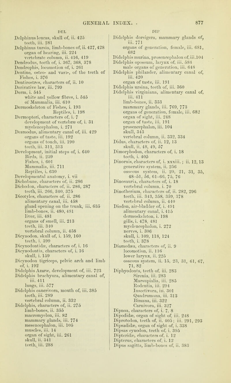 DEL Delphinus leueas, skull of, ii. 425 teeth, iii. 281 Delphinus tursio, limb-bones of, ii. 427, 428 organ of hearing, iii. 224 vertebrate column, ii. 416, 419 Dendrodus, teeth of, i. 367, 368, 378 Dendrophis, locomotion of, i. 261 Dentine, osteo- and vaso-, of the teeth of Fishes, i. 376 Dentirostres, characters of, ii. 10 Derivative law, iii. 799 Derm, i. 545 white and yellow fibres, i. 545 of Mammalia, iii. 610 Dermoskeleton of Fishes, i. 193 Reptiles, i. 198 Dermopteri, characters of, i. 7 development of A'ertebrse of, i. 31 myelencephalon, i. 271 Desniodus, alimentary canal of, iii. 429 organs of taste, iii. 192 organs of touch, iii. 190 teeth, iii. 311, 313 DeA'elopment, initial steps of, i. 640 Birds, ii. 259 Fishes, i. 601 Mammalia, iii. 711 Reptiles, i. 630 Developmental anatomy, i. vii Dichobune, characters of, ii. 286 Dichodon, characters of, ii. 286, 287 teeth, iii. 266, 340, 375 Dicotyles, characters of, ii. 286 alimentary canal, iii. 458 gland opening on the trunk, iii. 635 limb-bones, ii. 480, 481 liver, iii. 481 organs of smell, iii. 213 teeth, iii. 340 vertebral column, ii. 458 Dicynodon, skrrll of, i. 159, 160 teeth, i. 399 Dicynodontidm, characters of, i. 16 Dicynodontia, characters of, i. 16 skull, i. 159 Dicvnodon tigriceps, pelvic arch and limb of, i. 192 Didelphis Azarae, development of, iii. 723 Didelphis brachyura, alimentary canal of, iii. 411 lungs, iii. 577 Didelphis cancrivora, mouth of, iii. 385 teeth, iii. 289 vertebral column, ii. 332 Didelphis, characters of, ii. 275 limb-bones, ii. 355 macromyelon, iii. 82 mammary glands, iii. 774 mesencephalon, iii. 105 muscles, iii. 14 organ of sight, iii. 261 skull, ii. 341 teeth, iii. 288 DIP Didelphis dorsigera, mammary glands of, iii. 771 organs of generation, female, iii. 681, 682 Didelphis murina, prosencephalon of, iii. 104 Didelphis opossum, larynx of, iii. 584 male organs of generation, iii. 648 Didelphis philander, alimentary canal of, iii. 420 organ of taste, iii. 191 Didelphis ursina, teeth of, iii. 360 Didelphis virginiana, alimentary canal of, iii. 411 limb-bones, ii. 353 mammary glands, iii. 769, 773 organs of generation, female, iii. 682 organ of sight, iii. 248 organ of taste, iii. 191 prosencephalon, iii. 104 skull, 343 vertebral column, ii. 332, 334 Didus, characters of, ii. 12, 13 skull, ii. 48, 49, 57 Dimorphodon, characters of, i. 18 teeth, i. 405 Dinornis, characters of, i. xxxiii. ; ii. 12, 13 generative system, ii. 256 osseous system, ii. 20, 21, 31, 35, 48-51, 56, 61-66, 75, 76 Dinosauria, characters of, i. 18 vertebral column, i. 70 Dinotherium, characters of, ii. 282, 296 teeth, iii. 343, 358, 359, 378 vertebral column, ii. 440 Diodon, air-bladder of, i. 491 alimentary canal, i.415 dermoskeletonj i. 198 gills, i. 478, 481 myelencephalon, i. 272 nerves, i. 306 skull, i. 109, 118, 124 teeth, i. 378 Diomedaea, characters of, ii. 9 locomotion, ii. 116 lower larynx, ii. 225 osseoais system, ii. 15, 23, 31, 61, 67, 71, 82 Diphyodonts, teeth of, iii. 283 Sirenia, iii. 283 Marsupialia, iii. 285 Rodentia, iii. 294 Insectivora, iii. 301 Quadrumana, iii. 313 Bimana, iii. 322 Carnivora, iii. 327 Dipnoa, characters of, i. 7, 8 Dipodidse, organ of sight of, iii. 248 Diprotodon, teeth of, ii. 405 ; iii. 291, 293 Dipsadidae, organ of sight of, i. 338 Dipsas cynodon, teeth of, i. 395 Dipteridae, characters of, i. 12 Dipterus, characters of, i. 12 Dipus sagitta, limb-bones of, ii. 383