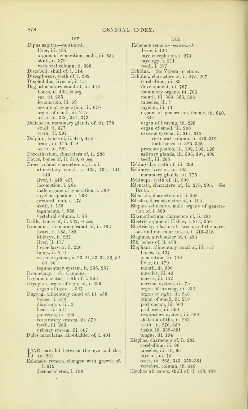 DIP Dipus sagitta—continued. liver, iii. 485 organs of generation, male, iii. 654 skiill, ii. 376 vertebral column, ii. 366 Discoboli, skull of, i. 114 Discoglossus, teeth of, i. 392 Dispholidus, liver of, i. 451 Dog, alimentary canal of, iii. 443 bonevS, ii. 492, et seq. ear, iii. 235 locomotion, iii. 69 organs of generation, iii. 670 organ of smell, iii. 215 teeth, iii. 330, 331, 373 Dolichotis, mammary glands of, iii. 775 skull, ii. 377 teeth, iii. 297 Dolphin, bones of, ii. 416, 418 brain, iii. 115, 119 teeth, iii. 282 Dorcatherium, characters of, ii. 286 Doucs, bones of, ii. 519, et seq. Draco volans, characters of, i. xii. alimentary canal, i. 433, 434, 441, 445 liver, i. 449, 451 locomotion, i. 264 male organs of generation, i. 580 myelencpphalon, i. 268 pectoral limb, i. 175 skull, i. 156 teguments, i. 556 vertebral column, i. 58 Drills, bones of, ii. 532, et seq. Dromaius, alimentary canal of, ii. 162 heart, ii. 185, 188 kidneys, ii. 227 liver, ii. 177 lower larynx, ii. 220 lungs, ii. 210 osseous system, ii. 23, 24, 33, 34,36, 52. 64, 66 tegumentary system, ii. 235, 257 Dromedary. See Camelus. Dryinus nasutus, teeth of, i. 395 Dryophis, organ of sight of, i. 338 organ of taste, i. 327 Dugong, alimentary canal of, iii. 455 bones, ii. 430 diaphragm, iii. 2 heart, iii. 521 pancreas, iii. 495 respiratory system, iii. 579 teeth, iii. 283 urinary system, iii. 607 Dules maculatus, air-bladder of, i. 491 AR, parallel between the eye and the, iii. 261 Echeneis remora, changes with growth of, i. 612 dermoskeleton, i. 196 ELE Echeneis remora—continued. liver, i. 426 myelencephalon, i. 274 myology, i. 211 teeth, i. 377 I Echidna. See Vipera arietans. Echidna, characters of, ii. 275, 297 cerebellum, iii. 89 I development, iii. 767 mammary organs, iii. 766 i mouth, iii. 383, 385, 396 i muscles, iii. 7 ' myelon, iii. 74 ; organs of generation, female, iii. 640, I 644 i organ of hearing, iii. 228 I organ of smell, iii. 208 i osseous system, ii. 311, 312 I vertebral column, ii. 316-319 j limb-bones, ii. 325-328 ! prosencephalon, iii. 102, 103, 128 salivary glands, iii. 396, 397, 409 teeth, iii. 265 Echimyidse, teeth of, iii. 299 Echimys, liver of, iii. 485 mammary glands, iii. 775 Echinops, teeth of, iii. 309 Edentata, characters of, ii. 278, 295. See Bruta. Edentula, characters of, ii. 296 Edestes, dermoskeleton of, i. 194 ' Elaphis 4-lineatus, male organs of genera¬ tion of, i. 580 Elasmotherium, characters of, ii. 284 Electric organs of Fishes, i. 213, 350 Electricity, relations between, and the nerv¬ ous and muscular forces, i. 316-318 , Eleginus, air-bladder of, i. 493 i Elk, bones of, ii. 478 ! Elephant, alimentary canal of, iii. 457 i bones, ii. 437 I generation, iii. 740 ! liver, iii. 479 mouth, iii. 390 I muscles, iii. 49 I nerves, iii. 152 I nervous system, iii. 75 j organ of hearing, iii. 232 : organ of sight, iii. 246 I organ of smell, iii. 210 peritoneum, iii. 503 ; proboscis, iii. 390 j respiratory system, iii. 580 ! skeleton of the, ii. 282 teeth, iii. 276, 359 tusks, iii. 359-361 tongue, iii. 194 : Elephas, characters of, ii. 282 i cerebellum, iii. 90 muscles, iii. 49, 66 I myelon, iii. 75 teeth, iii. 265, 343, 359-361 ' vertebral column, iii. 440 Elephas africanus, skidl of, ii. 438, 439