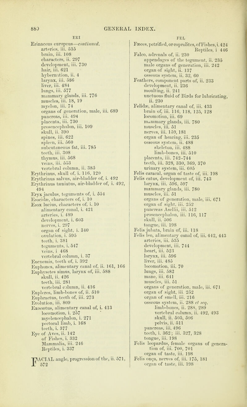 EKI Erinaceus curopeus—continued. artories, iii. 635 brain, iii. 108 characters, ii. 297 developtnent, iii. 730 hair, iii. 621 hybernation, ii. 4 larynx, iii. 586 liver, iii. 484 lungs, iii. 577 mammary glands, iii. 776 muscles, iii. 18, 19 myelon, iii. 74 organs of generation, male, iii. 689 pancreas, iii. 494 placenta, iii. 730 prosencephalon, iii. 109 skull, ii. 390 spines, iii. 622 spleen, iii. 560 subcutaneous fat, iii. 785 teeth, iii. 308 thymus, iii. 568 veins, iii. 553 vertebral column, ii. 385 Erythrinus, skull of, i. 116, 120 Erytlirinus salvus, air-bladder of, i. 492 Erythrinus tseniatus, air-bladder of, i. 492, 494 Eryx jaculus, teguments of, i. 554 Esocidse, characters of, i. 10 Esox lucius, characters of, i. 10 alimentary canal, i. 421 arteries, i. 489 development, i. 603 nerves, i. 297 organ of sight, i. 340 ovulation, i. 595 teeth, i. 381 teguments, i. 547 A'eins, i 468 vertebral column, i. 37 Eucnemis, teeth of, i. 392 Euphoncs, alimentary canal of, ii. 161, 166 Euphysetes simus, larynx of, iii. 588 skull, ii. 426 teeth, iii. 281 vertebral column, ii. 416 Eupleres, limb-bones of, ii. 510 Euphractus, teeth of, iii. 273 Evolution, iii. 809 Exocoetus, alimentary canal of, i. 413 locomotion, i. 257 myelencephalon, i. 271 pectoral limb, i. 168 teeth, i. 377 Eye of Aves, ii. 142 of Eishes, i. 332 Mammalia, iii. 246 Reptiles, i. 337 I7ACIAL angle, progression of the, ii. 571, Jj 572 FEE Fseces, petrified, or coprolites, of Fishes, i. 424 Reptiles, i 446 Falco, adrenals of, ii. 230 appendages of the tegument, ii. 235 male organs of generation, iii. 242 organ of sight, ii. 137 osseous system, ii. 32, 60 Feathers, component parts of, ii. 233 development, ii. 236 moulting, ii. 241 unctuous fluid of Birds for lubricating, ii. 230 Felidae, alimentary canal of, iii. 433 brain of, iii. 116, 118, 125, 128 locomotion, iii. 69 mammary glands, iii. 780 muscles, iii. 51 nerves, iii. 159, 181 organ of hearing, iii. 235 osseous system, ii. 488 skeleton, iii. 488 limb-bones, iii. 510 placenta, iii. 742-744 teeth, iii. 328, 330, 369, 370 urinary system, iii. 605 Felis caracal, organ of taste of, iii. 198 Felis catus, development of, iii. 743 larynx, iii. 596, 597 mammary glands, iii. 780 muscles, iii. 51 organs of generation, male, iii. 671 organ of sight, iii. 252 pancreas Asellii, iii. 512 prosencephalon, iii. 116, 117 skull, ii. 506 tongue, iii. 198 Felis jubata, brain of, iii. 118 Felis leo, alimentary canal of, iii. 442, 443 arteries, iii. 535 development, iii. 744 heart, iii. 523 larynx, iii. 596 liver, iii. 485 locomotion, iii. 70 lungs, iii. 582 mane, iii. 641 nmscles, iii. 51 organs of generation, male, iii. 671 organ of sight, iii. 252 organ of smell, iii. 216 osseous system, ii. 288 ct seq. limb-bones, ii. 288, 289 A’ertebral column, ii. 492, 493 skull, ii. 505, 506 pelvis, ii. 511 pancreas, iii. 496 teeth, i. 362; iii. 327, 328 tongue, iii. 198 Felis leopardiis, female organs of genera¬ tion of, iii. 700, 701 organ of taste, iii. 198 Felis on9a, nerves of, iii. 175, 181 organ of taste, iii. 198