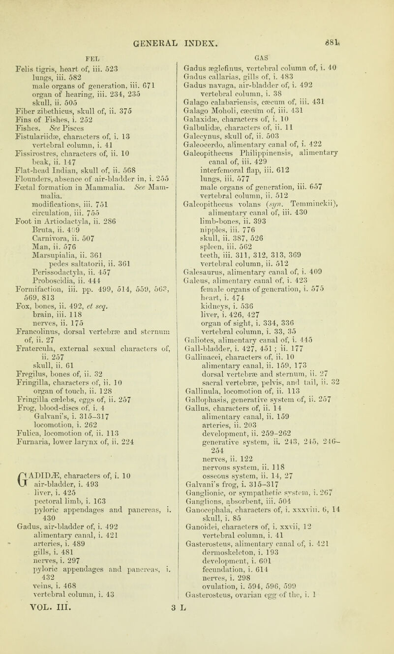 FEL Felis tigris, heart of, iii. 523 lungs, iii. 582 male organs of generation, iii. 671 organ of hearing, iii. 234, 235 skull, ii. 505 Fiber zibethicus, skull of, ii. 375 Fins of Fishes, i. 252 Fishes. See Pisces Fistulariiclse, characters of, i. 13 vertebral column, i. 41 Fissirostres, characters of, ii. 10 beak, ii. 147 Flat-head Indian, skull of, ii. 568 Flounders, absence of air-bladder in, i. 255 Fcetal formation in Mammalia. See Mam¬ malia. modifications, iii. 751 circulation, iii. 755 Foot in Artiodactyla, ii. 286 Bruta, ii. 4HO Carnivora, ii. 507 Man, ii. 576 Marsupialia, ii. 361 pedes saltatorii, ii. 361 Perissodactyla, ii. 457 Proboscidia, ii. 444 Formifaction, iii. pp. 499, 514, 559, 563, 569, 813 Fox, bones, ii. 492, et seq. brain, iii. 118 nerves, ii. 175 Francolinus, dorsal vertebras and sternum of, ii. 27 Fratercula, external sexual characters of, ii. 257 skidl, ii. 61 Fregilus, bones of, ii. 32 Fringilla, characters of, ii. 10 organ of touch, ii. 128 Fringilla cselebs, eggs of, ii. 257 Frog, blood-discs of, i. 4 Galvani’s, i. 315-317 locomotion, i. 262 Fulica, locomotion of, ii. 113 Furuaria, lower larynx of, ii. 224 GADIDA5, characters of, i. 10 air-bladder, i. 493 liver, i. 425 pectoral limb, i. 163 pyloric appendages and pancreas, i. 430 Gadus, air-bladder of, i. 492 alimentary canal, i. 421 arteries, i. 489 gills, i. 481 nerves, i. 297 pyloric appendages and pancreas, i. ■ 432 veins, i. 468 vertebral column, i. 43 VOL. Ill GAS Gadus feglefinus, vertebral cohimn of, i. 40 Gadus callarias, gills of, i. 483 Gadus navaga, air-bladder of, i. 492 vertebral column, i. 38 Galago calabariensis, csecum of, iii. 431 Galago Moholi, csecum of, iii. 431 Galaxidse, characters of, i. 10 Galbulidce, characters of, ii. 11 Galecynus, skull of, ii. 503 Galeocerdo, alimentary canal of, i. 422 Galeopithecus Philippinensis, alimentary canal of, iii. 429 interfemoral flap, iii. 612 lungs, iii. 577 male organs of generation, iii. 657 vertebral column, ii. 512 Galeopithecus volans (syw. Temminckii), alimentary canal of, iii. 430 limb-bones, ii. 393 nipples, iii. 776 skull, ii. 387, 526 spleen, iii. 562 teeth, iii. 311, 312, 313, 369 vertebral column, ii. 512 Galesaurus, alimentai’y canal of, i. 409 Galeus, alimentary canal of, i. 423 female organs of generation, i. 575 heart, i. 4-74 kidneys, i. 536 liver, i. 426, 427 organ of sight, i. 334, 336 vertebral column, i. 33, 35 Galiotes, alimentary canal of, i. 445 Gall-bladder, i. 427, 451 ; ii. 177 Gallinacei, characters of, ii. 10 alimentary canal, ii. 159, 173 dorsal vertebrse and sternum, ii. 27 sacral vertebrse, pelvis, and tail, ii. 32 Gallinula, locomotion of, ii. 113 Gallophasis, generative system of, ii. 257 Gallus, characters of, ii. 14 alimentary canal, ii. 159 arteries, ii. 203 development, ii. 259-262 generative system, ii. 243, 245, 246- 254 nerves, ii. 122 nervous system, ii. 118 osseoiis system, ii. 14, 27 Galvani’s frog, i. 315-317 Ganglionic, or sympathetic system, i. 267 Ganglions, absorbent, iii. 504 Ganocephala, characters of, i. xxxviii. 6, 14 skull, i. 85 Ganoidei, characters of, i. xxvii, 12 vertebral column, i. 41 Gasterosteus, alimentary canal of, i. 421 dermoskeleton, i. 193 development, i. 601 fecundation, i. 614 nerves, i. 298 ovulation, i. 594, 596, 599 Gasterosteus, ovarian egg of the, i. 1 3 L