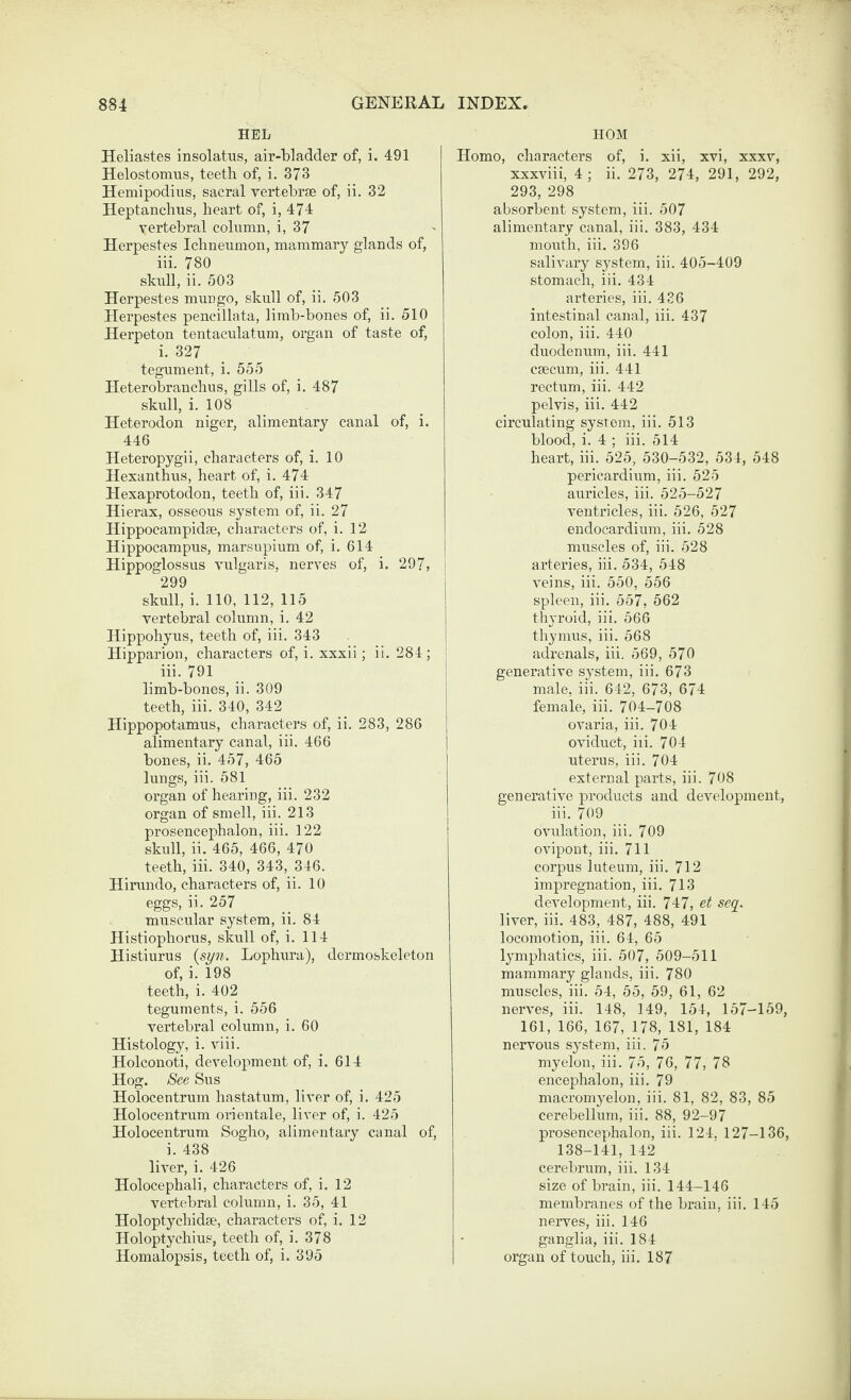 HEL Heliastes insolatus, air-bladder of, i. 491 Helostomiis, teeth of, i. 373 Hemipodius, sacral vertebrae of, ii. 32 Heptanclius, heart of, i, 474 vertebral cohimn, i, 37 Herpestes Ichneumon, mammary glands of, iii. 780 skull, ii. 503 Herpestes mungo, skull of, ii. 503 Herpestes pencillata, limb-bones of, ii. 510 Herpeton tentaculatum, organ of taste of, i. 327 tegument, i. 555 Heterobranchus, gills of, i. 487 skull, i. 108 Heterodon niger, alimentary canal of, i. 446 Heteropygii, characters of, i. 10 Hexanthns, heart of, i. 474 Hexaprotodon, teeth of, iii. 347 Hierax, osseous system of, ii. 27 Hippocampidae, characters of, i. 12 Hippocampus, marsnpium of, i. 614 Hippoglossus vulgaris, nerves of, i. 297, 299 skull, i. 110, 112, 115 vertebral column, i. 42 Hippohyns, teeth of, iii. 343 Hipparion, characters of, i. xxxii; ii. 284; iii. 791 limb-bones, ii. 309 teeth, iii. 340, 342 Hippopotamus, characters of, ii. 283, 286 alimentary canal, iii. 466 bones, ii. 457, 465 lungs, iii. 581 organ of hearing, iii. 232 organ of smell, iii. 213 prosencephalon, iii. 122 skull, ii. 465, 466, 470 teeth, iii. 340, 343, 346. Hirnndo, characters of, ii. 10 eggs, ii. 257 muscular system, ii. 84 Histiophorns, skull of, i. 114 Histinrus {syn. Lophura), dermoskeleton of, i. 198 teeth, i. 402 teguments, i. 556 vertebral column, i. 60 Histology, i. viii. Holconoti, development of, i. 614 Hog. See Sns Holocentrnm hastatum, liver of, i. 425 Holocentrnm orientale, liver of, i. 425 Holocentrnm Sogho, alimentary canal of, i. 438 liver, i. 426 Holocephali, characters of, i. 12 vertebral column, i. 35, 41 Holoptychidae, characters of, i. 12 Holoptychius, teeth of, i. 378 Homalopsis, teeth of, i. 395 HOM Homo, characters of, i. xii, xvi, xxxv, xxxviii, 4; ii. 273, 274, 291, 292, 293, 298 absorbent system, iii. 507 alimentary canal, iii. 383, 434 moiith, iii. 396 salivary system, iii. 405-409 stomach, iii. 434 arteries, iii. 436 intestinal canal, lii. 437 colon, iii. 440 duodenum, iii. 441 caecum, iii. 441 rectum, iii. 442 pelvis, iii. 442 circulating system, iii. 513 blood, i. 4 ; iii. 514 heart, iii. 525, 530-532, 534, 548 pericardium, iii. 525 auricles, iii. 525-527 ventricles, iii. 526, 527 endocardium, iii. 528 muscles of, iii. 528 arteries, iii. 534, 548 veins, iii. 550, 556 spleen, iii. 557, 562 thyroid, iii. 566 thymus, iii. 568 adrenals, iii. 569, 570 generative system, iii. 673 male, iii. 642, 673, 674 female, iii. 704-708 ovaria, iii. 704 oviduct, iii. 704 uterus, iii. 704 external parts, iii. 708 generative products and development, iii. 709 ovulation, iii. 709 ovipont, iii. 711 corpus luteum, iii. 712 impregnation, iii. 713 development, iii. 747, et seq^. liver, iii. 483, 487, 488, 491 locomotion, iii. 64, 65 lymphatics, iii. 507, 509-511 mammary glands, iii. 780 muscles, iii. 54, 55, 59, 61, 62 nerves, iii. 148, 149, 154, 157-159, 161, 166, 167, 178, 181, 184 nervous system, iii. 75 myelon, iii. 75, 76, 77, 78 encephalon, iii. 79 macromyelon, iii. 81, 82, 83, 85 cerebellum, iii. 88, 92-97 prosencephalon, iii. 124, 127-136, 138-141, 142 cerebrum, iii. 134 size of brain, iii. 144-146 membranes of the brain, iii. 145 nerves, iii. 146 ganglia, iii. 184 organ of touch, iii. 187