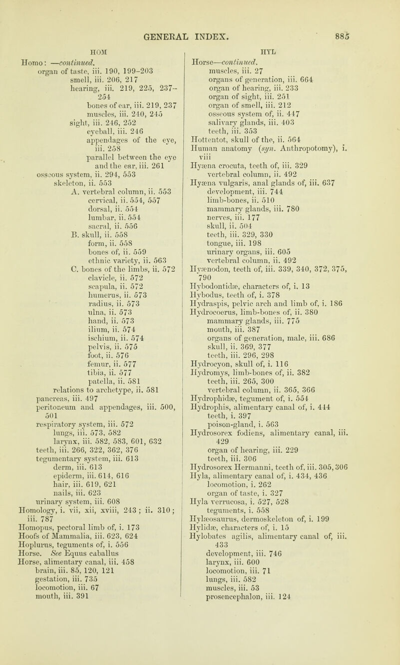 HOM Homo; —continued. organ of taste, iii. 190, 199-203 smell, iii. 206, 217 hearing, iii. 219, 225, 237- 254 bones of ear, iii. 219, 237 muscles, iii. 240, 245 sight, iii. 246, 252 eyeball, iii. 246 appendages of the eye, iii. 258 parallel between the eye and the ear, iii. 261 osseous system, ii. 294, 553 skeleton, ii. 553 A. vertebral column, ii. 553 cervical, ii. 554, 557 dorsal, ii. 554 lumbar, ii. 554 sacral, ii. 556 B. skull, ii. 558 form, ii. 558 bones of, ii. 559 ethnic variety, ii. 563 C. bones of the limbs, ii. 572 clavicle, ii. 672 scapula, ii. 572 humerus, ii. 573 radius, ii. 573 ulna, ii. 573 hand, ii. 573 ilium, ii. 574 ischium, ii. 574 pelvis, ii. 575 foot, ii. 576 femur, ii. 577 tibia, ii. 577 patella, ii. 581 relations to archetype, ii. 581 pancreas, iii. 497 peritoneum and appendages, iii. 500, 501 respiratory system, iii. 572 lungs, iii. 573, 582 larynx, iii. 582, 583, 601, 632 teeth, iii. 266, 322, 362, 376 tegumentary system, iii. 613 derm, iii. 613 epiderm, iii. 614, 616 hair, iii. 619, 621 nails, iii. 623 urinary system, iii. 608 Homology, i. vii, xii, xviii, 243 ; ii. 310 ; iii. 787 Homopus, pectoral limb of, i. 173 Hoofs of Mammalia, iii. 623, 624 Hoplurus, teguments of, i. 556 Horse. See Equus caballus Horse, alimentary canal, iii. 458 brain, iii. 85, 120, 121 gestation, iii. 735 locomotion, iii. 67 mouth, iii. 391 IIYL Horse—continued. muscles, iii. 27 organs of generation, iii. 664 organ of hearing, iii. 233 organ of sight, iii. 251 organ of smell, iii. 212 osseous system of, ii. 447 salivary glands, iii. 403 teeth, iii. 353 Hottentot, skull of the, ii. 564 Human anatomy {syn. Anthropotomy), i. viii Hysena crocuta, teeth of, iii. 329 vertebral column, ii. 492 Hysena vulgaris, anal glands of, iii. 637 development, iii. 744 limb-bones, ii. 510 mammary glands, iii. 780 nerves, iii. 177 skull, ii. 504 teeth, iii. 329, 330 tongue, iii. 198 urinary organs, iii. 605 vertebral column, ii. 492 Hymnodon, teeth of, iii. 339, 340, 372, 375, 790 Hybodontidse, characters of, i. 13 Hybodus, teeth of, i. 378 Hydraspis, pelvic arch and limb of, i. 186 Hydrocoerus, limb-bones of, ii. 380 mammary glands, iii. 775 mouth, iii. 387 organs of generation, male, iii. 686 skull, ii. 369, 377 teeth, iii. 296, 298 Hydrocyon, skull of, i. 116 Hydromys, limb-bones of, ii. 382 teeth, iii. 265, 300 vertebral column, ii. 365, 366 Hydrophidse, tegument of, i. 554 Hydrophis, alimentary canal of, i. 444 teeth, i. 397 poison-gland, i. 563 Hydrosorex fodiens, alimentary canal, iii. 429 organ of hearing, iii. 229 teeth, iii. 306 Hydrosorex Hermanni, teeth of, iii. 305,306 Hyla, alimentary canal of, i. 434, 436 locomotion, i. 262 j organ of taste, i. 327 i Hyla verrucosa, i. 527, 528 teguments, i. 558 Hylseosaurus, dermoskeleton of, i. 199 Hylidse, characters of, i. 15 Hylobates agilis, alimentary canal of, iii. 433 development, iii. 746 larynx, iii. 600 locomotion, iii. 71 hmgs, iii. 582 muscles, iii. 53 prosencephalon, iii. 124