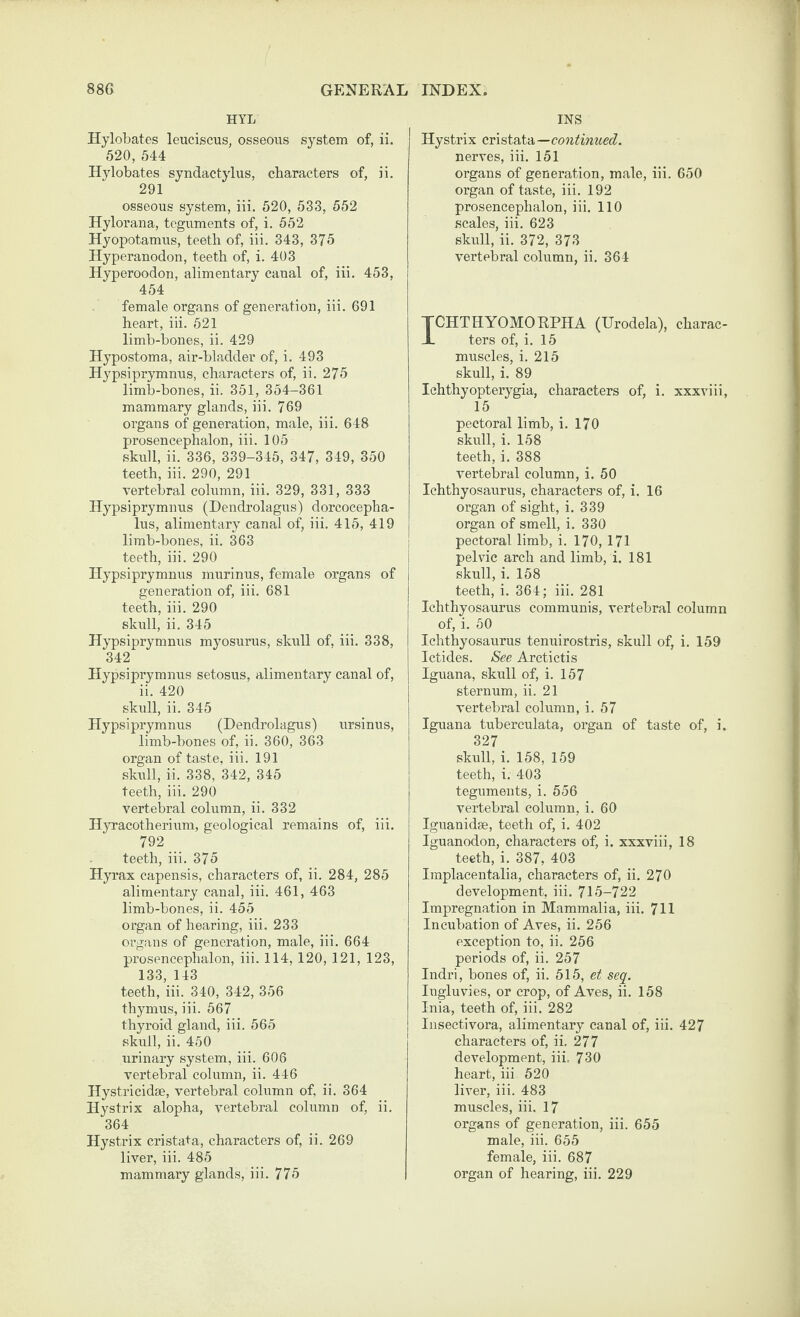 HYL Hylobates leuciscus, osseous system of, ii. 520, 544 Hylobates syndactylus, characters of, ii. 291 osseous system, iii. 520, 533, 552 Hylorana, teguments of, i. 552 Hyopotamus, teeth of, iii. 343, 375 Hyperanodon, teeth of, i. 403 Hyperoodon, alimentary canal of, iii. 453, 454 female organs of generation, iii. 691 heart, iii. 521 limb-bones, ii. 429 Hypostoma, air-bladder of, i. 493 Hypsiprymnus, characters of, ii. 275 limb-bones, ii. 351, 354-361 mammary glands, iii. 769 organs of generation, male, iii. 648 prosencephalon, iii. 105 skull, ii. 336, 339-345, 347, 349, 350 teeth, iii. 290, 291 vertebral column, iii. 329, 331, 333 Hypsiprymnus (Dendrolagus) dorcocepha- lus, alimentary canal of, iii. 415, 419 limb-bones, ii. 363 teeth, iii. 290 Hypsiprymnus murinus, female organs of generation of, iii. 681 teeth, iii. 290 skull, ii. 345 Hypsiprymnus myosurus, skull of, iii. 338, 342 Hypsiprymnus setosus, alimentary canal of, ii. 420 skull, ii. 345 Hypsiprymnus (Dendrolagus) ursinus, limb-bones of, ii. 360, 363 organ of taste, iii. 191 skull, ii. 338, 342, 345 teeth, iii. 290 vertebral column, ii. 332 Hyracotherium, geological remains of, iii. 792 teeth, iii. 375 Hyrax capensis, characters of, ii. 284, 285 alimentary canal, iii. 461, 463 limb-bones, ii. 455 organ of hearing, iii. 233 organs of generation, male, iii. 664 prosencephalon, iii. 114, 120, 121, 123, 133, 143 teeth, iii. 340, 342, 356 thymus, iii. 567 thyroid gland, iii. 565 skull, ii. 450 urinary system, iii. 606 vertebral column, ii. 446 Hystricidse, vertebral column of, ii. 364 Hystrix alopha, vertebral column of, ii. 364 Hystrix cristata, characters of, ii. 269 liver, iii. 485 mammary glands, iii. 775 INS Hystrix cvistai-A—continued. nerves, iii. 151 organs of generation, male, iii. 650 organ of taste, iii. 192 prosencephalon, iii. 110 scales, iii. 623 skull, ii. 372, 373 vertebral column, ii. 364 TCHTHYOMORPHA (Urodela), charac- X ters of, i. 15 muscles, i. 215 skull, i. 89 Ichthyopterygia, characters of, i. xxxviii, 15 pectoral limb, i. 170 skull, i. 158 teeth, i. 388 vertebral column, i. 50 Ichthyosaurus, characters of, i. 16 organ of sight, i. 339 organ of smell, i. 330 pectoral limb, i. 170, 171 pelvic arch and limb, i. 181 skull, i. 158 teeth, i. 364; iii. 281 Ichthyosaurus communis, vertebral column of, i. 50 Ichthyosaurus tenuirostris, skull of, i. 159 Ictides. See Aretictis Iguana, skull of, i. 157 sternum, ii. 21 vertebral column, i. 57 Iguana tuberculata, organ of taste of, i. 327 skull, i. 158, 159 teeth, i: 403 teguments, i. 556 vertebral column, i. 60 Iguanidae, teeth of, i. 402 Iguanodon, characters of, i. xxxviii, 18 teeth, i. 387, 403 Implacentalia, characters of, ii. 270 development, iii. 715-722 Impregnation in Mammalia, iii. 711 Incubation of Aves, ii. 256 exception to, ii. 256 periods of, ii. 257 Indri, bones of, ii. 515, et seq. Ingluvies, or crop, of Aves, ii. 158 Inia, teeth of, iii. 282 Insectivora, alimentary canal of, iii. 427 characters of, ii. 277 development, iii. 730 heart, iii 520 liver, iii. 483 muscles, iii. 17 organs of generation, iii. 655 male, iii. 655 female, iii. 687 organ of hearing, iii. 229