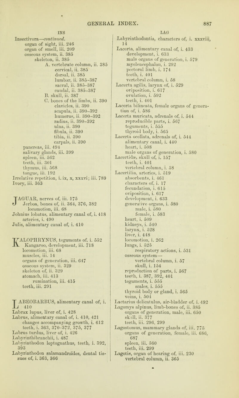 INS Insectivora—continued. organ of sight, iii, 246 organ of smell, iii. 209 osseous system, ii. 385 skeleton, ii. 385 A. vertebrate column, ii. 385 cervical, ii. 385 dorsal, ii. 385 lumbar, ii. 385-387 sacral, ii. 385-387 caudal, ii. 385-387 B. skull, ii. 387 C. bones of the limbs, ii. 390 clavicles, ii. 390 scapula, ii. 390-392 humerus, ii, 390-392 radius, ii. 390-392 ulna, ii. 390 fibula, ii. 390 tibia, ii. 390 carpals, ii. 390 pancreas, iii. 494 salivary glands, iii. 399 spleen, iii. 5G2 teeth, iii. 301 thymus, iii. 568 tongue, iii. 192 Irrelative repetition, i. ix, x, xxxvi; iii. 789 Ivory, iii. 363 JAGUAR, nerves of, iii. 175 Jerboa, bones of, ii. 364, 376, 382 locomotion, iii. 68 Johnius lobatus, alimentary canal of, i. 418 arteries, i. 490 Julis, alimentary canal of, i. 410 ALOPHRYNUS, teguments of, i. 552 Kangaroo, development, iii. 718 locomotion, iii. 68 muscles, iii. 14 organs of generation, iii. 647 osseous system, ii. 329 skeleton of, ii. 329 stomach, iii. 413 rumination, iii. 415 teeth, iii. 291 LABEOBARBUS, alimontaiy canal of, i. 410 Labrax lupus, liver of, i. 428 Labrus, alimentary canal of, i. 410, 421 changes accompanying growth, i. 612 teeth, i. 363, 370-372, 375, 377 Labrus turdus, liver of, i. 426 Labyrinthibranchii, i. 487 Labyrinthodon leptognathus, teeth, i. 392, 393 Labyrinthodon salamandroides, dental tis¬ LAG Labyrinthodontia, characters of, i. xxxviii, 14 Lacerta, alimentary canal of, i. 433 development, i. 633 male organs of generation, i. 579 myelencephalon, i. 292 pectoral limb, i. 174 teeth, i. 401 vertebral column, i. 58 Lacerta agilis, larynx of, i. 529 oviposition, i. 617 ovulation, i. 592 teeth, i. 401 Lacerta bilineata, female organs of genera¬ tion of, i. 586 Lacerta muricata, adrenals of, i. 544 reproducible parts, i. 567 teguments, i. 555 thyroid body, i. 565 Lacerta ocellata, adrenals of, i. 544 alimentary canal, i. 440 heart, i. 508 male organs of generation, i, 580 Lacertidae, skull of, i. 157 teeth, i. 401 vertebral column, i. 58 Lacertilia, arteries, i. 519 absorbents, i. 461 characters of, i. 17 fecundation, i. 615 oviposition, i. 617 development, i. 633 generative organs, i. 580 male, i. 580 female, i. 583 heart, i. 509 kidneys, i. 540 larynx, i. 528 liver, i. 448 locomotion, i. 262 lungs, i. 525 respiratory actions, i. 531 osseous system— vertebral column, i. 57 skull, i. 154 reproduction of parts, i. 567 teeth, i. 387, 392, 401 teguments, i. 555 scales, i. 555 thyroid body or gland, i. 565 veins, i. 504 Lactarius delicatulus, air-bladder of, i. 492 Lagomys alpinus, limb-bones of, ii. 385 organs of generation, male, iii. 650 skull, ii. 377 teeth, iii. 296, 299 Lagostomus, mammary glands of, iii. 775 organs of generation, female, iii. 686, 687 spleen, iii. 560 teeth, iii. 299 Lagotis, organ of hearing of, iii. 230