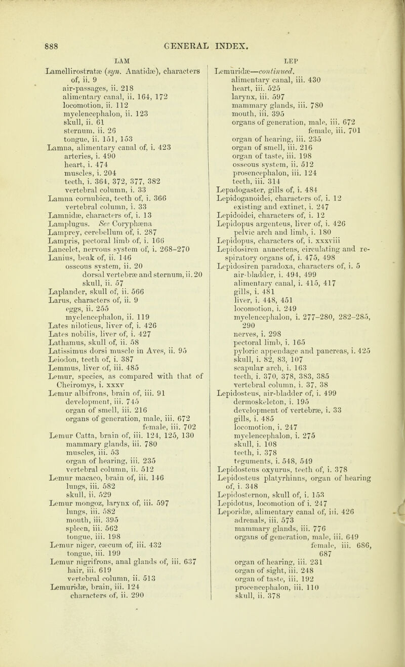 LAM Lamellirostratse {syn. Anatidse), characters of, ii. 9 air-passages, ii. 218 alimentary canal, ii. 164-, 172 locomotion, ii. 112 myelencephalon, ii. 123 sknll, ii. 61 sternum, ii. 26 tongue, ii. 151, 153 Lamna, alimentary canal of, i. 423 arteries, i. 490 heart, i. 474 muscles, i. 204 teeth, i. 364, 372, 377, 382 vertebral column, i. 33 Lamna cornubica, teeth of, i. 366 vertebral column, i. 33 Lamnidae, characters of, i. 13 Lamplugus. See Coryphaena Lamprey, cerebellum of, i. 287 Lampris, pectoral limb of, i. 166 Lancelot, nervous system of, i. 268-270 Lanius, beak of, ii. 146 osseous system, ii. 20 dorsal vertebrae and sternum, ii. 20 skull, ii. 57 Laplander, skull of, ii. 566 Larus, characters of, ii. 9 eggs, ii. 255 myelencephalon, ii. 119 Lates niloticus, liver of, i. 426 Lates nobilis, liver of, i. 427 Lathamus, skull of, ii. 58 Latissimus dorsi muscle in Aves, ii. 95 Leiodon, teeth of, i. 387 Lemmus, liver of, iii. 485 Lemur, species, as compared with that of Cheiromys, i. xxxv Lemur albifrons, brain of, iii. 91 development, iii. 745 organ of smell, iii. 216 organs of generation, male, iii. 672 female, iii. 702 Lemur Catta, brain of, iii. 124, 125, 130 mammary glands, iii. 780 muscles, iii. 53 organ of hearing, iii. 235 vertebral column, ii. 512 Lemur macaco, brain of, iii. 146 lungs, iii. 582 skull, ii. 529 Lemur mongoz, larynx of, iii. 597 lungs, iii. 582 mouth, iii. 395 spleen, iii. 562 tongue, iii. 198 Lemur niger, csecum of, iii. 432 tongue, iii. 199 Lemur nigrifrons, anal glands of, iii. 637 hair, iii. 619 vertebral column, ii. 513 Lemuridge, brain, iii. 124 characters of, ii. 290 LEP Ijemuridse—continued. alimentary canal, iii. 430 heart, iii. 525 larynx, iii. 597 mammary glands, iii. 780 mouth, iii. 395 organs of generation, male, iii. 672 female, iii. 701 organ of hearing, iii. 235 organ of smell, iii. 216 organ of taste, iii. 198 osseous system, ii. 512 prosencephalon, iii. 124 teeth, iii. 314 Lepadogaster, gills of, i. 484 Lepidoganoidei, characters of, i. 12 existing and extinct, i. 247 Lepidoidei, characters of, i. 12 Lepidopus argenteus, liver of, i. 426 pelvic arch and limb, i. 180 Lepidopus, characters of, i. xxxviii Lepidosiren annectens, circulating and re¬ spiratory organs of, i. 475, 498 Lepidosiren paradoxa, characters of, i. 5 air-bladder, i. 494, 499 alimentary canal, i. 415, 417 gills, i. 481 liver, i. 448, 451 locomotion, i. 249 myelencephalon, i. 277-280, 282-285, 290 nerves, i. 298 pectoral limb, i. 165 pyloric appendage and pancreas, i. 425 skull, i. 82, 83, 107 scapular arch, i. 163 teeth, i. 370, 378, 383, 385 vertebral column, i. 37, 38 Lepidosteus, air-bladder of, i. 499 dermoskeleton, i. 195 development of vertebrae, i. 33 gills, i. 485 locomotion, i. 247 myelencephalon, i. 275 skull, i. 108 teeth, i. 378 teguments, i. 548, 549 Lepidosteus oxyurus, teeth of, i. 378 Lepidosteus platyrhinns, organ of hearing of, i. 348 Lepidosternon, skull of, i. 153 Lepidotus, locomotion of i. 247 Leporidse, alimentary canal of, iii. 426 adrenals, iii. 573 mammary glands, iii. 776 organs of generation, male, iii. 649 female, iii. 686, 687 organ of hearing, iii. 231 organ of sight, iii. 248 organ of taste, iii. 192 procencephalon, iii. 110 skull, ii. 378