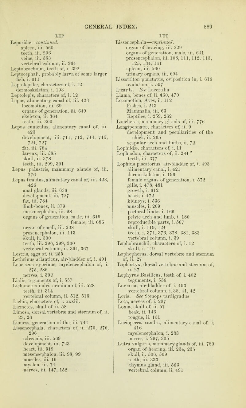 LEP Leporidse—continued. spleen, iii. 560 teeth, iii. 296 veins, iii. 553 vertebral column, ii. 361 Leptobrachium, teetii of, i. 392 Leptocephali, probably larva of some larger fish, i. 611 Leptolepidse, characters of, i. 12 dermoskeleton, i. 193 Leptolepis, characters of, i. 12 Lepus, alimentary canal of, iii. 423 locomotion, iii. 69 organs of generation, iii. 649 skeleton, ii. 364 teeth, iii. 300 Lepus cuniculus, alimentary canal of, iii. 423 development, iii. 711, 712, 714, 715, 724, 727 fat, iii. 784 larynx, iii. 585 skull, ii. 378 teeth, iii. 299, 301 Lepus palustris, mammary glands of, iii. 776 Lepus timidus, alimentary canal of, iii. 423, 426 anal glands, iii. 636 development, iii. 727 fat, iii. 784 limb-bones, ii. 379 mesencephalon, iii. 98 organs of generation, male, iii. 649 female, iii. 686 organ of smell, iii. 208 prosencephalon, iii. 113 skull, ii. 300 teeth, iii. 296, 299, 300 vei’tebral column, ii. 364, 367 Lestris, eggs of, ii. 255 Lethrinus atlanticus, air-bladder of, i. 491 Leuciscus cyprinus, myelencephalon of, i. 275, 286 nerves, i. 302 Lialis, teguments of, i. 557 Lichanotus indri, cranium of, iii. 528 teeth, iii. 314 vertebral column, ii. 512, 515 Lichia, characters of, i. xxxiii. Licmetes, skull of, ii. 58 Limosa, dorsal vertebrae and sternum of, ii. 23, 26 Lioness, generation of the, iii. 744 Lissencephala, characters of, ii. 270, 276, 296 adrenals, iii. 569 development, iii. 723 heart, iii. 519 mesencephalon, iii. 98, 99 muscles, iii. 16 myelon, iii. 74 I.UT Lissencephala—continued. organ of hearing, iii. 229 organs of generation, male, iii. 641 prosencephalon, iii. 108, 111, 112, 113, 125, 134, 141 spleen, iii. 560 urinary organs, iii. 604 Lissotriton pnnctatus, oviposition in, i. 61G ovulation, i. 597 Lizards. 8ee Lacertilia Llama, bones of, ii. 460, 470 Locomotion, Aves, ii. 112 Eishes, i. 243 Mammalia, iii. 63 Reptiles, i. 259, 262 Loncheres, mammary glands of, iii. 776 Longipennatse, characters of, ii. 9 development and peculiarities of the chick, ii. 265 scapular arch and limbs, ii. 72 Lophiidse, characters of, i. 11 Lophiodon, characters of, ii. 284  teeth, iii. 377 Lophius piscatorius, air-bladder of, i. 493 alimentary canal, i. 421 dermoskeleton, i. 196 female organs of generation, i. 572 gills, i. 478, 481 growth, i. 612 heart, i. 472 kidneys, i. 536 muscles, i. 209 pectoral limbs, i. 166 pelvic arch and limb, i. 180 reproducible parts, i. 567 skull, i. 119, 124 teeth, i. 374, 376, 378, 381, 383 vertebral column, i. 39 Lophobranchii, characters of, i. 12 skull, i. 149 Lophophorus, dorsal vertebrae and sternum of, ii. 27 Lophortyx, dorsal vertebrae and sterniim of, ii. 27 Lophyrus Basilicus, teeth of, i. 402 teguments, i. 556 Lorcaria, air-bladder of, i. 493 vertebral column, i. 38, 41, 42 Loris. See Stenops tardigradus Lota, nerves of, i. 297 Loxia, skull of, ii. 57 beak, ii. 146 tongue, ii. 151 Lucioperca sandra, alimentary canal of, i. 416 myelencephalon, i. 283 nerves, i. 297, 305 Lutra vulgaris, mammary glands of, iii. 780 organ of hearing, iii. 234, 235 skull, ii. 506, 509 teeth, iii. 333 thymus gland, iii. 563