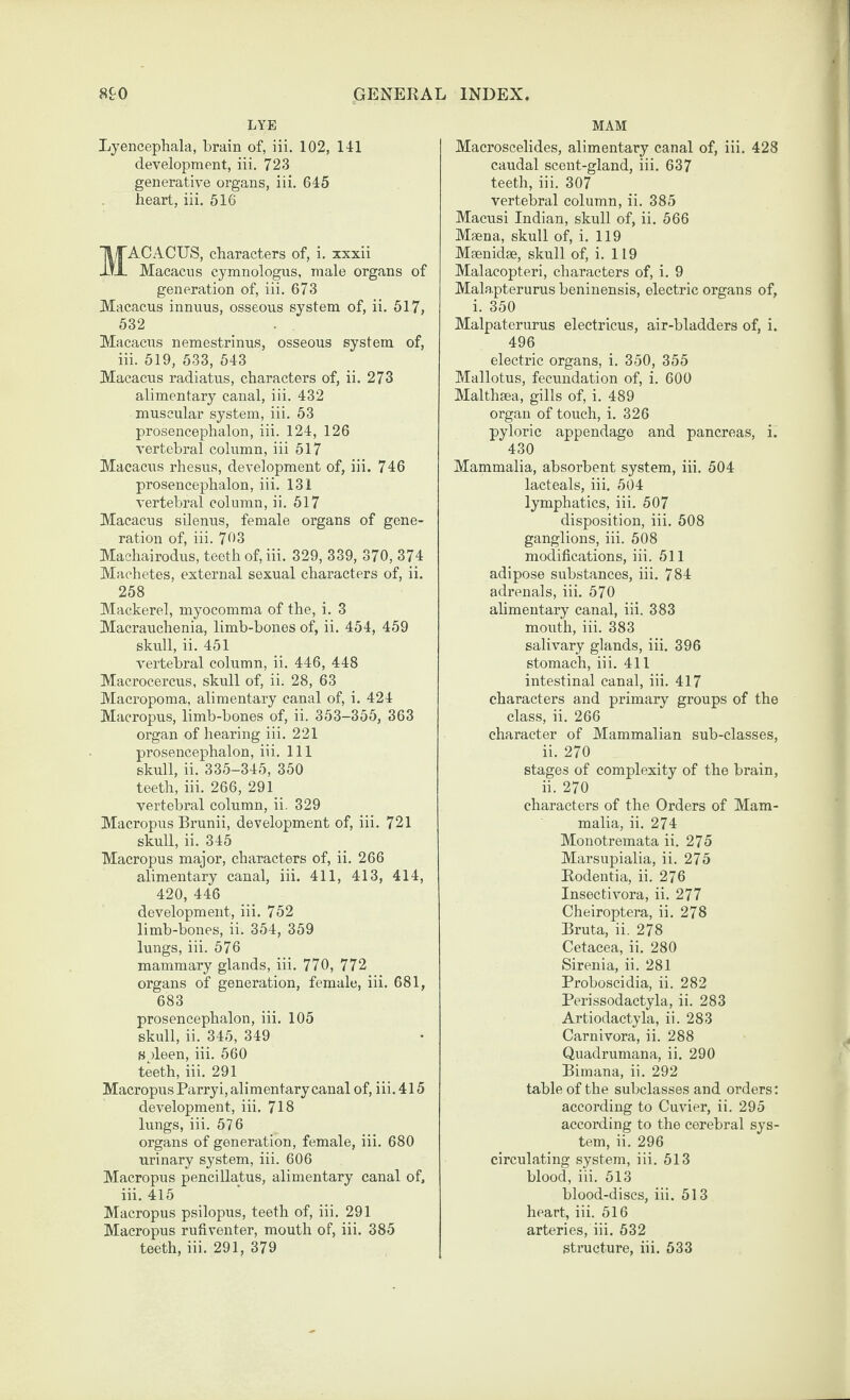 LYE Lyencephala, brain of, iii. 102, 141 development, iii. 723 generative organs, iii. 645 heart, iii. 516 ACACUS, characters of, i. xxxii Macacus cymnologus, male organs of generation of, iii. 673 Macacus innuus, osseous system of, ii. 517, 532 Macacus nemestrinus, osseous system of, iii. 519, 533, 543 Macacus radiatus, characters of, ii. 273 alimentary canal, iii. 432 muscular system, iii. 53 prosencephalon, iii. 124, 126 vertebral column, iii 517 Macacus rhesus, development of, iii. 746 prosencephalon, iii. 131 vertebral column, ii. 517 Macacus silenus, female organs of gene¬ ration of, iii. 763 Machairodus, teeth of, iii. 329, 339, 370, 374 Machetes, external sexual characters of, ii. 258 Mackerel, myocomma of the, i. 3 Macrauchenia, limb-bones of, ii. 454, 459 skull, ii. 451 vertebral column, ii. 446, 448 Macrocercus, skull of, ii. 28, 63 Macropoma, alimentary canal of, i. 424 Macropus, limb-bones of, ii. 353-355, 363 organ of hearing iii. 221 prosencephalon, iii. Ill skull, ii. 335-345, 350 teeth, iii. 266, 291 vertebral column, ii. 329 Macropiis Brunii, development of, iii. 721 skull, ii. 345 Macropus major, characters of, ii. 266 alimentary canal, iii. 411, 413, 414, 420, 446 development, iii. 752 limb-bones, ii. 354, 359 lungs, iii. 576 mammary glands, iii. 770, 772 organs of generation, female, iii. 681, 683 prosencephalon, iii. 105 skull, ii. 345, 349 spleen, iii. 560 teeth, iii. 291 Macropus Parryi, alimentary canal of, iii. 415 development, iii. 718 lungs, iii. 576 organs of generation, female, iii. 680 urinary system, iii. 606 Macropus pencillatus, alimentary canal of, iii. 415 Macropus psilopus, teeth of, iii. 291 Macropus rufiventer, mouth of, iii. 385 teeth, iii. 291, 379 MAM Macroscelides, alimentary canal of, iii. 428 caudal scent-gland, iii. 637 teeth, iii. 307 vertebral column, ii. 385 Macusi Indian, skull of, ii. 566 Maena, skull of, i. 119 Maenidse, skull of, i. 119 Malacopteri, characters of, i. 9 Malapterurus beninensis, electric organs of, i. 350 Malpaterurus eleetricus, air-bladders of, i. 496 electric organs, i. 350, 355 Mallotus, fecundation of, i. 600 Malthsea, gills of, i. 489 organ of touch, i. 326 pyloric appendage and pancreas, i. 430 Mammalia, absorbent system, iii. 504 lacteals, iii. 504 lymphatics, iii. 507 disposition, iii. 508 ganglions, iii. 508 modifications, iii. 511 adipose substances, iii. 784 adrenals, iii. 570 ahmentary canal, iii. 383 mouth, iii. 383 salivary glands, iii. 396 stomach, iii. 411 intestinal canal, iii. 417 characters and primary groups of the class, ii. 266 character of Mammalian sub-classes, ii. 270 stages of complexity of the brain, ii. 270 characters of the Orders of Mam¬ malia, ii. 274 Monotremata ii. 275 Marsupialia, ii. 275 Eodentia, ii. 276 Insectivora, ii. 277 Cheiroptera, ii. 278 Bruta, ii. 278 Cetacea, ii. 280 Sirenia, ii. 281 Proboscidia, ii. 282 Perissodactyla, ii. 283 Artiodactyla, ii. 283 Carnivora, ii. 288 Quadrumana, ii. 290 Bimana, ii. 292 table of the subclasses and orders; according to Cuvier, ii. 295 according to the cerebral sys¬ tem, ii. 296 circulating system, iii. 513 blood, iii. 513 blood-discs, iii. 513 heart, iii. 516 arteries, iii. 532 stracture, iii. 633