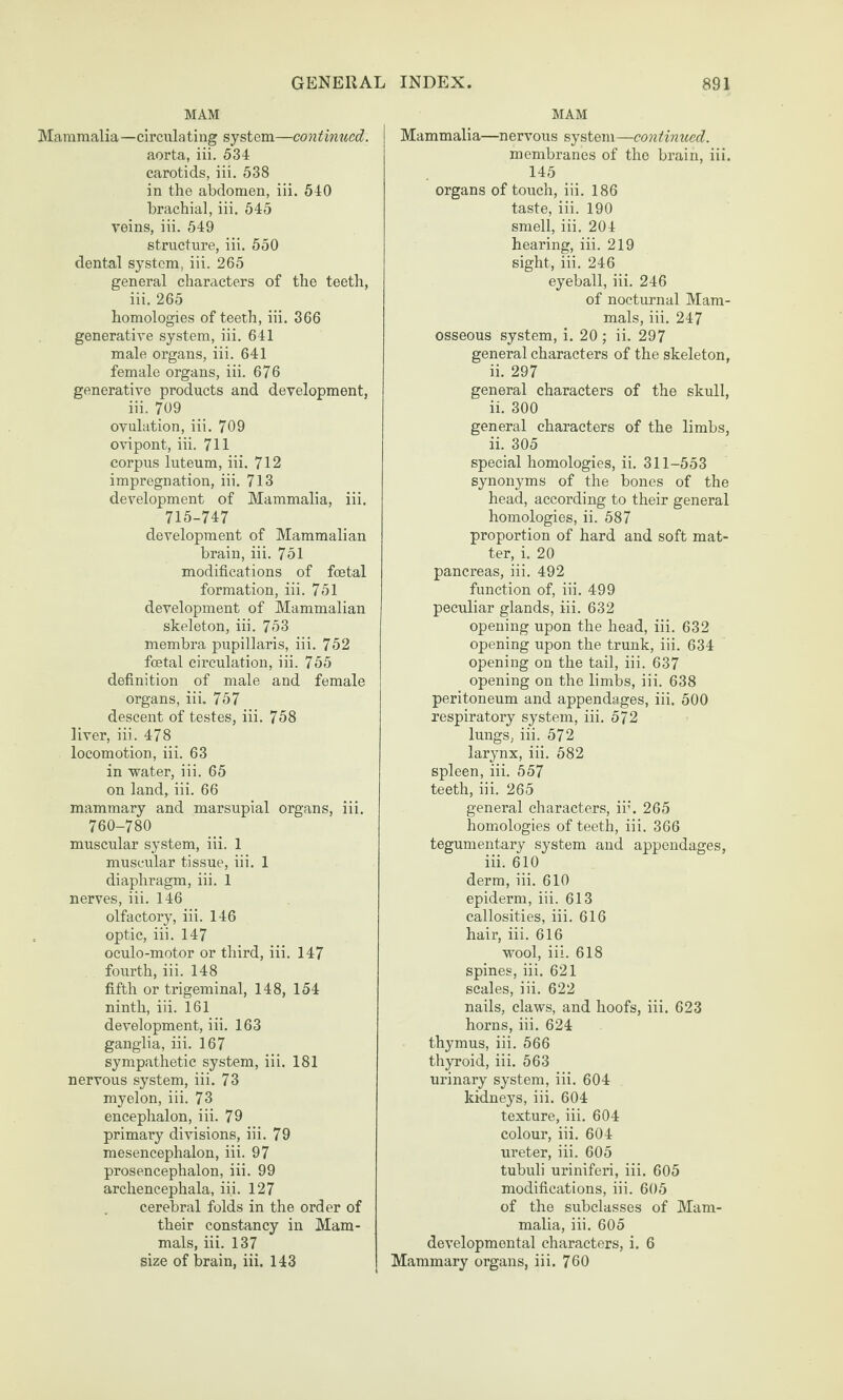 MAM Mammalia—circulating system—continued. aorta, iii. 534 carotids, iii. 538 in the abdomen, iii. 540 brachial, iii. 545 reins, iii. 549 structure, iii. 550 dental system, iii. 265 general characters of the teeth, iii. 265 homologies of teeth, iii. 366 generative system, iii. 641 male organs, iii. 641 female organs, iii. 676 generative products and development, iii. 709 ovulation, iii. 709 o\dpont, iii. 711 corpus luteum, iii. 712 impregnation, iii. 713 development of Mammalia, iii. 715-747 development of Mammalian brain, iii. 751 modifications of foetal formation, iii. 751 development of Mammalian skeleton, iii. 753 membra pupillaris, iii. 752 foetal circulation, iii. 755 definition of male and female organs, iii. 757 descent of testes, iii. 758 liver, iii. 478 locomotion, iii. 63 in water, iii. 65 on land, iii. 66 mammary and marsupial organs, iii. 760-780 muscular system, iii. 1 muscular tissue, iii. 1 diaphragm, iii. 1 nerves, iii. 146 olfactory, iii. 146 optic, iii. 147 oculo-motor or third, iii. 147 fourth, iii. 148 fifth or trigeminal, 148, 154 ninth, iii. 161 development, iii. 163 ganglia, iii. 167 sympathetic system, iii. 181 nervous system, iii. 73 myelon, iii. 73 encephalon, iii. 79 primary divisions, iii. 79 mesencephalon, iii. 97 prosencephalon, iii. 99 archencephala, iii. 127 cerebral folds in the order of their constancy in Mam¬ mals, iii. 137 size of brain, iii. 143 MAM Mammalia—nervous system—continued. membranes of the brain, iii. 145 organs of touch, iii. 186 taste, iii. 190 smell, iii. 204 hearing, iii. 219 sight, iii. 246 eyeball, iii. 246 of nocturnal Mam¬ mals, iii. 247 osseous system, i. 20; ii. 297 general characters of the skeleton, ii. 297 general characters of the skull, ii. 300 general characters of the limbs, ii. 305 special homologies, ii. 311-553 synonyms of the bones of the head, according to their general homologies, ii. 587 proportion of hard and soft mat¬ ter, i. 20 pancreas, iii. 492 function of, iii. 499 peculiar glands, iii. 632 opening upon the head, iii. 632 opening upon the trunk, iii. 634 opening on the tail, iii. 637 opening on the limbs, iii. 638 peritoneum and appendages, iii. 500 respiratory system, iii. 572 lungs, iii. 572 larynx, iii. 582 spleen, iii. 557 teeth, iii. 265 general characters, ir. 265 homologies of teeth, iii. 366 tegumentary system and appendages, iii. 610 derm, iii. 610 epiderm, iii. 613 callosities, iii. 616 hair, iii. 616 wool, iii. 618 spines, iii. 621 scales, iii. 622 nails, claws, and hoofs, iii. 623 horns, iii. 624 thymus, iii. 566 thyroid, iii. 563 urinary system, iii. 604 kidneys, iii. 604 texture, iii. 604 colour, iii. 604 ureter, iii. 605 tubuli uriniferi, iii. 605 modifications, iii. 605 of the subclasses of Mam¬ malia, iii. 605 developmental characters, i. 6 Mammary organs, iii. 760