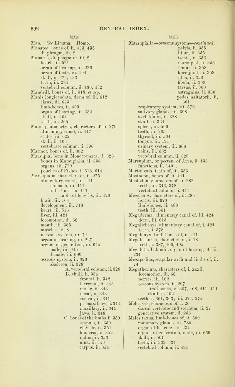 MAN Mar. See Bimana. Homo. Manatee, bones of, ii. 433, 435 diaphragm, iii. 2 Manatus, diaphagm of, iii. 2 heart, iii. 521 organ of hearing, iii. 226 organ of taste, iii. 194 skull, ii. 373, 433 teeth, iii. 284 vertebral column, ii. 430, 432 Mandrill, bones of, ii. 518, et seq. Manis longicaudata, derm of, iii. 612 claws, iii. 623 limb-bones, ii. 409 organ of hearing, iii. 232 skull, ii. 404 teeth, iii. 265 Manis pentadaetyla, characters of, ii. 279 alimentary canal, ii. 447 scales, iii. 622 skull, ii, 403 vertebrate column, ii. 396 Marmot, bones of, ii, 382 Marsupial bone in Monotremata, ii. 326 bones in Marsupialia, ii. 356 organs, iii. 770 pouches of Fishes, i. 613, 614 Marsupialia, characters of, ii. 275 alimentary canal, iii, 411 stomach, iii. 411 intestines, iii. 417 table of lengths, iii. 420 brain, iii. 104 development, iii. 718 heart, iii. 516 liver, iii. 481 locomotion, iii. 68 mouth, iii. 385 muscles, iii. 8 nervous system, iii. 74 organ of hearing, iii. 227 organs of generation, iii. 645 male, iii. 645 female, iii. 680 osseous system, ii. 328 skeleton, ii. 328 A. vertebral column, ii. 328 B. skull, ii. 334 frontal, ii. 342 lacrymal, ii. 343 malar, ii. 343 nasal, ii. 343 rostral, ii. 344 premaxillary, ii. 344 maxillary, ii. 344 jaws, ii. 348 C. bonesof the limbs, ii. 350 scapula, ii. 350 clavicle, ii. 351 humerus, ii. 352 radius, ii. 353 ulna, ii. 353 MEL Marsupialia—osseous system—continiced. pelvis, ii. 355 ilium, ii. 355 ischia, ii. 356 marsupial, ii. 356 feimir, ii. 358 knee-joint, ii. 358 tibia, ii. 358 fibula, ii. 359 tarsus, ii. 360 astragalus, ii. 360 pedes saltatorii, ii. 361 respiratory system, iii. 576 salivary glands, iii. 398 skeleton of, ii. 328 skull, ii. 334 spleen, iii. 560 teeth, iii. 285 thyroid, iii. 564 tongue, iii. 191 urinary system, iii. 606 veins, iii. 552 vertebral column, ii. 328 Marsupium, or pecten, of Aves, ii. 138 functions, ii. 140 . Martin cats, teeth of, iii. 333 Mastodon, bones of, ii. 441 Mastodon, characters of, ii. 282 teeth, iii. 343, 378 vertebral column, ii. 441 Megaceros, characters of, ii. 285 horns, iii. 628 limb-bones, ii. 483 teeth, iii. 351 Megaderma, alimentary canal of, iii. 424 derm, iii. 613 Megalichthys, alimentary canal of, i. 424 teeth, i. 378 Megalonyx, limb-bones of, ii. 411 Megalosaurus, characters of, i. 18 teeth, i. 387, 400, 405 Megalotis Lalandii, organ of hearing of, iii. 234 Megapodius, scapular arch and limbs of, ii. 74 Megatherium, characters of, i. xxxii. locomotion, iii. 66 nerves, iii. 162 j osseous system, ii. 297 limb-bones, ii. 307, 408, 411, 414 skidl, ii. 402 I teeth, i. 361, 363; iii. 274, 275 i Meleagris, characters of, i. 26 dorsal vertebrae and sternum, ii. 27 generative system, ii. 258 Meles taxus, limb-bones of, ii. 509 mammary glands, iii. 780 organ of hearing, iii. 234 organs of generation, male, iii. 669 skull, ii. 501 teeth, iii. 333, 334