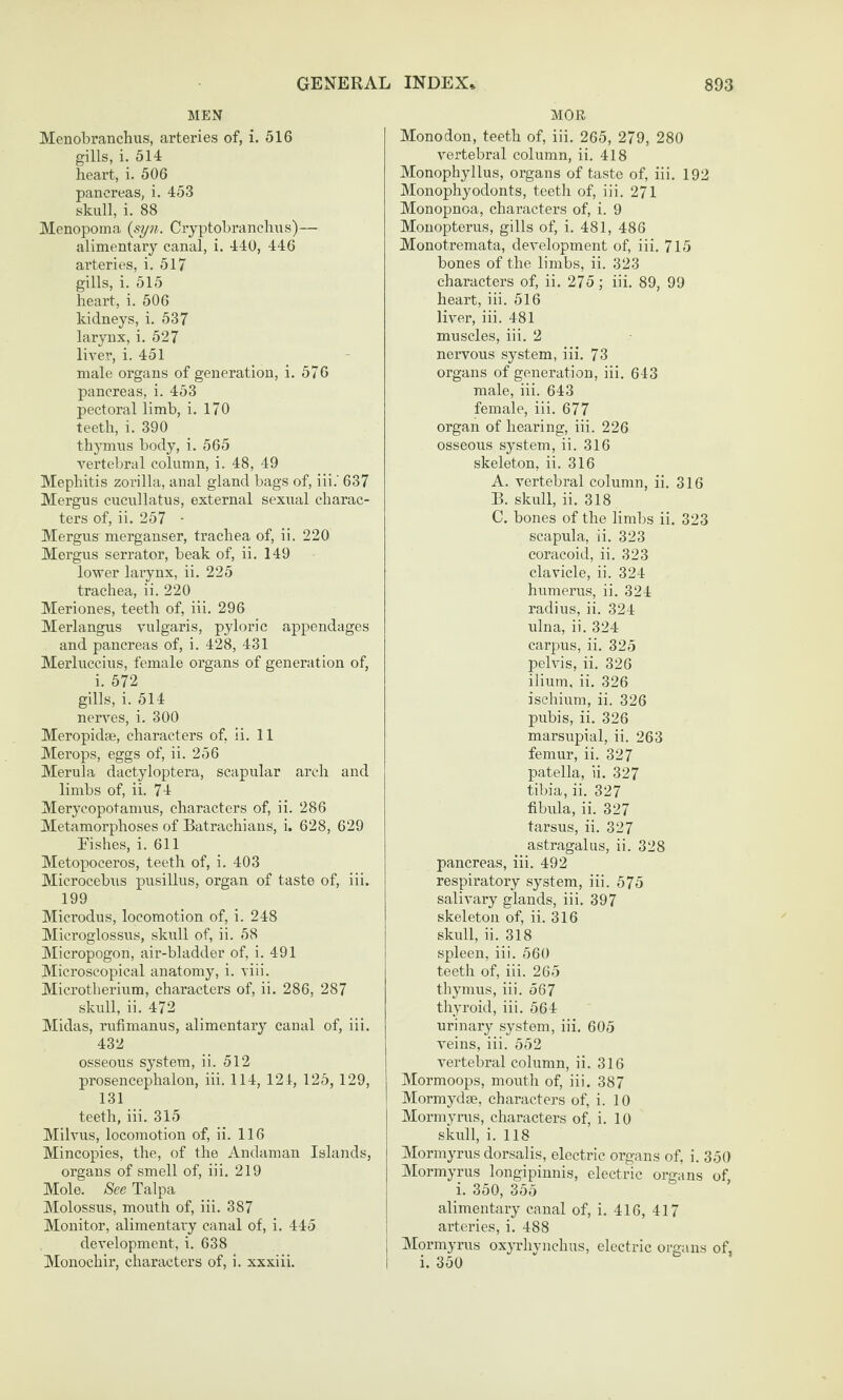 MEN Menobranchus, arteries of, i. 516 gills, i. 514 heart, i. 506 pancreas, i. 453 skull, i. 88 Menopoma {syn. Cryptobranchus)— alimentary canal, i. 440, 446 arteries, i. 517 gills, i. 515 heart, i. 506 kidneys, i. 537 larynx, i. 527 liver, i. 451 male organs of generation, i. 576 pancreas, i. 453 pectoral limb, i. 170 teeth, i. 390 thymus body, i. 565 vertebral column, i. 48, 49 Mephitis zorilla, anal gland bags of, iii.‘ 637 Mergus cucullatus, external sexual charac¬ ters of, ii. 257 - Mergus merganser, trachea of, ii. 220 Mergus serrator, beak of, ii. 149 lower larynx, ii. 225 trachea, ii. 220 Meriones, teeth of, iii. 296 Merlangus vulgaris, pyloric appendages and pancreas of, i. 428, 431 Merluccius, female organs of generation of, i. 572 gills, i. 514 nerves, i. 300 Meropidae, characters of, ii. 11 Merops, eggs of, ii. 256 Merula dactyloptera, scapular arch and limbs of, ii. 74 Merycopotamus, characters of, ii. 286 Metamorphoses of Batrachians, i. 628, 629 Fishes, i. 611 Metopoceros, teeth of, i. 403 Microcebus pusillus, organ of taste of, iii. 199 Microdus, locomotion of, i. 248 Microglossus, skull of, ii. 58 Micropogon, air-bladder of, i. 491 Microscopical anatomy, i. viii. Microtberium, characters of, ii. 286, 287 skull, ii. 472 Midas, rufimanus, alimentary canal of, iii. 432 osseous system, ii. 512 prosencephalon, iii. 114, 121, 125, 129, 131 teeth, iii. 315 Milvus, locomotion of, ii. 116 Mincopies, the, of the Andaman Islands, organs of smell of, iii. 219 Mole. See Talpa Molossus, mouth of, iii. 387 Monitor, alimentary canal of, i. 445 development, i. 638 Monochir, characters of, i. xxxiii. MOR Monodon, teeth of, iii. 265, 279, 280 vertebral column, ii. 418 Monophyllus, organs of taste of, iii. 192 Monophyodonts, teeth of, iii. 271 Monopnoa, characters of, i. 9 Monopterus, gills of, i. 481, 486 Monotremata, development of, iii. 715 bones of the limbs, ii. 323 characters of, ii. 275; iii. 89, 99 heart, iii. 516 liver, iii. 481 muscles, iii. 2 nervous system, iii. 73 organs of generation, iii. 643 male, iii. 643 female, iii. 677 organ of hearing, iii. 226 osseous system, ii. 316 skeleton, ii. 316 A. vertebral column, ii. 316 B. skull, ii. 318 C. bones of the liml)s ii. 323 scapula, ii. 323 coracoid, ii. 323 clavicle, ii. 324 humerirs, ii. 324 radius, ii. 324 ulna, ii. 324 carpus, ii. 325 pelvis, ii. 326 ilium, ii. 326 ischium, ii. 326 pubis, ii. 326 marsupial, ii. 263 femur, ii. 327 patella, li. 327 tibia, ii. 327 fibula, ii. 327 tarsus, ii. 327 astragalus, ii. 328 pancreas, iii. 492 respiratory system, iii. 575 salivary glands, iii. 397 skeleton of, ii. 316 skull, ii. 318 spleen, iii. 560 teeth of, iii. 265 thymus, iii. 567 tliyroid, iii. 564 urinary system, iii, 605 veins, iii. 552 vertebral column, ii. 316 Mormoops, mouth of, iii. 387 Mormydm, characters of, i. 10 Mormyrus, characters of, i. 10 skull, i. 118 Mormyrus dorsalis, electric organs of, i. 350 Mormyrus longipinnis, electric organs of, i. 350, 355 alimentary canal of, i. 416, 417 arteries, i. 488 Mormyrus ox^tIivucIius, electric organs of, i. 350