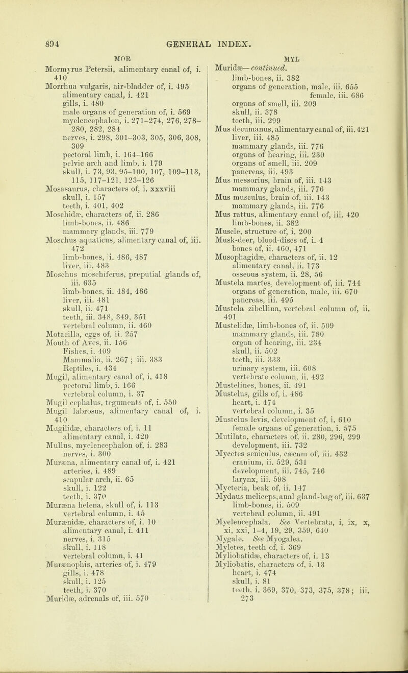 MOR Mormjrus Petersii, alimentary canal of, i. 410 Morrhua vulgaris, air-bladder of, i. 495 alimentary canal, i, 421 gills, i. 480 male organs of generation of, i. 569 myelencepLalon, i. 271-274, 276, 278- 280, 282, 284 nerves, i. 298, 301-303, 305, 306, 308, 309 pectoral limb, i. 164-166 pelvic arch and limb. i. 179 skull, i. 73, 93, 95-100, 107, 109-113, 115, 117-121, 123-126 Mosasaurus, characters of, i. xxxviii skull, i. 157 teeth, i. 401, 402 Moschidae, characters of, ii. 286 limb-bones, ii. 486 mammary glands, iii. 779 Moschus aquaticus, alimentary canal of, iii. 472 limb-bones, ii. 486, 487 liver, iii. 483 Moschus moschiferus, preputial glands of, iii. 635 limb-bones, ii. 484, 486 liver, iii. 481 skull, ii. 471 teeth, iii. 348, 349, 351 vertebral column, ii. 460 Motacilla, eggs of, ii. 257 Mouth of Aves, ii. 156 Fishes, i. 409 Mammalia, ii. 267 ; hi. 383 Reptiles, i. 434 Mugil, alimentary canal of, i. 418 pectoral limb, i. 166 vertebral column, i. 37 Mugil cephalus, teguments of, i. 550 Mugil labrosus, alimentary canal of, i. 410 Mugilidae, characters of, i. 11 alimentary canal, i. 420 Midlus, myelencephalon of, i. 283 nerves, i. 300 Mursena, alimentary canal of, i. 421 arteries, i. 489 scapular arch, ii. 65 skull, i. 122 teeth, i. 370 Mureena helena, skull of, i. 113 vertebral column, i. 45 Mursenidae, characters of, i. 10 alimentary canal, i. 411 nerves, i. 315 skull, i. 118 vertebral column, i. 41 Muraenophis, arteries of, i. 479 gills, i. 478 skull, i. 125 teeth, i. 370 Muridae, adrenals of, iii. 570 MYL Muridae— continued. limb-bones, ii. 382 organs of generation, male, iii. 655 female, iii. 686 organs of smell, iii. 209 skull, ii, 378 teeth, iii. 299 Mus decumanus, alimentary canal of, iii. 421 liver, iii. 485 mammary glands, iii. 776 organs of hearing, iii. 230 organs of smell, iii. 209 pancreas, iii, 493 Mus messorius, brain of, iii. 143 mammary glands, iii. 776 Mus musculus, brain of, iii. 143 mammary glands, iii. 776 Mus rattus, alimentary canal of, iii. 420 limb-bones, ii. 382 Muscle, structure of, i. 200 Musk-deer, blood-discs of, i. 4 bones of, ii. 460, 471 Musophagidse, characters of, ii. 12 alimentary canal, ii. 173 osseous system, ii. 28, 56 Mustela martes, development of, iii. 744 organs of generation, male, iii. 670 pancreas, iii. 495 Mustela zibellina, vertebral column of, ii. 491 Mustelidae, limb-bones of, ii. 509 mammary glands, iii. 780 organ of hearing, iii. 234 skull, ii. 502 teeth, iii. 333 urinary system, iii. 608 vertebrate column, ii. 492 Mustelines, bones, ii. 491 Mustelus, gills of, i. 486 heart, i. 474 vertebral column, i. 35 Mustelus levis, development of, i. 610 female organs of generation, i. 575 Mutilata, characters of, ii. 280, 296, 299 development, iii. 732 Mycetes seniculus, caecum of, iii. 432 cranium, ii. 529, 531 development, iii. 745, 746 larynx, iii. 598 Myeteria, beak of, ii. 147 Mydaus meliceps,anal gland-bag of, iii. 637 limb-bones, ii. 509 vertebral column, ii. 491 Myelencephala. See Vertebrata, i, ix, x, xi, xxi, 1-4, 19, 29, 359, 640 Mygale. See Myogalea. Myletes, teeth of, i. 369 Myliobatidae, characters of, i. 13 i Myliobatis, characters of, i. 13 heart, i. 474 skidl, i. 81 teeth, i. 369, 370, 373, 375, 378; iii. 273