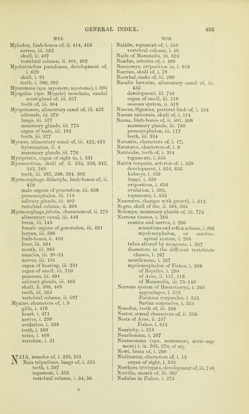 MYF/ Mylodon, limb-bones of, ii. 414, 415 nerves, iii. 162 skull, ii. 407 vertebral column, ii. 401, 402 Myobatrachus paradoxus, development of, i. 629 skidl, i. 91 teeth, i. 386, 392 Myocomma {syn. myomere, myotome), i. 203 Myogalea {syn. My gale) moschata, caudal scent-gland of, iii. 637 teeth of, iii. 304 Myopotamus, alimentary canal of, iii. 423 adrenals, iii. 570 lungs, iii. 577 mammary glands, iii. 775 organ of taste, iii. 192 teeth, iii. 377 Myoxus, alimentary canal of, iii. 422, 423 hybernation, ii. 4 mammary glands, iii. 776 Myripristis, organ of sight in, i. 331 Myrmecobius, skull of, ii. 335, 336, 342, 343, 349 teeth, iii. 287, 288, 294, 302 Myrmecophaga didactyla, limb-bones of, ii. 410 male organs of generation, iii. 658 prosencephalon, iii. 110 salivary glands, iii. 402 vertebral column, ii. 398 Myrmecophaga jubata, characters of, ii. 279 alimentary canal, iii. 448 brain, iii. 143 female organs of generation, iii. 691 larynx, iii. 586 limb-bones, ii. 410 liver, iii. 484 mouth, iii. 383 muscles, iii. 20-24 nerves, iii. 151 organ of hearing, iii. 231 organ of smell, iii. 210 pancreas, iii. 494 salivary glands, iii. 403 skull, ii. 388, 403 teeth, iii. 265 vertebral column, ii. 397 Myxine, characters of, i. 9 gills, i. 476 heart, i. 471 nerves, i. 299 ovulation, i. 598 teeth, i. 369 veins, i. 468 vertebrae, i. 31 AIA, muscles of, i. 225, 231 Naia tripudians, lungs of, i. 524 teeth, i. 397 tegument, i. 555 vertebral column, i. 54, 56 NOD Naiidse, tegument of, i. 555 vertebral column, i. 56 Nails of Mammalia, iii. 623 Nandus, arteries of, i. 489 Nannemys, oviposition in, i. 618 Narcine, skull of, i. 78 Narwhal, tusks of, iii. 280 Nasalis larvatus, alimentary canal of, iii. 433 development, iii. 746 organ of smell, iii. 216 osseous system, ii. 519 Naseus, Sigamus, pectoral limb of, i. 164 Naseus unicornis, skull of, i. 114 Nasua, limb-bones of, ii. 501, 508 mammary glands, iii. 780 prosencephalon, iii, 117 teeth, iii. 334 Natantia, characters of, i. 17. Natatores, characters of, i. 9 Natricidae, teeth of, i. 394 teguments, i. 555 Natrix torquata, arteries of, i. 520 development, i. 634, 635 kidneys, i. 539 lungs, i. 520 oviposition, i. 616 ovulation, i. 592. teguments, i. 555 Naucrates, changes with growth, i. 612 Negro, skull of the, ii. 564, 565 Nelomys, mammary glands of, iii. 775 Nervous tissues, i. 266 centres and nerves, i, 266 sensations and reflex actions, i. 266 myelencephalou, or cerebro¬ spinal system, i. 266 tubes altered by re-agents, i. 267 diameters in the diferent vertebrate classes, i. 267 neurilemma, i. 267 myelencephalou of Fishes, i. 268 of Reptiles, i. 290 of Aves, ii. 117, 118 of Mammalia, iii. 73-146 Nervous system of Hsematocrya, i. 266 appendages, i. 323 Pacinian corpuscles, i. 323 Savian corpuscles, i. 324 Nesodon, teeth of, iii. 266 Nestor, sexual characters of, ii. 258 Nests of Av'es, ii. 257 Fishes, i. 611 Neuricity, i. 318 Neurilemma, i. 267 Neurocomma {syn. neuromere, nerve-seg¬ ment) i. ix. 203, 270, et seq. Newt, brain of, i. 290 Nictitantes, characters of, i. 13 organ of sight, i. 336 Nocthora trivirgata, development of, iii. 746 Noctilio, mouth of, iii. 387 Nodulus in Fishes, i. 273