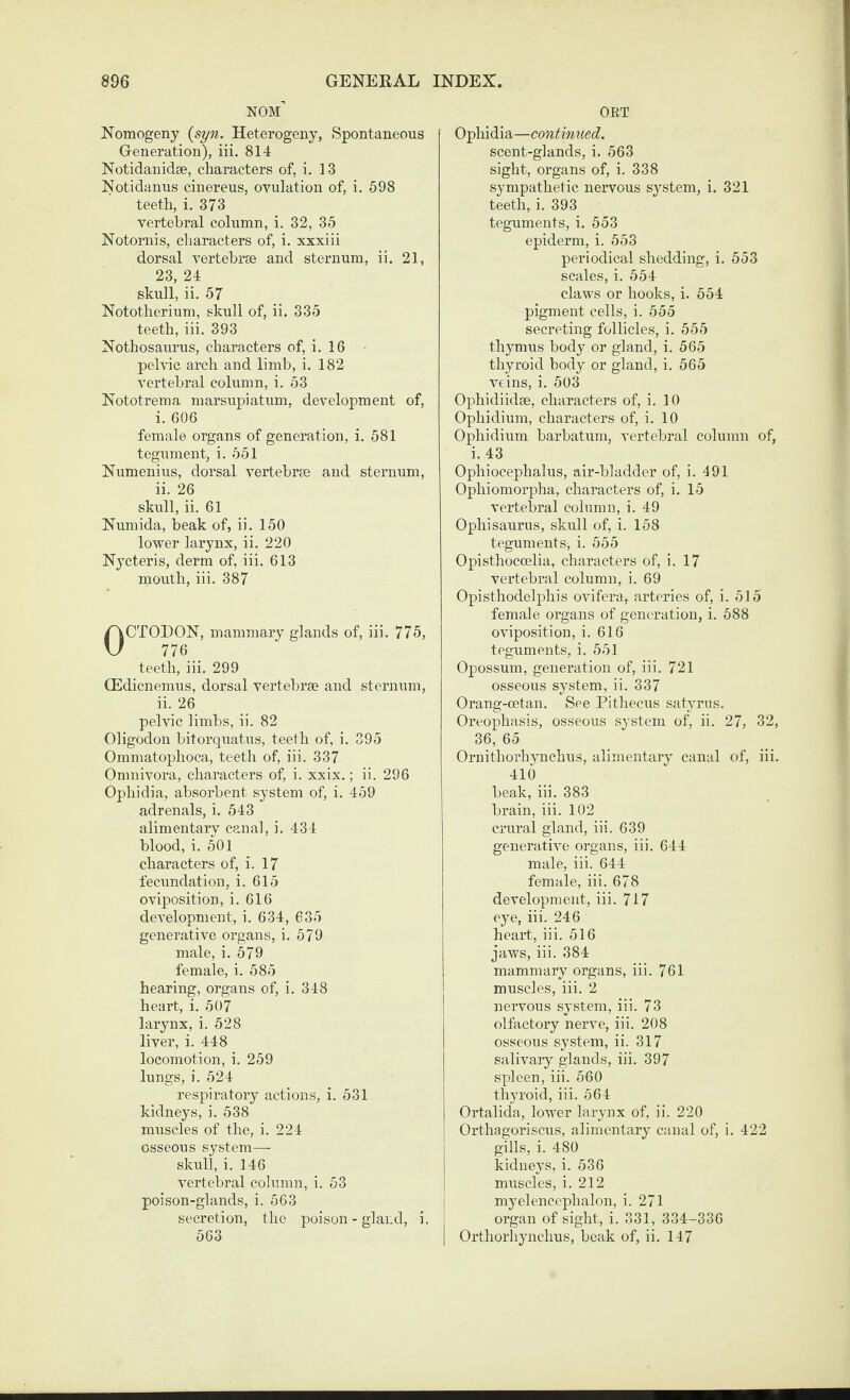 NOM Nomogeny {sy7i. Heterogeny, Spontaneous Generation), iii. 814 Notidanidse, characters of, i. 13 Notidanus cinereus, ovulation of, i, 598 teeth, i. 373 vertebral column, i. 32, 35 Notornis, characters of, i. xxxiii dorsal vertebrae and sternum, ii. 21, 23, 24 skull, ii. 57 Nototherium, skull of, ii. 335 teeth, iii. 393 Nothosaurus, characters of, i. 16 pelvic arch and limb, i. 182 vertebral column, i. 53 Nototrema marsupiatum, development of, i. 606 female organs of generation, i. 581 tegument, i. 551 Numenius, dorsal vertebrae and sternum, ii. 26 skull, ii. 61 Numida, beak of, ii. 150 lower larynx, ii. 220 Nycteris, derm of, iii. 613 mouth, iii. 387 0CTODON, mammary glands of, iii. 775, 776 teeth, iii. 299 CEdicnemus, dorsal vertebrae and sternum, ii. 26 pelvic limbs, ii. 82 Oligodon bitorquatus, teeth of, i. 395 Ommatophoca, teeth of, iii. 337 Omnivora, characters of, i. xxix.; ii. 296 Ophidia, absorbent system of, i. 459 adrenals, i. 543 alimentary canal, i. 434 blood, i. 501 characters of, i. 17 fecundation, i. 615 oviposit!on, i. 616 development, i. 634, 635 generative organs, i. 579 male, i. 579 female, i. 585 hearing, organs of, i. 348 heart, i. 507 larynx, i. 528 liver, i. 448 locomotion, i. 259 lungs, i. 524 respiratory actions, i. 531 kidneys, i. 538 muscles of the, i. 224 osseous system— skull, i. 146 vertebral column, i. 53 poison-glands, i. 563 secretion, the poison - gland, i. 563 ORT Ophidia—continued. scent-glands, i. 563 sight, organs of, i. 338 sympathetic nervous system, i. 321 teeth, i. 393 teguments, i. 553 epiderm, i. 553 periodical shedding, i. 553 scales, i. 554 claws or hooks, i. 554 pigment cells, i. 555 secreting follicles, i. 555 thymus body or gland, i. 565 thyroid body or gland, i. 565 veins, i. 503 Ophidiidse, characters of, i. 10 Ophidium, characters of, i. 10 Ophidium barbatum, vertebral column of, i. 43 Ophiocephalus, air-bladder of, i. 491 Ophiomorpha, characters of, i. 15 vertebral column, i. 49 Ophisaurus, skull of, i. 158 teguments, i. 555 Opisthoccelia, characters of, i. 17 vertebral column, i. 69 Opisthodelphis ovifera, arteries of, i. 515 female organs of generation, i. 588 oviposition, i. 616 teguments, i. 551 Opossum, generation of, iii. 721 osseous system, ii. 337 Orang-oetan. See Pithecus satyrus. Oreophasis, osseous system of, ii, 27, 32, 36, 65 Ornithorhynchus, alimentary canal of, iii. 410 beak, iii. 383 brain, iii. 102 crural gland, iii. 639 generative organs, iii. 644 male, iii. 644 female, iii. 678 development, iii. 717 eye, iii. 246 heart, iii. 516 jaws, iii. 384 mammary organs, iii. 761 muscles, iii. 2 nervous system, iii. 73 olfactory nerve, iii. 208 osseous system, ii. 317 salivary glands, iii. 397 spleen, iii. 560 thyroid, iii. 564 Ortalida, lower larynx of, ii. 220 Orthagoriscus, alimentary canal of, i. 422 gills, i. 480 kidneys, i. 536 muscles, i. 212 myelencephalon, i. 271 organ of sight, i. 331, 334-336 Orthorhynchus, beak of, ii. 147