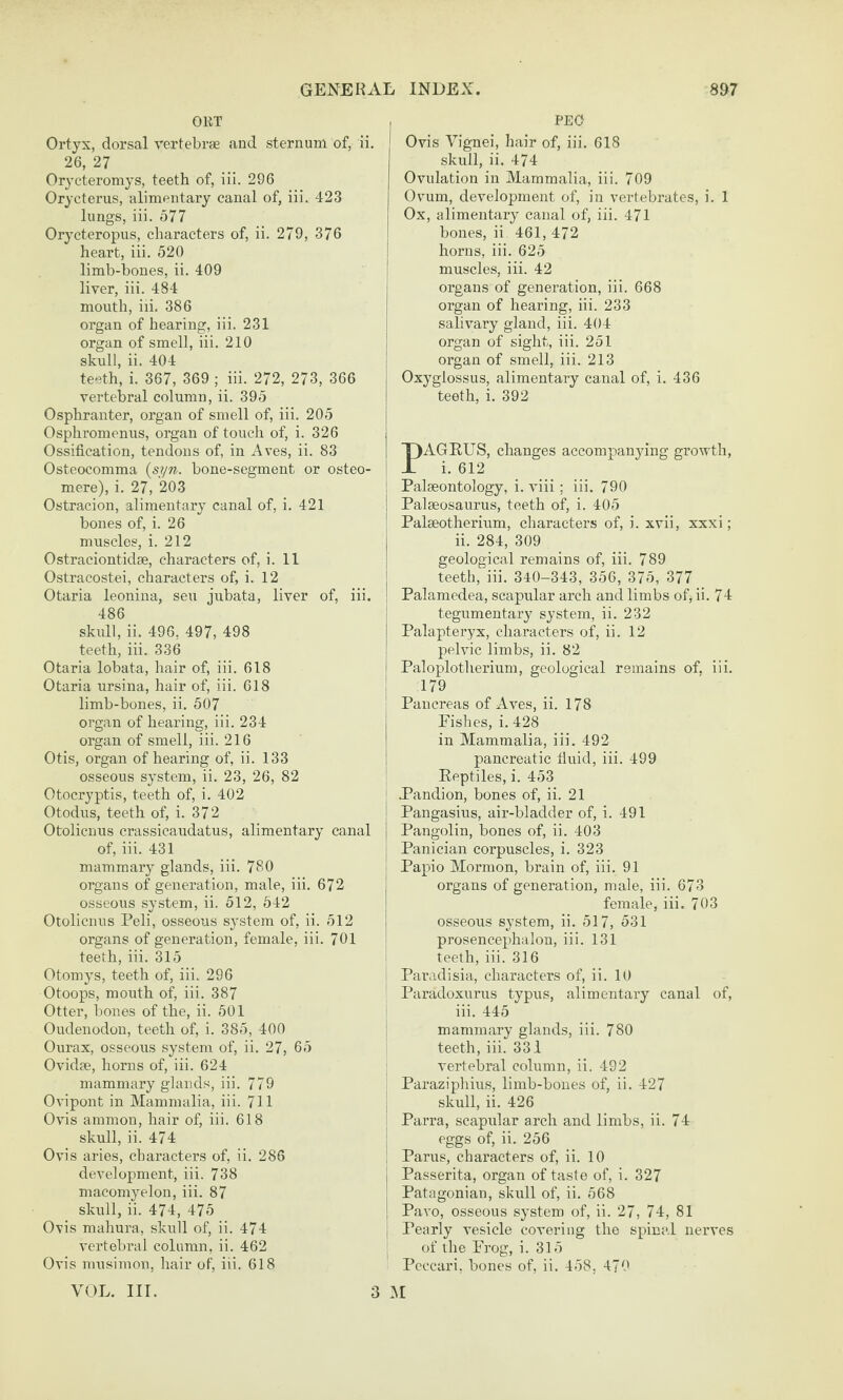 OET Ortyx, dorsal vertebrae and sternum of, ii. 26, 27 Orycteromys, teeth of, iii. 296 Orycterus, alimentary canal of, iii. 423 lungs, iii. 577 Orycteropus, characters of, ii. 279, 376 heart, iii. 520 limb-bones, ii. 409 liver, iii. 484 mouth, iii. 386 organ of hearing, iii. 231 organ of smell, iii. 210 skull, ii. 404 teeth, i. 367, 369 ; iii. 272, 273, 366 vertebral column, ii. 395 Osphranter, organ of smell of, iii. 205 Osphromenus, organ of touch of, i. 326 Ossification, tendons of, in Aves, ii. 83 Osteocomma {syn. bone-segment or osteo- mere), i. 27, 203 Ostracion, alimentary canal of, i. 421 bones of, i. 26 muscles, i. 212 Ostraciontidse, characters of, i. 11 Ostracostei, characters of, i. 12 Otaria leonina, sen jubata, liver of, iii. 486 skull, ii. 496, 497, 498 teeth, iii. 336 Otaria lobata, hair of, iii. 618 Otaria ursina, hair of, iii. 618 limb-bones, ii. 507 organ of hearing, iii. 234 organ of smell, iii. 216 Otis, organ of hearing of, ii. 133 osseous system, ii. 23, 26, 82 Otocryptis, teeth of, i. 402 Otodus, teeth of, i. 372 Otolicnus crassicaudatus, alimentary canal of, iii. 431 mammary glands, iii. 780 organs of generation, male, iii. 672 osseous sy,stem, ii. 512, 542 Otolicnus Peli, osseous system of, ii. 512 organs of generation, female, iii. 701 teeth, iii. 315 Otomys, teeth of, iii. 296 Otoops, mouth of, iii. 387 Otter, bones of the, ii. 501 Oudenodon, teeth of, i. 385, 400 Ourax, osseous system of, ii. 27, 65 Ovidee, horns of, iii. 624 mammary glands, iii. 779 Ovipont in Mammalia, iii. 711 Ovis ammon, hair of, iii. 618 skull, ii. 474 Ovis aries, characters of, ii. 286 development, iii. 738 macomyelon, iii. 87 skull, ii. 474, 475 0\is mahura, skull of, ii. 474 vertebral column, ii. 462 Ovis niusimon, hair of, iii. 618 VOL. III. , PEO j Ovis Vignei, hair of, iii. 618 skull, ii. 474 Ovulation in Mammalia, iii. 709 Ovum, development of, in vertebrates, i. 1 Ox, alimentary canal of, iii. 471 bones, ii 461, 472 I horns, iii. 625 muscles, iii. 42 j organs of generation, iii. 668 I organ of hearing, iii. 233 j salivary gland, iii. 404 I organ of sight, iii. 251 I organ of smell, iii. 213 j Oxyglossus, alimentary canal of, i. 436 I teeth, i. 392 PAGEUS, changes accompanying growth, i. 612 1 Palaeontology, i. viii : iii. 790 ! Palseosaurus, teeth of, i. 405 ' Palseotherium, characters of, i. xvii, xxxi; j ii. 284, 309 j geological remains of, iii. 789 I teeth, iii. 340-343, 356, 375, 377 ! Palamedea, scapular arch and limbs of, ii. 74 I tegumentary system, ii. 232 j Palapteryx, characters of, ii. 12 pelvic limbs, ii. 82 j Paloplotlierium, geological remains of, iii. I 179 I Pancreas of Aves, ii. 178 Fishes, i. 428 I in Mammalia, iii. 492 j pancreatic fluid, iii. 499 Eeptiles, i. 453 Pandion, bones of, ii. 21 Pangasius, air-bladder of, i. 491 I Pangolin, bones of, ii. 403 Panician corpuscles, i. 323 i Papio Mormon, brain of, iii. 91 organs of generation, male, iii. 673 female, iii. 703 osseous system, ii. 517, 531 I prosencephalon, iii. 131 i teeth, iii. 316 i Paradisia, characters of, ii. 10 Paradoxurus typris, alimentary canal of, iii. 445 mammary glands, iii. 780 teeth, iii. 331 vertebral column, ii. 492 Paraziphius, limb-bones of, ii. 427 skull, ii. 426 Parra, scapular arch and limbs, ii. 74 eggs of, ii. 256 Parus, characters of, ii. 10 Passerita, organ of taste of, i. 327 Patagonian, skull of, ii. 568 Pavo, osseous system of, ii. 27, 74, 81 Pearly vesicle covering the spinal nerves of the Frog, i. 315 Peccari, bones of, ii. 458. 470 3 M