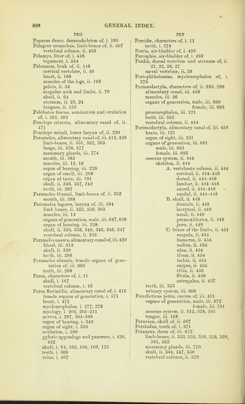 PEG Pegasus draco, dermoskeleton of, i. 195 Pelagius monachus, limb-bones of, ii. 607 vertebral column, ii. 495 Pelamys, liver of, i. 448 tegument, i. 554 Pelecanus, beak of, ii. 148 cervical vertebrae, ii. 40 heart, ii. 188 muscles of the legs, ii. 103 pelvis, ii. 34 scapular arch and limbs, ii. 70 skull, ii. 64 sternum, ii. 23, 24 tongues, ii. 153 Pelobates fuscus, semination and ovulation of, i. 691, 692 Penelope cristata, alimentary canal of, ii. 171 Penelope mirail, lower larynx of, ii. 220 Perameles, alimentary canal of, iii. 412, 420 limb-bones, ii. 351, 352, 363 lungs, iii. 576, 577 mammary glands, iii. 774 mouth, iii. 385 muscles, iii. 13, 16 organ of hearing, iii. 228 organ of smell, iii. 208 organ of taste, iii. 191 skull, ii. 336, 337, 342 teeth, iii. 287 Perameles Gunnii, limb-bones of, ii. 352 mouth, iii. 388 Perameles lagotes, larynx of, iii. 584 limb bones, ii. 352, 359, 363 muscles, iii. 14 organs of generation, male, iii. 647, 648 | organ of hearing, iii. 228 i skull, ii. 335, 338, 340, 343, 346, 347 * vertebral column, ii. 333 Perameles nasuta, alimentary canal of, iii. 420 blood, iii. 513 skull, ii. 339 teeth, iii. 288 Perameles obesula, female organs of gene¬ ration of, iii. 683 teeth, iii. 288 Perea, characters of, i. 11 skull, i. 107 vertebral column, i. 43 Perea fluviatilis, alimentary canal of, i. 416 female organs of generation, i. 571 heart, i. 472 myelencephalon, i. 277, 278 myology, i. 202, 205-211 nerves, i. 297, 304-306 organ of hearing, i. 342 organ of sight, i. 336 ovulation, i. 590 pyloric appendage and pancreas, i. 430, 432 skull, i. 94, 105, 106, 109, 125 teeth, i. 369 PET Percid®, characters of, i. 11 teeth, i. 378 Percis, air-bladder of, i. 493 Percophis, air-bladder of, i. 493 Perdix, dorsal vertebr® and sternum of, ii. 21, 22, 26, 27 sacral vertebr®, ii. 29 Periophthalamus, myelencephalon of, i. 276 Perissodactyla, characters of, ii. 283, 296 alimentary canal, iii. 458 muscles, iii. 26 organs of generation, male, iii. 660 female, iii. 693 prosencephalon, iii. 121 teeth, iii. 352 vertebral column, ii. 444 Perissodactyla, alimentary canal of, iii. 458 brain, iii. 121 organ of sight, iii. 251 organs of generation, iii. 661 male, iii. 661 female, iii. 693 osseous system, ii. 444 skeleton, ii. 444 A. vertebrate column, ii. 444 cervical, ii. 444-448 dorsal, ii. 444-448 lumbar, ii. 444-448 sacral, ii. 444-448 caudal, ii. 444-448 B. skull, ii. 448 frontals, ii. 449 lacrymal, ii. 449 nasal, ii. 449 premaxillaries, ii. 449 jaws, ii. 449 C. bones of the limbs, ii. 454 scapula, ii. 454 humerus, ii. 454 radius, ii. 464 ulna, ii. 454 ilium, ii. 454 ischia, ii. 454 carpus, ii. 455 tibia, ii. 456 fibula, ii. 456 astragalus, ii. 457 teeth, iii. 353 urinary system, iii. 606 Perodicticus potto, emeum of, iii. 431 organs of generation, male, iii. 672 female, iii. 701 osseous system, ii. 512, 628, 541 tongue, iii. 198 j Peruvian, skull of, ii. 567 Petalodus, teeth of, i. 371 Petaurus, derm of, iii. 612 limb-bones, ii. 353, 355, 356, 358, 359^ 361, 362 mammary glands, iii. 770 skull, ii. 344, 347, 350