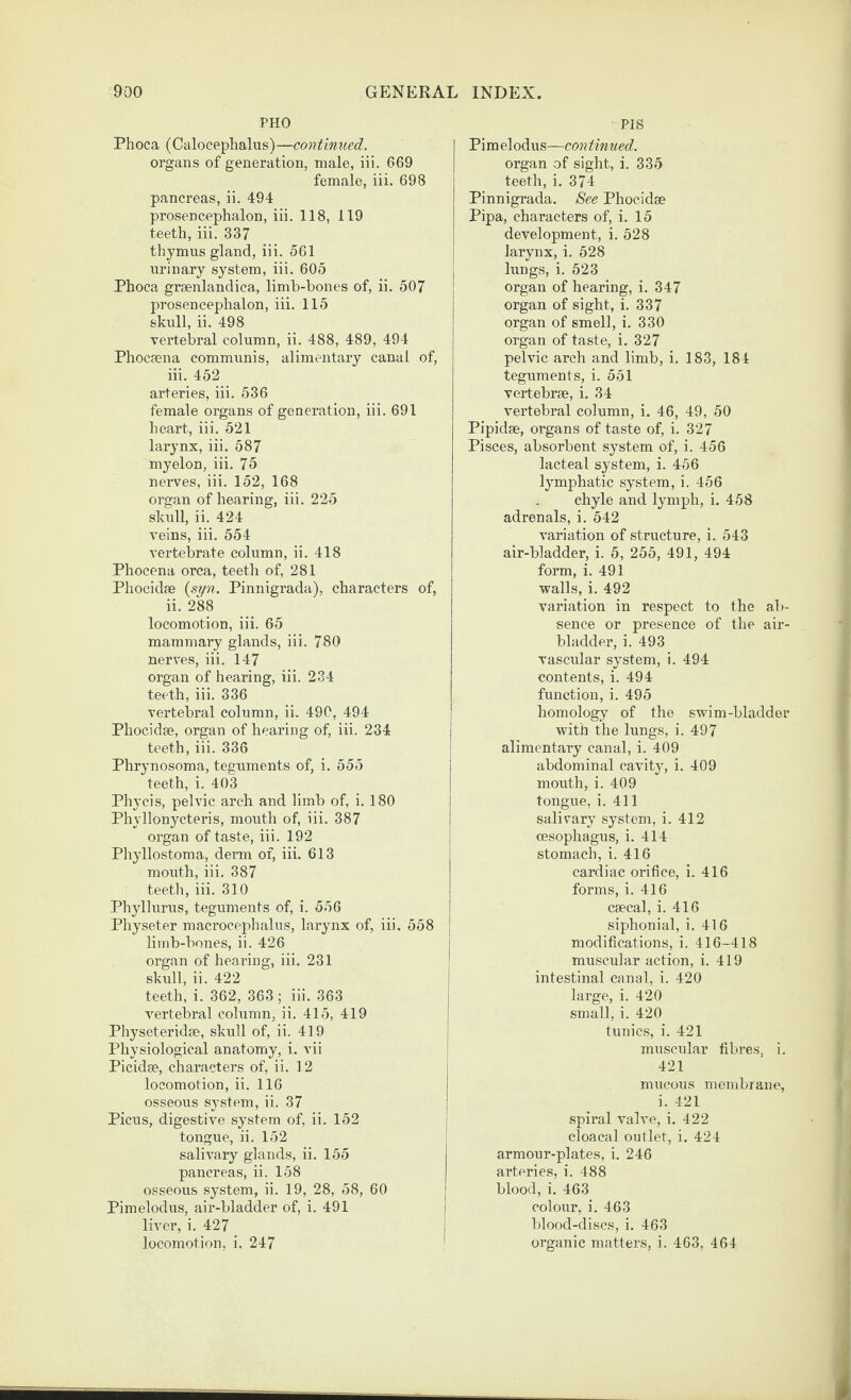 PHO Phoca (Calocephalus)—continued. organs of generation, male, iii. 669 female, iii. 698 pancreas, ii. 494 prosencephalon, iii. 118, 119 teeth, iii. 337 thymus gland, iii. 561 urinary system, iii. 605 Phoca graenlandica, limb-hones of, ii. 507 prosencephalon, iii. 115 skull, ii. 498 Tertebral column, ii. 488, 489, 494 Phocaena communis, alimentary canal of, iii. 452 arteries, iii. 536 female organs of generation, iii. 691 heart, iii. 521 larynx, iii. 587 myelon, iii. 75 nerves, iii. 152, 168 organ of hearing, iii. 225 skull, ii. 424 reins, iii. 554 vertebrate column, ii. 418 Phocena orea, teeth of, 281 Phocidse {syn. Pinnigrada), characters of, ii. 288 locomotion, iii. 65 mammary glands, iii. 780 nerves, iii. 147 organ of hearing, iii. 234 teeth, iii. 336 vertebral column, ii. 490, 494 Phocidse, organ of hearing of, iii. 234 j teeth, iii. 336 | Phrynosoma, teguments of, i. 555 | teeth, i. 403 | Phycis, pelvic arch and limb of, i. 180 Phyllonycteris, mouth of, iii. 387 j organ of taste, iii. 192 ; Phyllostoma, derm of, iii. 613 mouth, iii. 387 teeth, iii. 310 Phyllurus, teguments of, i. 556 Physeter macrocephalus, larynx of, iii. 558 limb-bones, ii. 426 j organ of hearing, iii. 231 ' skull, ii. 422 ! teeth, i. 362, 363 ; iii. 363 | vertebral column, ii. 415, 419 | Physeteridse, skull of, ii. 419 j Physiological anatomy, i. vii ' Picidse, characters of, ii. 12 i locomotion, ii. 116 osseous system, ii. 37 j Picus, digestive system of, ii. 152 j tongue, ii. 152 salivary glands, ii. 155 pancreas, ii. 158 osseous system, ii. 19, 28, 58, 60 Pimelodus, air-bladder of, i. 491 i liver, i. 427 j locomotion, i. 247 PIS Pi m elodus—con tinned. organ of sight, i. 335 teeth, i. 374 Pinnigrada. See Phocidae Pipa, characters of, i. 15 development, i. 528 larynx, i. 528 lungs, i. 523 organ of hearing, i. 347 organ of sight, i. 337 organ of smell, i. 330 organ of taste, i. 327 pelvic arch and limb, i. 183, 184 teguments, i. 551 vertebrse, i. 34 vertebral column, i. 46, 49, 50 Pipidse, organs of taste of, i. 327 Pisces, absorbent system of, i. 456 lacteal system, i. 456 lymphatic system, i. 456 chyle and lymph, i. 458 adrenals, i. 542 variation of structure, i. 543 air-bladder, i. 5, 255, 491, 494 form, i. 491 walls, i. 492 variation in respect to the ab¬ sence or presence of the air- bladder, i. 493 vasciilar system, i. 494 contents, i. 494 function, i. 495 homology of the swim-bladder with the lungs, i. 497 alimentary canal, i. 409 abdominal cavity, i. 409 mouth, i. 409 tongue, i. 411 salivary system, i. 412 (Esophagus, i. 414 stomach, i. 416 cardiac orifice, i. 416 forms, i. 416 csecal, i. 416 siphonial, i. 416 modifications, i. 416-418 muscular action, i. 419 intestinal canal, i. 420 large, i. 420 small, i. 420 tunics, i. 421 muscular fibre.s, i. 421 mucous membrane, i. 421 spiral valve, i. 422 cloacal outlet, i. 424 armour-plates, i. 246 arteries, i. 488 blood, i. 463 colour, i. 463 blood-discs, i. 463 organic matters, i. 463, 464