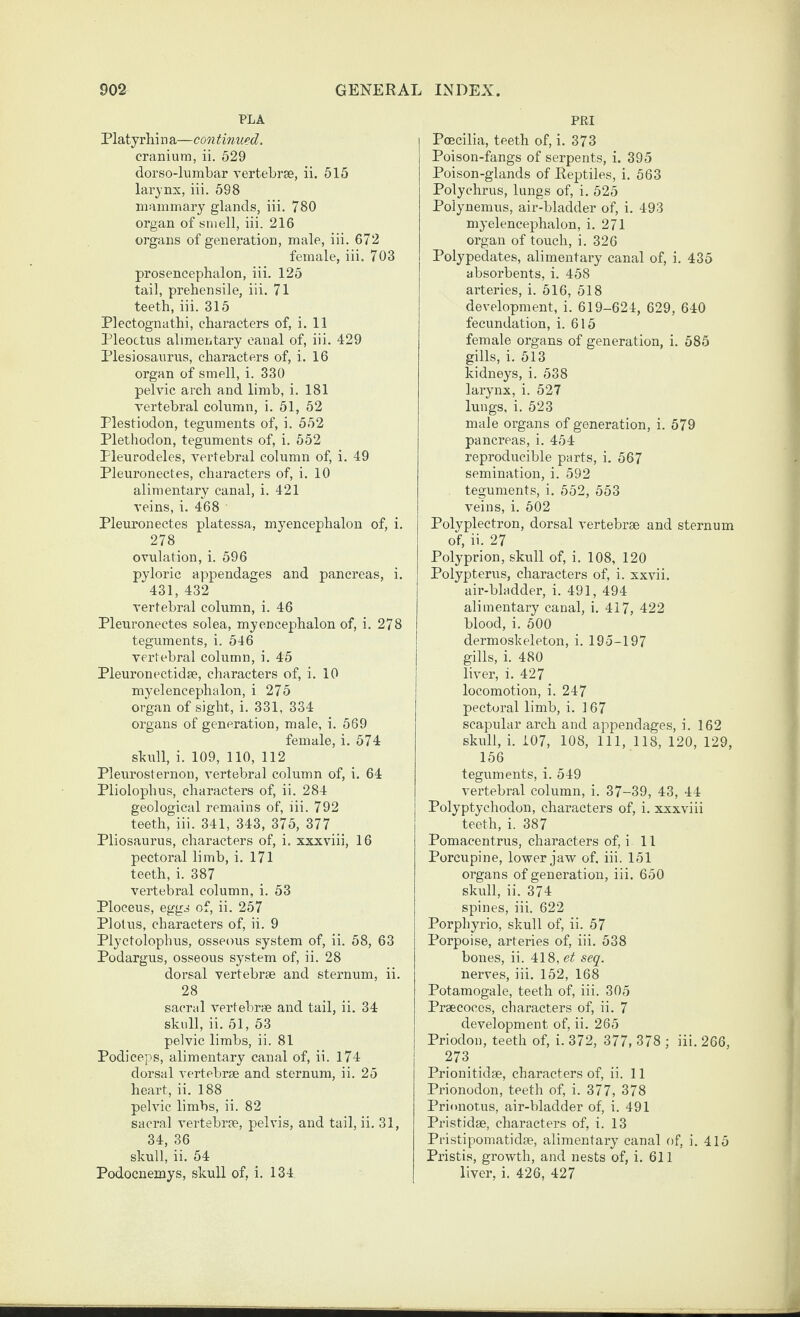 PLA Platyrhi n a—con tinned. cranium, ii. 529 dorso-lumbar vertebrse, ii. 515 larynx, iii. 598 mammary glands, iii. 780 organ of smell, iii. 216 organs of generation, male, iii. 672 female, iii. 703 prosencephalon, iii. 125 tail, prehensile, iii. 71 teeth, iii. 315 Plectognathi, characters of, i. 11 Pleoctus alimentary canal of, iii. 429 Plesiosaurus, characters of, i. 16 organ of smell, i. 330 pelvic arch and limb, i. 181 vertebral column, i. 51, 52 Plestiodon, teguments of, i. 552 Plethodon, teguments of, i. 552 Pleurodeles, vertebral column of, i. 49 Pleuronectes, characters of, i. 10 alimentary canal, i. 421 veins, i. 468 Pleuronectes platessa, myencephalon of, i. 278 ovulation, i. 596 pyloric appendages and pancreas, i. 431, 432 vertebral column, i. 46 Pleuronectes solea, myencephalon of, i. 278 teguments, i. 546 vertebral column, i. 45 Pleuronectidse, characters of, i. 10 myelencephalon, i 275 organ of sight, i. 331, 334 organs of generation, male, i. 569 female, i, 574 shull, i. 109, 110, 112 Pleui’esternon, vertebral column of, i. 64 Pliolophus, characters of, ii. 284 geological remains of, iii. 792 teeth, iii. 341, 343, 375, 377 Pliosaurus, characters of, i. xxxviii, 16 pectoral limb, i. 171 teeth, i. 387 vertebral column, i. 53 Ploceus, eggs of, ii. 257 Plotus, characters of, ii. 9 Plyctolophus, osseous system of, ii. 58, 63 Podargus, osseous system of, ii. 28 dorsal vertebrae and sternum, ii. 28 sacrel vertebrae and tail, ii, 34 skull, ii. 51, 53 pelvic limbs, ii. 81 Podiceps, alimentary canal of, ii. 174 dorsal vertebrae and sternum, ii. 25 heart, ii. 188 pelvic limbs, ii. 82 sacral vertebrae, pelvis, and tail, ii. 31, 34, 36 skull, ii. 54 Podocnemys, skull of, i. 134 PRI Pcecilia, teeth of, i. 373 Poison-fangs of serpents, i. 395 Poison-glands of Reptiles, i, 563 Polyehrus, lungs of, i. 525 Polynemus, air-bladder of, i. 493 myelencephalon, i. 271 organ of touch, i. 326 Polypedates, alimentary canal of, i. 435 absorbents, i. 458 arteries, i. 516, 518 development, i. 619-624, 629, 640 fecundation, i. 615 female organs of generation, i. 585 gills, i. 513 kidneys, i. 538 larynx, i. 527 lungs, i. 523 male organs of generation, i. 579 pancreas, i. 454 reproducible parts, i. 567 semination, i. 592 teguments, i. 552, 553 veins, i. 502 Polyplectron, dorsal vertebrae and sternum of, ii. 27 Polyprion, skull of, i. 108, 120 Polypterus, characters of, i. xxvii. air-bladder, i. 491, 494 alimentary canal, i. 417, 422 blood, i. 500 dermoskeleton, i. 195-197 gills, i. 480 liver, i. 427 locomotion, i. 247 pectoral limb, i. 167 scapular arch and appendages, i. 162 skull, i. 107, 108, 111, 118, 120, 129, 156 teguments, i. 549 vertebral column, i. 37-39, 43, 44 Polyptychodon, characters of, i. xxxviii teeth, i. 387 Pomacentrus, characters of, i 11 Porcupine, lower jaw of. iii. 151 organs of generation, iii. 650 skull, ii. 374 spines, iii. 622 Porphyrio, skull of, ii. 57 Porpoise, arteries of, iii. 538 bones, ii. 418, et seq. nerves, iii. 152, 168 Potamogale, teeth of, iii. 305 Praecoces, characters of, ii. 7 development of, ii. 265 Priodon, teeth of, i. 372, 377, 378 ; iii. 266, 273 Prionitidae, characters of, ii. 11 Prionodon, teeth of, i. 377, 378 Prionotus, air-bladder of, i. 491 Pristidse, characters of, i. 13 Pi’istipomatidae, alimentary canal of, i. 415 Pristis, growth, and nests of, i. 611 liver, i. 426, 427