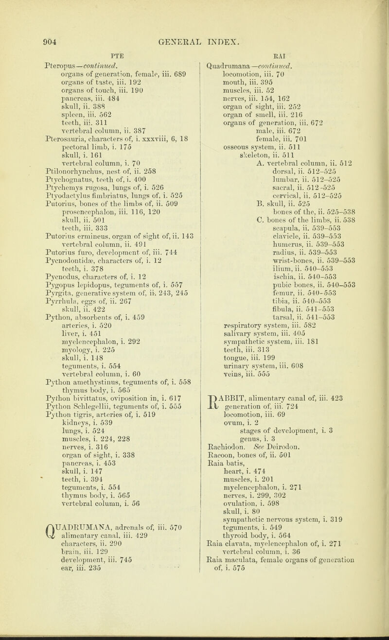 PTE Pteropiis—continued. organs of generation, female, iii. 689 organs of taste, iii. 192 organs of touch, iii. 190 pancreas, iii. 484 skull, ii. 388 spleen, iii. 562 teeth, iii. 311 vertebral column, ii. 387 Pterosauria, characters of, i. xxxviii, 6, 18 pectoral limb, i. 175 skull, i. 161 vertebral column, i. 70 Ptilonorhynchus, nest of, ii. 258 Ptychognatus, teeth of, i. 400 Ptychemys rugosa, lungs of, i. 526 Ptyodactylus fimbriatus, lungs of, i. 525 Putorius, bones of the limbs of, ii. 509 prosencephalon, iii. 116, 120 skull, ii. 501 teeth, iii. 333 Putorius ermineus, organ of sight of, ii. 143 vertebral column, ii. 491 Putorius furo, development of, iii. 744 Pycnodontidse, characters of, i. 12 teeth, i. 378 Pycnodus, characters of, i. 12 Pygopus lepidopus, teguments of, i. 557 Pyrgita, generative system of, ii. 243, 245 Pyrrhula, eggs of, ii. 267 skull, ii. 422 Python, absorbents of, i. 459 arteries, i. 520 liver, i. 451 myelencephalon, i. 292 myology, i. 225 skull, i. 148 teguments, i. 554 vertebral column, i. 60 Python amethystinus, teguments of, i. 558 thymus body, i. 565 Python bivittatus, oviposition in, i. 617 Python Schlegellii, teguments of, i. 555 Python tigris, arteries of, i. 519 kidneys, i. 539 lungs, i. 524 muscles, i. 224, 228 nerves, i. 316 organ of sight, i. 338 pancreas, i. 453 skull, i. 147 teeth, i. 394 teguments, i. 554 thymus body, i. 565 vertebral column, i. 56 QUADRUMA.NA, adrenals of, iii. 570 alimentary canal, iii. 429 characters, ii. 290 brain, iii. 129 development, iii. 745 ear, iii. 235 ■ • EAI Quadrumana—con timied. locomotion, iii. 70 mouth, iii. 395 muscles, iii. 52 nerves, iii. 154, 162 organ of sight, iii. 252 organ of smell, iii. 216 organs of generation, iii. 672 male, iii. 672 female, iii. 701 osseous system, ii. 511 skeleton, ii. 511 A. vertebral column, ii. 512 dorsal, ii. 512-525 lumbar, ii. 512-525 sacral, ii. 512-525 cervical, ii. 512-525 B. skull, ii. 525 bones of the, ii. 525-538 C. bones of the limbs, ii. 538 scapula, ii. 539-553 clavicle, ii. 539-553 humerus, ii. 539-553 radius, ii. 539-553 wrist-bones, ii. 539-553 ilium, ii. 540-553 ischia, ii. 640-553 pubic bones, ii. 540-553 femur, ii. 540-553 tibia, ii. 640-553 fibula, ii. 541-553 tarsal, ii. 541-553 respiratory system, iii. 582 salivary system, iii. 405 sympathetic system, iii. 181 teeth, iii. 313 tongue, iii. 199 urinary system, iii. 608 veins, iii. 555 ABBIT, alimentary canal of, iii. 423 generation of, iii. 724 locomotion, iii. 69 ovum, i. 2 stages of development, i. 3 genus, i. 3 Eachiodon. See Deirodon. Racoon, bones of, ii. 501 Raia batis, heart, i. 474 muscles, i. 201 myelencephalon, i. 271 nerves, i. 299, 302 ovulation, i. 598 skull, i. 80 sympathetic nervous system, i. 319 teguments, i. 549 thyroid body, i. 564 Raia clavata, myelencephalon of, i. 271 vertebral column, i. 36 Raia maculata, female organs of generation of, i. 575