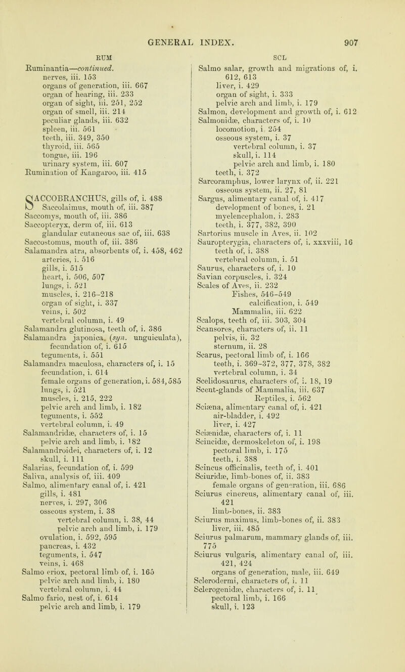 EUM Euminantia—continued. nerves, iii. 153 organs of generation, iii. 667 organ of hearing, iii. 233 organ of sight, iii. 251, 252 organ of smell, iii. 214 peculiar glands, iii. 632 spleen, iii. 561 teeth, iii. 349, 350 thyroid, iii. 565 tongue, iii. 196 urinary system, iii. 607 Rumination of Kangaroo, iii. 415 ACCOBRANCHUS, gills of, i. 488 Saccolaimus, mouth of, iii. 387 Saccomys, mouth of, iii. 386 Saccopteryx, derm of, iii. 613 glandular cutaneous sac of, iii. 638 Saccostomus, mouth of, iii. 386 Salaraandra atra, absorbents of, i. 458, 462 arteries, i. 516 gills, i. 515 heart, i. 506, 507 lungs, i. 521 muscles, i. 216-218 organ of sight, i. 337 veins, i. 502 vertebral column, i. 49 Salamandra glutinosa, teeth of, i. 386 Salamandra japonica, {syn. unguieulata), fecundation of, i. 615 teguments, i. 551 Salamandra maculosa, characters of, i. 15 fecundation, i. 614 female organs of generation, i. 584,585 lungs, i. 521 muscles, i. 215, 222 pelvic arch and limb, i. 182 teguments, i. 552 vertebral column, i. 49 Salamandridse, characters of, i. 15 pelvic arch and limb, i. 182 Salamandroidei, characters of, i. 12 skull, i. Ill Salarias, fecundation of, i. 599 Saliva, analysis of, iii. 409 Salmo, alimentary canal of, i. 421 gills, i. 481 nerves, i. 297, 306 osseous system, i. 38 vertebral column, i. 38, 44 pelvic arch and limb, i. 179 ovulation, i. 592, 595 pancreas, i. 432 teguments, i. 547 veins, i. 468 Salmo eriox, pectoral limb of, i. 165 pelvic arch and limb, i. 180 vertebral column, i. 44 Salmo fario, nest of, i. 614 pelvic arch and limb, i. 179 SCL Salmo salar, growth and migrations of, i. 612, 613 liver, i. 429 organ of sight, i. 333 pelvic arch and limb, i. 179 Salmon, development and growth of, i. 612 Salmonidse, characters of, i. 10 locomotion, i 254 osseous system, i. 37 vertebral column, i. 37 skull, i. 114 pelvic arch and limb, i. 180 teeth, i. 372 Sarcoramphus, lower lar^mx of, ii. 221 osseous system, ii. 27, 81 Sargus, alimentary canal of, i. 417 development of bones, i. 21 myelencephalon, i. 283 teeth, i. 377, 382, 390 Sartorius muscle in Aves, ii. 102 Sauropterygia, characters of, i. xxxviii, 16 teeth of, i. 388 vertebral column, i. 51 Saurus, characters of, i. 10 Savian corpuscles, i. 324 Scales of Aves, ii. 232 Fishes, 546-549 calcification, i. 549 Mammalia, iii. 622 Scalops, teeth of, iii. 303, 304 Scansores, characters of, ii. 11 pelvis, ii. 32 sternum, ii. 28 Scarus, pectoral limb of, i. 166 teeth, i. 369-372, 377, 378, 382 vertebral column, i. 34 Scelidosaurus, characters of, i. 18, 19 Scent-glands of Mammalia, iii. 637 Reptiles, i. 562 Scisena, alimentary canal of, i. 421 air-bladder, i. 492 liver, i. 427 Seisenidse, characters of, i. 11 Scincidae, dermoskeleton of, i. 198 pectoral limb, i. 175 teeth, i. 388 Scincus officinalis, teeth of, i. 401 Sciuridse, limb-bones of, ii. 383 female organs of generation, iii. 686 Sciurus cinereus, alimentary canal of, iii. 421 limb-bones, ii. 383 Sciurus maximus, limb-bones of, ii. 383 liver, iii. 485 Sciurus palmarum, mammary glands of, iii. 775 Sciurus vulgaris, alimentary canal of, iii. 421, 424 organs of generation, male, iii. 649 Sclerodermi, characters of, i. 11 Sclerogenidse, characters of, i. 11_ pectoral limb, i. 166 skull, i. 123