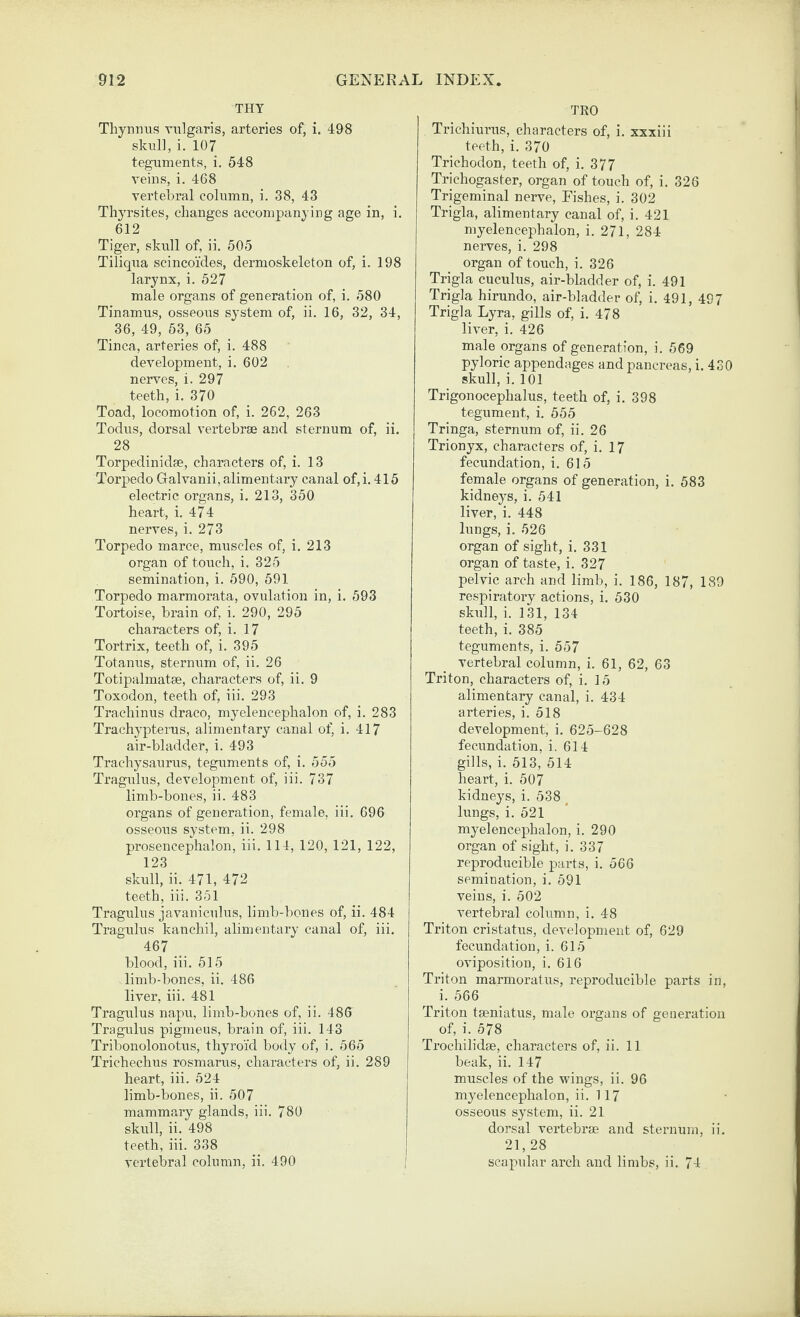 THY Thynims vulgaris, arteries of, i. 498 skull, i. 107 teguments, i. 548 veins, i. 468 vertebral column, i. 38, 43 Thyrsites, changes accompanying age in, i. 612 Tiger, skull of, ii. 505 Tiliqua scincoi'cles, dermoskeleton of, i. 198 larynx, i. 527 male organs of generation of, i. 580 Tinamus, osseous system of, ii. 16, 32, 34, 36, 49, 53, 65 Tinea, arteries of, i. 488 development, i. 602 nerves, i. 297 teeth, i. 370 Toad, locomotion of, i. 262, 263 Todus, dorsal vertebrae and sternum of, ii. 28 Torpedinidae, characters of, i. 13 Torpedo Galvanii, alimentary canal of,i. 415 electric organs, i. 213, 350 heart, i. 474 nerves, i. 273 Torpedo marce, muscles of, i. 213 organ of touch, i. 325 semination, i. 590, 591 Torpedo marmorata, ovulation in, i. 593 Tortoise, brain of, i. 290, 295 characters of, i. 17 Tortrix, teeth of, i. 395 Totanus, sternum of, ii. 26 Totipalmatae, characters of, ii. 9 Toxodon, teeth of, iii. 293 Trachinus draco, myelencephalon of, i. 283 Trachypterus, alimentary canal of, i. 417 air-bladder, i. 493 Trachysaurus, teguments of, i. 555 Tragulus, development of, iii. 737 limb-bones, ii. 483 organs of generation, female, iii. 696 osseous system, ii. 298 prosencephalon, iii. 114, 120, 121, 122, 123 skull, ii. 471, 472 teeth, iii. 351 Tragulus javaniculus, limb-bones of, ii. 484 Tragulus kanchil, alimentary canal of, iii. 467 blood, iii. 515 limb-l)ones, ii. 486 liver, iii. 481 Tragulus napu, limb-bones of, ii. 486 Tragulus pigmeus, brain of, iii. 143 Tribonolonotus, thyroid body of, i. 565 Trichechus rosmarus, characters of, ii. 289 heart, iii. 524 limb-bones, ii. 507 mammary glands, iii. 780 skull, ii. 498 teeth, iii. 338 vertebral column, ii. 490 TKO Trichiurus, characters of, i. xxxiii teeth, i. 370 Trichodon, teeth of, i. 377 Trichogaster, organ of touch of, i. 328 Trigeminal nerve, Eishes, i. 302 Trigla, alimentary canal of, i. 421 myelencephalon, i. 271, 284 nerves, i. 298 organ of touch, i. 326 Trigla cuculus, air-bladder of, i. 491 Trigla hirundo, air-bladder of, i. 491, 40 7 Trigla Lyra, gills of, i. 478 liver, i. 426 male organs of generation, i. 569 pyloric appendages and pancreas, i. 430 skull, i. 101 Trigonocephalus, teeth of, i. 398 tegument, i. 555 Tringa, sternum of, ii. 26 Trionyx, characters of, i. 17 fecundation, i. 615 female organs of generation, i. 583 kidneys, i. 541 liver, i. 448 lungs, i. 526 organ of sight, i. 331 organ of taste, i. 327 pelvic arch and limb, i. 186, 187, 189 respiratory actions, i, 530 skull, i. 131, 134 teeth, i. 385 teguments, i. 557 vertebral column, i. 61, 62, 63 Triton, characters of, i. 15 alimentary canal, i. 434 arteries, i. 518 development, i. 625-628 fecundation, i. 614 gills, i. 513, 514 heart, i. 507 kidneys, i. 538 , lungs, i. 521 myelencephalon, i. 290 organ of sight, i. 337 reproducible parts, i. 566 semination, i. 591 veins, i. 502 vertebral column, i. 48 Triton cristatus, development of, 629 fecundation, i. 615 oviposition, i. 616 Triton marmoratus, reproducible parts in, i. 566 Triton tseniatus, male organs of generation of, i. 578 Trochilidge, characters of, ii. 11 beak, ii. 147 muscles of the wings, ii. 96 myelencephalon, ii. 117 osseous system, ii. 21 dorsal vertebrae and sternum, ii. 21, 28 scapular arch and limbs, ii. 74