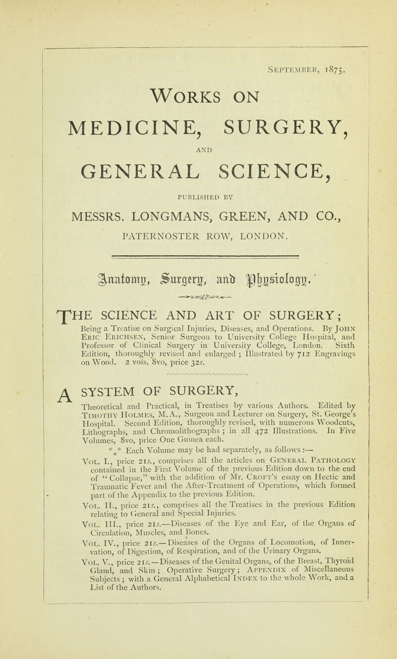 Works on SEP'J’KMI’.KR, 1875. MEDICINE, SURGERY, AND GENERAL SCIENCE, PUBLISHED BY MESSRS. LONGMANS, GREEN, AND CO., PATERNOSTER ROW, LONDON. Surgsrir, anxj ^Ijjjsiologir.' ^HE SCIENCE AND ART OF SURGERY; Being a Treatise on Surgical Injuries, Diseases, and Operations. By John Eric Erichsen, Senior Surgeon to University College Hospital, and Professor of Clinical Surgery in University College, London. Sixth Edition, thoroughly revised and enlarged j Illustrated by 712 Engravings on Wood. 2 vols. 8vo, price 32J. SYSTEM OF SURGERY, Theoretical and Practical, in Treatises by various Authors. Edited by Timothy Holmes, M.A., Surgeon and Lecturer on Surgery, St. George’s Hospital. Second Edition, thoroughly revised, with numerous Woodcuts, Lithographs, and Chromolithographs ; in all 472 Illustrations. In Five Volumes, 8vo, price One Guinea each. Each Volume may be had separately, as follows :— VoL. I., price 2IJ-., comprises all the articles on General Pathology contained in the First Volume of the previous Edition down to the end of “ Collapse,” with the addition of Mr. Croft’s essay on Hectic and Traumatic Fever and the After-Treatment of Operations, which formed part of the Appendix to the previous Edition. VoL. H., price 21s., comprises all the Treatises in the previous Edition relating to General and Special Injuries. VoL. HI., price 21s.—Diseases of the Eye and Ear, of the Organs of Circulation, Muscles, and Bones. VoL. IV., price 2is.—Diseases of the Organs of Locomotion, of Inner¬ vation, of Digestion, of Respiration, and of the Urinary Organs. VoL. V., price 2 Lr.—Diseases of the Genital Organs, of the Breast, Thyroid Gland, and Skin; Operative Surgery; Appendix of Miscellaneous Subjects ; with a General Alphabetical Index to the whole Work, and a List of the Authors.