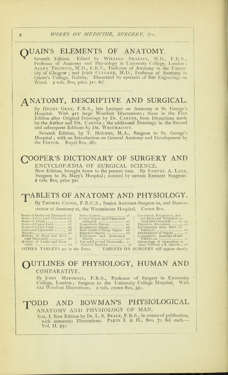 Q UAIN’S ELEMENTS OF ANATOMY. Seventh Edition. Edited l^y William Siiarlea', M.D., F.R.S., Professor of Anatomy and Physiology in LIniversity College, I.ondon ; Ali.en Thomson, ]\T.D., E. R.S., Professor of Anatomy in the Univer¬ sity of Glasgow; and John Ci,r.LAND, ]\f.I)., Professor of Anatomy in Queen’s College, Galway. Illustrated by upwards of 8oo Ifngravings on Wood. 2 vols. 8vo, price 31^'. 61. ^NATOMY, DESCRIPTIVE AND SURGICAL. By Henry Gray, F.R. S., late Lecturer on Anatomy at St. George’s Hospital. With 411 large Woodcut Illustrations; those in the First Edition after Original Drawings by Dr. Carter, from Dissections made by the Author and Dr. Carter ; the additional Drawings in the Second and subsequent Editions by Dr. Westmacott. Seventh Edition, by T. Holmes, M.A., Surgeon to St. George’s Hospital; with an Introduction on General Anatomy and Development by the Edelor. Royal 8vo, 28m (ROOFER’S DICTIONARY OF SURGERY AND ENCYCLOPEDIA OF SURGICAL SCIENCE. New Edition, brought down to the present time. By Samuel A. Lane, vSurgeon to St. Mary’s Hospital; assisted by various Eminent Surgeons, 2 vols. 8vo, price 50M '^ABLETS OF ANATOMY AND PHYSIOLOGY. By Thomas Cooke, F.R.C.S., Senior Assistant-Surgeon to, and Demon¬ strator of Anatomy at, the Westminster Hospital. Crown 8vo. Bones of Skull (2nd Thousand) 6d. Bones of Face (2nd Thousand) 6d. Bones of Trunk. 6d. Bones of Upper Limb. 6d. Bones of Lower Limb.6d. .1 oints and Ligaments . 90?. Muscles. gd. Arteries of Head and Neck (2nd Thousand) . 6d. Arteries of Limbs (3rd Thoa- -sand) . ()d. OTHER TABLETS are ia Nerve Centres.gd. Cranial Nerves (2nd Thousand) enlarged) . gd. Sympathetic Nerves. 6d. Respiratory Organs . M. Male Genito-Urinary Organs 6d. Digestive Organs . (id. Peritoneum and Abdominal Glands .6d. Ear and Eye (3rd Thousand)., u. Surgical Anatomy.gd. die Press. TABLETS ON Circulation, Respiration, Ani¬ mal Heat (3rd Thousand, re¬ vised and corrected) .... ij. 6d Digestion. Absorption.gd Development (Gen. Devt. of Embryo). Development of Organs . ir Comparative Anatomy (Eight Tablets on) . Chronology of Generation (a large Tableau 3 ft. square) .. 6d SURGERY will appear shortly QUTLINES OF PHYSIOLOGY, HUMAN AND COMPARATIVE. By John Mae shall, F. R.S., Professor of Surgery in University College, London; Surgeon to the University College Hospital. With 122 Woodcut Illustrations. 2 vols. crown 8vo, 32^-. qpODD and BOWMAN’S PHYSIOLOGICAL ANATOMY AND PHYSIOLOGY OF MAN. VoL. I. New Edition by Dr. L. S. Beale, F.R.S., in course of publication, with numerous Illustrations. Parts I. & IL, 8vo, 7m 6d. each.— Vol. H. 25M