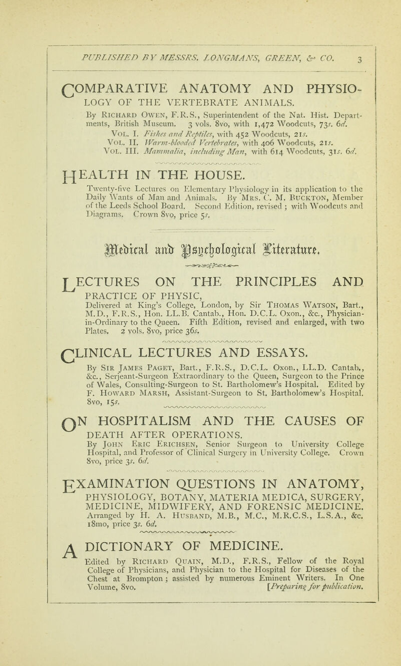 (COMPARATIVE ANATOMY AND PHYSIO¬ LOGY OF THE VERTEBRATE ANIMALS. By Richard Owen, F. R.S., wSuperintenclent of the Nat. Hist. Depart¬ ments, British Museum. 3 vols. 8vo, with 1,472 Woodcuts, 73^. ^d. VoL. I. Eishes and Reptiles, with 452 Woodcuts, 2IJ-. VoL. II. JVarm-blooded Vertebrates, with 406 Woodcuts, 21s. VoL, HI. Mammalia, including Man, with 614 Woodcuts, 3IJ’. (id. PJEALTH IN THE HOUSE. | Twenty-five Lectures on Elementary Bliysiology in its application to the ! Daily Wants of Man and Animals. By Mrs. C. M. Buckton, Member j of the Leeds School Board, Second Edition, revised j with Woodcuts and j Diagrams. Crown 8vo, price ^s. j ^e^ri:cal mib 1|sBrIj0l0gkaI LECTURES ON THE PRINCIPLES AND PRACTICE OF PHYSIC, Delivered at King’s College, London, by Sir Thomas Watson, Bart., M.D,, F.R.S., Hon. LL.B. Cantab., Hon. D.C.L. Oxon., &c., Phpician- in-Ordinary to the Queen. Fifth Edition, revised and enlarged, with two Plates. 2 vols. 8vo, price 36j-. (CLINICAL LECTURES AND ESSAYS. By Sir James Paget, Bart., F.R.S., D.C.L. Oxon., LL.D. Cantab., &c., Serjeant-Surgeon Extraordinary to the Queen, Surgeon to the Prince of Wales, Consulting-Surgeon to St. Bartholomew’s Hospital. Edited by F. Howard Marsh, Assistant-Surgeon to St. Bartholomew’s Ho.spital. 8vo, iSj. QN HOSPITALISM AND THE CAUSES OF I DEATH AFTER OPERATIONS. i By John Eric Erichsen, Senior .Surgeon to University College j Hospital, and Professor of Clinical Surgery in University College. Crown | 8vo, price 3^’. 6d. j LXAMINATION QUESTIONS IN ANATOMY, PHYSIOLOGY, BOTANY, MATERIA MEDICA, SURGERY, MEDICINE, MIDWIFERY, AND FORENSIC MEDICINE. Arranged by H, A. Husband, M.B., M.C., M.R.C.S., L.S.A., &c. j i8mo, price 3j, 6d. \ DICTIONARY OF MEDICINE. I Edited by Richard Quain, M.D., F.R.S,, Fellow of the Royal College of Physicians, and Physician to the Hospital for Diseases of the Chest at Brompton; assisted by numerous Eminent Writers. In One Volume, 8vo. [Preparing for publication.